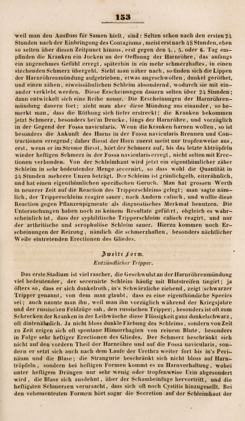 1S8 weil man den Ausfluss für Samen hielt, sind: Selten schon nach den ersten24 Stunden nach der Einbringung des Contagiums , meist erstnach 48 Stunden, eben so selten über diesen Zeitpunct hinaus, erst gegen den 4., 5. oder 6. Tag em¬ pfinden die Kranken ein Jucken an der OetTnung der Harnröhre, das anfangs ein angenehmes Gefühl erregt, späterhin in ein mehr schmerzhaftes, in einen stechenden Schmerz übergeht. Sieht man näher nach, so finden sich die Lippen der Harnröhrenmündung aufgetrieben, etwas angeschwollen, dunkel geröthet, und einen zähen, eiweissähnlicben Schleim absondernd, wodurch sie mit ein¬ ander \erklebt werden. Diese Erscheinungen dauern selten über 24 Stunden; dann entwickelt sich eine Reihe neuer. Die Erscheinungen der Harnröhren- mündiing dauern fort; zieht man aber diese Mündung aus einander, so be¬ merkt man, dass die Rölhung sich tiefer erstreckt; die Kranken bekommen jetzt Schmerz, besonders bei’m Drucke, längs der Harnröhre, und vorzüglich in der Gegend der Fossa navicularis. Wenn dieKranken harnen wollen, so ist besonders die Ankunft des Harns in der Fossa navicularis Rrennen und Con- tractionen erregend; daher fliesst der Harn zuerst meist nur tropfenweise aus, erst, wenn er im Strome fliesst, hört der Schmerz auf, bis das letzte Abtröpfeln wieder heftigen Schmerz in der Fossa navicularis erregt, nicht selten mit Erec- tionen verbundeu. Von der Schleimhaut wird jetzt ein eigenthümlicher zäher Schleim in sehr bedeutender Menge sccernirt, so dass wohl die Quantität in 24 Stunden mehrere Unzen beträgt. Dei Schleim ist grünlichgelb, eiterähnlich, und hat einen eigenthümlichen specifischeu Geruch. Man hat grossen Werth in neuerer Zeit auf die Reaclion des Tripperschleims gelegt; man sagte näm¬ lich, der Tripperschleim reagire sauer, nach Andern calisch, und wollte diese Reaction gegen Pflanzenpigmente als diagnostisches Merkmal benutzen. Die Untersuchungen haben noch zu keinem Resultate geführt, obgleich es wahr¬ scheinlich ist, dass der syphilitische Tripperschleim calisch reagirt, und nur der arthritische und scrophulöse Schleim sauer. Hierzu kommen noch Er¬ scheinungen der Reizung, nämlich die schmerzhaften, besonders nächtlicher Weile eintretenden Erectionen des Gliedes. ^u)ette/orm. Entzündlicher Tripper. Das erste Stadium ist viel rascher, die Geschwulst an der Harnröhrenmündung viel bedeutender, der secernirle Schleim häufig mit Rlutstreifen tingirt; ja Öfters so, dass er sich dunkelrolh, in’s Schwärzliche ziehend, zeigt (schwarzer Tripper genannt, von dem man glaubt, dass es eine eigenlhüraliche Species sei; auch nannte man ihn, w eil man ihn vorzüglich während der Kriegsjahre und der russisciien Feldzüge sah, den russischen Tripper), besonders ist oft zum Schrecken der Kranken in der Leihw äsche diese Flüssigkeit ganz dunkelschwarz, , oft dintenähnlich. Ja nicht bloss dunkle Färbung des Schleims, sondern von Zeit zu Zeit zeigen sich oft spontane Hämorrhagien von reinem Blute, besonders in Folge sehr heftiger Erectionen des Gliedes. Der Schmerz beschränkt sich nicht auf den vordem Theil der Harnröhre und auf die Fossa navicularis, son¬ dern er setzt sich auch nach dem Laufe der Urethra weiter fort bis in’s Peri- näum und die Blase; die Slrangurie beschränkt sich nicht bloss auf Harn¬ tröpfeln , sondern bei heftigen Formen kommt es zu Harnverhaltung, w'obei unter heftigem Drängen nur sehr wenig oder tropfenweise Urin abgesondert wird , die Blase sich ausdehnt, über der Schambeinfuge liervortritt, und die heftigsten Schmerzen verursacht, dass sich oft noch Cystitis hinzugesellt. Bei den vehementesten Formen hört sogar die Secretion auf der Schleimhaut der