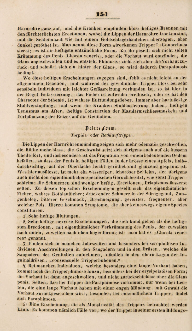 Harnröhre ganz auf, und die Kranken empfinden bloss heftiges Brennen mit den fürchterlichsten Erectionen, wobei die Lippen der Harnröhre trocken sind, und die Schleimhaut wie mit einem Goldschlägerhäutchen überzogen, aber dunkel geröthet ist. Man nennt diese Form »trockenen Tripper« (Gonorrhoea sicca); es ist die heftigste entzündliche Form. Zu ihr gesellt sich nicht selten Krümmung des Penis (Chorda veneris), oder die Vorhaut wird entzündet, die Glans angeschwollen und es entsteht Phimosis; zieht sich aber die Vorhaut zu¬ rück und schnürt sich ein hinter der Glans, so wird dadurch Paraphimosis bedingt. Wo diese heftigen Erscheinungen zugegen sind, fehlt es nicht leicht an der allgemeinen Reaction, und während der gewöhnliche Tripper bloss bei sehr sensibeln Individuen mit leichter Gefässreizung verbunden ist, so ist hier in der Regel Gefässreizung, das Fieber ist entweder erethisch, oder es hat den Character derSthenie, ist wahres Entzündungsfieber. Immer aber hartnäckige Stuhlverstopfung, und wenn die Kranken Stuhlausleerung haben, heftigen Tenesmus am After, heftige Constrictjon der Mastdarmschliessmuskeln und Fortpflanzung des Reizes auf die Genitalien. Prittt /orm. Torpider oder Rothlauftripper. Die Lippen der Harnröhrenmündung zeigen sich mehr ödematös geschw ollen, die Rothe mehr blass, die Geschwulst setzt sich übrigens auch auf die äussern Theile fort, und insbesondere ist das Präputium von einem bedeutenden Oedem befallen, so dass der Penis in heftigen Fällen in der Grösse eines Apfels, halb¬ durchsichtig, auf der Oberfläche leicht geröthet und glänzend gespannt ist. Was hier ausfliesst, ist mehr ein wässeriger, ichoröser Schleim, der übrigens auch nicht den eigenthümlichenspecißschen Geruch besitzt, w ie sonst Tripper¬ schleim; die Schmerzen sind weniger heftig, Erectionen, Priapismus äusserst selten. Zu diesen topischen Erscheinungen gesellt sich das eigenthümliche Fieber, wahres Rothlauffieher; drückender Schmerz in der Stirngegend, Zun¬ genbeleg, bitterer Geschmack, Brechneigung, gereizter, frequenter, aber weicher Puls. Hierzu kommen Symptome, die aber keineswegs eigene Species constituiren. , 1) Sehr heftige Blutungen. 2) Sehr heftige nervöse Erscheinungen, die sich kund geben als die heftig¬ sten Erectionen, mit eigenthümlicher Verkrümmung des Penis, der zuw eilen nach unten, zuweilen nach oben bogenförmig ist; man hat es »Chorda vene- rea« genannt. 3) Finden sich in manchen Jahrszeiten und besonders bei scrophulösen In¬ dividuen Anschwellungen in den Saugadern und in den Drüsen, welche die Saugadern der Genitalien aufnehmen, nämlich in den obern Lagen der In¬ guinaldrüsen, »consensuelle Tripperbubonen.« 4) Bei manchen Individuen, welche besonders eine lange Vorhaut haben, kommt noch die Tripperphimose hinzu, besonders bei der erysipelatösen Form; die Vorhaut ist dann angeschw ollen, und nicht zurückschiebbar über die Glans penis. Selten, dass bei Tripper die Paraphimose vorkommt, nur wenn bei Leu¬ ten, die eine lange Vorhaut haben mit einer engen Mündung, mit Gewalt die Vorhaut zurückgescboben wird, besonders bei entzündlichem Tripper, findet sich Paraphimose. 5) Eine Erscheinung, die als Monstrosität des Trippers betrachtet werden kann. Es kommen nämlich Fälle vor, wo der Tripper in seiner ersten Bildungs-