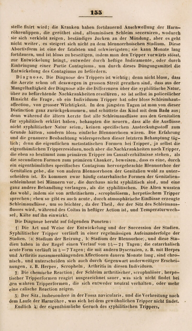 15S stelle fixirt wird; die Kranken haben fortdauernd Anschwellung der Harn¬ röhrenlippen, die geröthet sind, alburninösen Schleim secerniren, wodurch ' sie sich verklebt zeigen, beständiges Jucken an der Mündung, aber es geht nicht weiter, es steigert sich nicht zu dem blennorrhoischen Stadium. Diese Abortivform ist eine der fatalsten und schwierigsten; sie kann Monate lang fortdauern, und ist bloss zu beseitigen, indem man den Tripper vorwärts stösst, zur Entwickelung bringt, entweder durch heftige Indicamente, oder durch Einbringung einer Partie Contagiuins, um durch dieses Dürigungsmittel die Entwickelung des Contagiums zu befördern. Diagnose. Die Diagnose des Trippers ist wichtig; denn nicht bloss, dass die Aerzte schon oft desswegen in grossen Streit gerathen sind, dass aus der Mangelhaftigkeit dei Diagnose alle die DiO'erenzen über die syphilitische Natur, über zu befürchtende Nachkrankheiten resuUiren, so ist selbst in policeilicher Hinsicht die Frage, ob ein Individuum Tripper hat oder bloss Schleimhaut- affection, von grosser Wichtigkeit. In den jüngsten Tagen ist man von dieser Distinction ganz zurückgekommen, und schüttete das Kind mit dem Bade aus; denn während die ältern Aerzte fast alle Schleimausflüsse aus den Genitalien für sj^philitisch erklärt haben, behaupten die neuern, dass alle die Ausflüsse, nicht syphilitischer Natur seien, keinen specifisclien Ansteckungsstoff zum Grunde hätten, sondern bloss einfache Blennorrlioen wären. Die Erfahrung und die genauere Beobachtung widersprechen dieser letztem Behauptung täg¬ lich; denn die eigentlichen inetastatischen Formen bei Tripper, ja selbst die eigenthümlichen Trippei residuen, noch aber die Nachkrankheiten nach Tripper, die eben so bestimmt zum primären Tripper ira Causalverhältnisse stehen, als die secundären Formen zum primären Chanker, beweisen, dass es eine, durch ein eigenthümliches specifisches Contagium hervorgebrachte Blennorrhoe der Genitalien gebe, die von andern Blennorrlioen der Genitalien wohl zu unter¬ scheiden ist. Es kommen zwar häutig catarrhalische Formen der Genitalien¬ schleimhaut bei Männern vor, die durchaus nicht syphilitisch sind, und eine ganz andere Behandlung verlangen, als die syphilitischen. Die Alten wussten das wohl, indem sie von arthritischem, scrophulösem, herpetischem Tripper sprechen; eben so gibt es auch acute, durch atmosphärische Einflüsse erzeugte Schleimausflüsse, um so leichter, da der Theil, der der Sitz des Schleimaus¬ flusses wird, während des Coitus in heftiger Action ist, und Temperaturwech¬ sel, Kälte auf ihn einwirkt. Die Diagnose beruht auf folgenden Punclen : 1) Die Art und Weise der Entwickelung und der Succession der Stadien. Syphilitischer Tripper verläuft in einer regelmässigen Aufeinanderfolge der Stadien, (a) Stadium der Reizung, b) Stadium der Blennorhoe), und diese Sta¬ dien haben in der Regel einen Verlauf von 14—21 Tagen; die catarrhalisch acute Form verläuft in 4 —7 Tagen; die mit andern Dyscrasien, z. B. mit Herpes und Arthritis zusammenhängenden Affectionen dauern Monate lang, sind chro¬ nisch, und unterscheiden sich auch durch Gegenwart anderweitiger Erschei¬ nungen, z.B. Herpes, Scropheln , Arthritis in diesen Individuen. 2) Die chemische Reaction; der Schleim arthritischer, scrophulöser, herpe¬ tischer Trippeiformen reagirt ausgezeichnet sauer, was sich nicht findet bei den wahren Tripperformen, die sich entweder neutral verhälten, oder mehr eine calische Reaction zeigen. 3) Der Sitz, insbesondere in derFossa navicularis, und die Verbreitung nach dem Laufe der Harnröhre, was sich bei dem gewöhnlichen Tripper nicht findet.