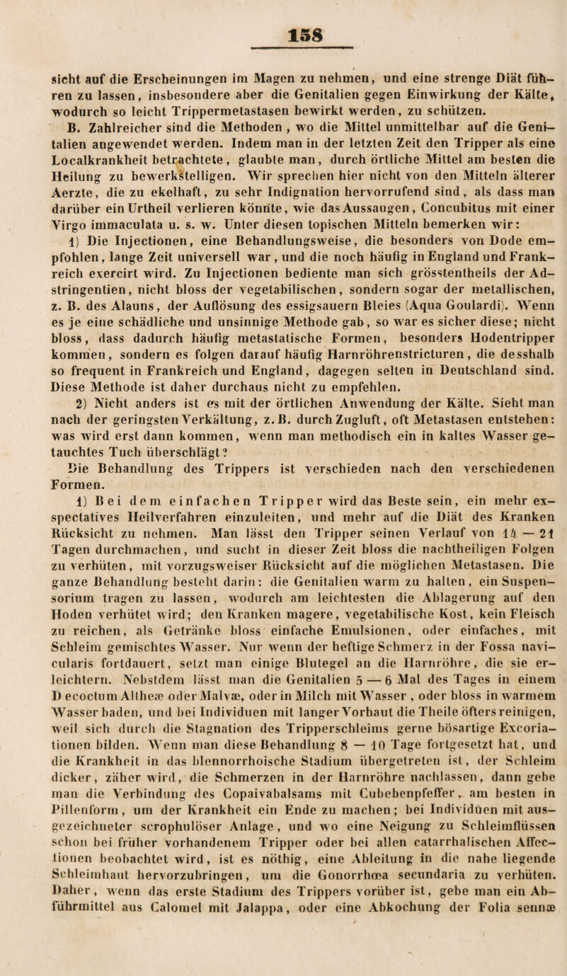 » sicht auf die Erscheinungen im Magen zu nehmen, und eine strenge Diät füh¬ ren zu lassen, insbesondere aber die Genitalien gegen Einwirkung der Kälte, wodurch so leicht Trippermetastasen bewirkt werden, zu schützen. B, Zahlreicher sind die Methoden , wo die Mittel unmittelbar auf die Geni¬ talien angewendet werden. Indem man in der letzten Zeit den Tripper als eine Localkrankheit betrachtete, glaubte man, durch örtliche Mittel am besten die Heilung zu bewerkstelligen. Wir sprechen hier nicht von den Mitteln älterer Aerzte, die zu ekelhaft, zu sehr Indignation hervorrufend sind, als dass man darüber einUrtheil verlieren könnte, wie das Aussaugen, Concubitus mit einer Virgo immaculata u. s. w. Unter diesen topischen Mitteln bemerken wir: 1) Die Injectionen, eine Behandlungsweise, die besonders von Dode em¬ pfohlen, lange Zeit universell war , und die noch häufig in England und Frank¬ reich exercirt wird. Zu Injectionen bediente man sich grösstentheils der Ad- stringentien, nicht bloss der vegetabilischen, sondern sogar der metallischen, z. B. des Alauns, der Auflösung des essigsauern Bleies (Aqua Goulardi). Wenn es je eine schädliche und unsinnige Methode gab, so war es sicher diese; nicht bloss, dass dadurch häufig metastatische Formen, besonders Hodentripper kommen, sondern es folgen darauf häufig Harnröhrenstricturen, die desshalb so frequent in Frankreich und England, dagegen selten in Deutschland sind. Diese Methode ist daher durchaus nicht zu empfehlen. 2) Nicht anders ist efs mit der örtlichen Anwendung der Kälte. Sieht man nach der geringsten Verkältung, z.B. durch Zugluft, oft Metastasen entstehen: was wird erst dann kommen, wenn man methodisch ein in kaltes Wasser ge¬ tauchtes Tuch überschlägt? Die Behandlung des Trippers ist verschieden nach den verschiedenen Formen. 1) Bei dem einfachen T r ip p e r wird das Beste sein, ein mehr ex- spectatives Heilverfahren einzuleiten, und mehr auf die Diät des Kranken Rücksicht zu nehmen. Man lässt den Tripper seinen Verlauf von 14 — 21 Tagen durchmachen, und sucht in dieser Zeit bloss die nachtheiligen Folgen zu verhüten, mit vorzugsweise!* Rücksicht auf die möglichen Metastasen. Die ganze Behandlung besteht darin: die Genitalien w^arm zu halten, ein Suspen¬ sorium tragen zu lassen, w^odurch am leichtesten die Ablagerung auf den Hoden verhütet wird; den Kranken magere, vegetabilische Kost, kein Fleisch zu reichen, als Getränke bloss einfache Emulsionen, oder einfaches, mit Schleim gemischtes Wasser. Nur wenn der heftige Schmerz in der Fossa navi- cularis fortdauert, setzt man einige Blutegel an die Harnröhre, die sie er¬ leichtern. Nebstdem lässt man die Genitalien 5 — 6 Mal des Tages in einem D ecoctum Allhefe oderMalvae, oder in Milch mit Wasser , oder bloss in warmem Wasser baden, und hei Individuen mit langer Vorhaut die Theile öfters reinigen, weil sich durch die Stagnation des Tripperschleims gerne bösartige Excoria- tionen bilden. Wenn man diese Behandlung 8 — 10 Tage fortgesetzt hat, und die Krankheit in das blennorrhoische Stadium übergetreten ist, der Schleim dicker, zäher wird, die Schmerzen in der Harnröhre nachlassen, dann gebe man die Verbindung des Copaivabalsams mit Cubebenpfeffer, am besten in Pillenform, um der Krankheit ein Ende zu machen; bei Individuen mit aus¬ gezeichneter scrophulöser Anlage , und w o eine Neigung zu Schleimflüssen schon bei früher vorhandenem Tripper oder bei allen catarrhalischen AlTec- tiouen beobachtet w'ird, ist es nöthig, eine Ableitung in die naheliegende Schleimhaut hervorzubringen, um die Gonorrhoea secundaria zu verhüten. Daher, wenn das erste Stadium des Trippers vorüber ist, gebe man ein Ab¬ führmittel aus Calomel mit Jalappa, oder eine Abkochung der Folia sennfB