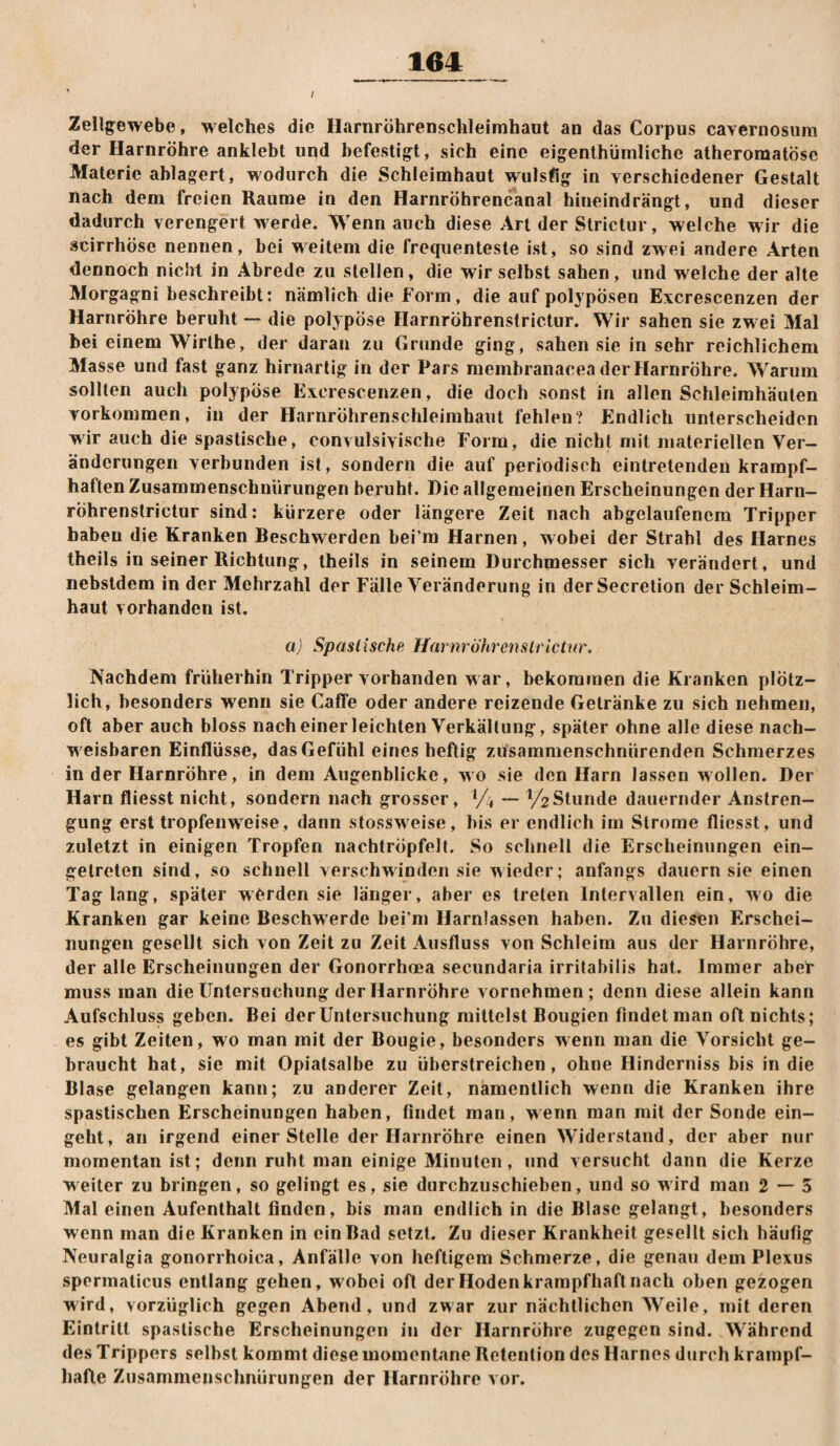 Zellgewebe, w elches die Harnröhrenschleirahaut an das Corpus cavernosura der Harnröhre anklebt und befestigt, sich eine eigenthümliche atheroraatösc Materie ablagert, wodurch die Schleimhaut wulsfig in verschiedener Gestalt nach dem freien Raume in den Harnröhrencanal hineindrängt, und dieser dadurch verengert werde. Wenn auch diese Art der Strictur, welche w ir die scirrhöse nennen, bei weitem die frequenteste ist, so sind zwei andere Arten dennoch nicht in Abrede zu stellen, die wir selbst sahen, und welche der alte Morgagni beschreibt: nämlich die Form, die auf polypösen Excrescenzen der Harnröhre beruht — die polypöse Harnröhrenstrictur. Wir sahen sie zw ei Mal bei einem Wirthe, der daran zu Grunde ging, sahen sie in sehr reichlichem Masse und fast ganz hirnarlig in der Pars raembranacea der Harnröhre. Warum sollten auch polypöse Excrescenzen, die doch sonst in allen Schleimhäuten Vorkommen, in der Harnröhrenschleimhaut fehlen? Endlich unterscheiden wir auch die spastische, convulsivische Form, die nicht mit materiellen Ver¬ änderungen verbunden ist, sondern die auf periodisch eintretenden krampf¬ haften Zusammenschnürungen beruht. Die allgemeinen Erscheinungen der Harn- rÖhrenstrictur sind: kürzere oder längere Zeit nach abgclaufencm Tripper haben die Kranken Beschwerden bei’ra Harnen, wobei der Strahl des Harnes theils in seiner Richtung, theils in seinem Durchmesser sich verändert, und nebstdem in der Mehrzahl der Fälle Veränderung in derSecretion der Schleim¬ haut vorhanden ist, a) Spastische Harnröhrenstrictur. Kachdem früherhin Tripper vorhanden war, bekommen die Kranken plötz¬ lich, besonders wenn sie Gaffe oder andere reizende Getränke zu sich nehmen, oft aber auch bloss nach einer leichten Verkältung, später ohne alle diese nach- W'cisbaren Einflüsse, das Gefühl eines heftig züsammenschnürenden Schmerzes in der Harnröhre, in dem Augenblicke, wo sie den Harn lassen wollen. Der Harn fliesst nicht, sondern nach grosser, Vi — y2Stunde dauernder Anstren¬ gung erst tropfenw^eise, dann stossweise, bis er endlich im Strome fliesst, und zuletzt in einigen Tropfen nachtröpfelt. So schnell die Erscheinungen ein- getreten sind, so schnell verschwinden sie wieder; anfangs dauern sie einen Tag lang, später werden sie länger, aber es treten Intervallen ein, wo die Kranken gar keine Beschwerde bei’m Harnlassen haben. Zn diesen Erschei¬ nungen gesellt sich von Zeit zu Zeit Ausfluss von Schleim aus der Harnröhre, der alle Erscheinungen der Gonorrhoea secundaria irritabilis hat. Immer aber muss man die Untersuchung der Harnröhre vornehmen; denn diese allein kann Aufschluss geben. Bei der Untersuchung mittelst Bougien findet man oft nichts; es gibt Zeiten, wo man mit der Bougie, besonders wenn man die Vorsicht ge¬ braucht hat, sie mit Opiatsalbe zu überstreichen, ohne Hinderniss bis in die Blase gelangen kann; zu anderer Zeit, namentlich wenn die Kranken ihre spastischen Erscheinungen haben, findet man, wenn man mit der Sonde ein¬ geht, an irgend einer Stelle der Harnröhre einen Widerstand, der aber nur momentan ist; denn ruht man einige Minuten, und versucht dann die Kerze weiter zu bringen, so gelingt es, sie durchzuschieben, und so wird man 2 — 5 Mal einen Aufenthalt finden, bis man endlich in die Blase gelangt, besonders wenn man die Kranken in ein Bad setzt. Zu dieser Krankheit gesellt sich häufig Neuralgia gonorrhoica, Anfälle von heftigem Schmerze, die genau dem Plexus spermaticus entlang gehen, w'obei oft der Hoden krampfhaft nach oben gezogen wird, vorzüglich gegen Abend, und zwar zur nächtlichen Weile, mit deren Eintritt spastische Erscheinungen in der Harnröhre zugegen sind. Während des Trippers selbst kommt diese momentane Retention des Harnes durch krampf¬ hafte Zusammenschnürungen der Harnröhre vor.