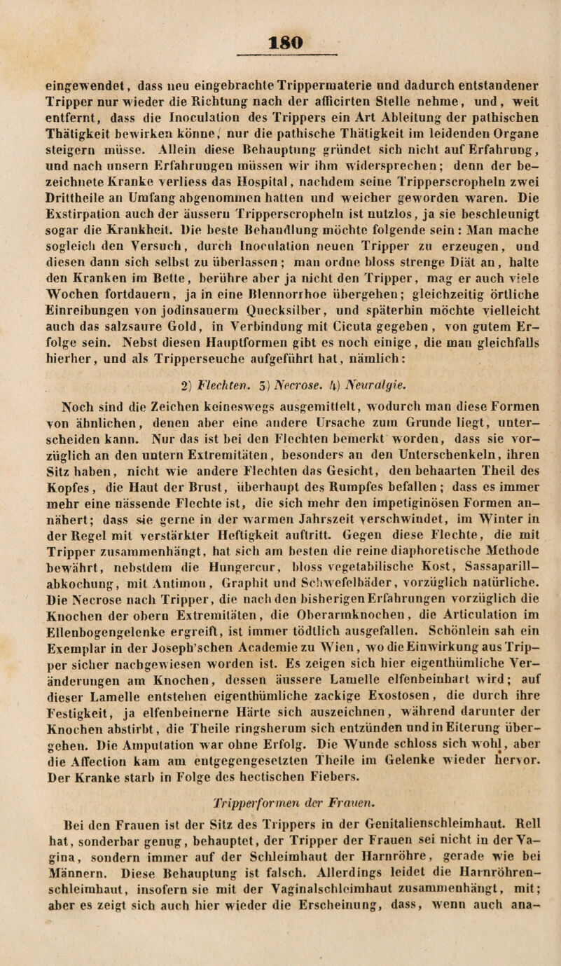 eingewendet, dass neu eingebrachle Tripperraaterie und dadurch entstandener Tripper nur wieder die Richtung nach der afRcirten Stelle nehme, und, weit entfernt, dass die Inoculation des Trippers ein Art Ableitung der pathischen Thätigkeit bewirken könne, nur die pathische Thätigkeit im leidenden Organe steigern müsse. Allein diese Behauptung gründet sich nicht auf Erfahrung, und nach unsern Erfahrungen müssen wir ihm widersprechen; denn der be- zeichiiete Kranke \erliess das Hospital, nachdem seine Tripperscropheln zwei Drittheile an Umfang abgenomnicn hatten und w eicber geworden waren. Die Exstirpation auch der äusserii Tripperscropheln ist nutzlos, ja sie beschleunigt sogar die Krankheit. Die beste Behandlung möchte folgende sein; Man mache sogleich den Versuch, durch Inoculation neuen Tripper zu erzeugen, und diesen dann sich selbst zu überlassen; man ordne bloss strenge Diät an, halte den Kranken im Bette, berühre aber ja nicht den Tripper, mag er auch viele Wochen fortdauern, ja in eine Blennorrhoe übergehen; gleichzeitig örtliche Einreibungen von jodinsauerm Quecksilber, und späterhin möchte vielleicht auch das salzsaure Gold, in Verbindung mit Cicuta gegeben , von gutem Er¬ folge sein. Nebst diesen Hauptformen gibt es noch einige, die man gleichfalls hierher, und als Tripperseuche aufgeführt hat, nämlich: 2) Flechten. S) Necrose. I\) Neuralgie. Noch sind die Zeichen keineswegs ausgemitlelt, w odurch man diese Formen von ähnlichen, denen aber eine andere Ursache zum Grunde liegt, unter¬ scheiden kann. Nur das ist bei den Flechten bemerkt worden, dass sie vor¬ züglich an den untern Extremitäten, besonders an den Unterschenkeln, ihren Sitz haben, nicht wie andere Flechten das Gesicht, den behaarten Theil des Kopfes , die Haut der Brust, überhaupt des Rumpfes befallen ; dass es immer mehr eine nässende Flechte ist, die sich mehr den impetiginösen Formen an¬ nähert; dass sie gerne in der warmen Jahrszeit Ycrschwindet, im Winter in der Regel mit verstärkter Heftigkeit auftritt. Gegen diese Flechte, die mit Tripper zusammenhängt, hat sich am besten die reine diaphoretische Methode bewährt, ncbstdem die Hungercur, bloss vegetabilische Kost, Sassaparill- abkochung, mit Antimon, Graphit und Schwefelbäder, vorzüglich natürliche. Die Necrose nach Tripper, die nach den bisherigen Erfahrungen vorzüglich die Knochen der obern Extremitäten, die Oberarmknochen, die Articulation im Ellenbogengelenke ergreift, ist immer tödtlich ausgefallen. Schönlein sah ein Exemplar in der Joseph’schen Academiezu Wien, wo die Einwirkung aus Trip¬ per sicher nachgewiesen worden ist. Es zeigen sich hier eigenthümliche Ver¬ änderungen am Knochen, dessen äussere Lamelle clfenbeinhart wird; auf dieser Lamelle entstehen eigenthümliche zackige Exostosen, die durch ihre Festigkeit, ja elfenbeinerne Härle sich auszeichnen, während darunter der Knochen abstirbt, die Theile ringsherum sich entzünden und in Eiterung über¬ gehen. Die Amputation war ohne Erfolg. Die Wunde schloss sich wohl, aber die Affection kam am entgegengesetzten Theile im Gelenke wieder hervor. Der Kranke starb in Folge des hectischen Fiebers. Tripper formen der Frauen. Bei den Frauen ist der Sitz des Trippers in der Genitalienschleimhaut. Reil hat, sonderbar genug, behauptet, der Tripper der Frauen sei nicht in der Va¬ gina, sondern immer auf der Schleimhaut der Harnröhre, gerade wie bei Männern. Diese Behauptung ist falsch. Allerdings leidet die Harnröhren- schleimhaut, insofern sie mit der Vagiiialschleimhaut zusammenhängt, mit; aber es zeigt sich auch hier wieder die Erscheinung, dass, wenn auch ana-