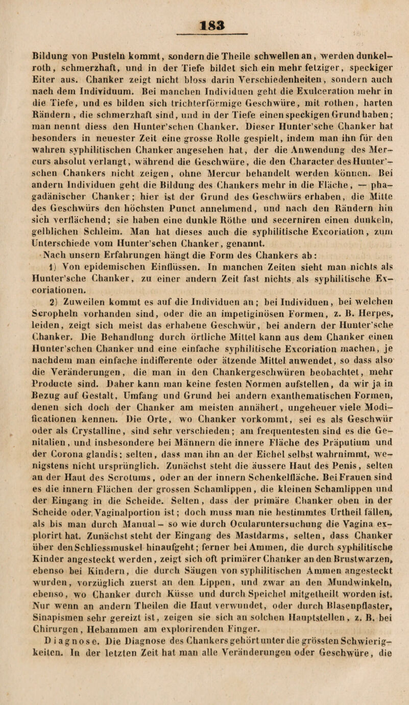 Bildung von Pusteln kommt, Suondern die Theile schwellen an, werden dunkel- roth, schmerzhaft, und in der Tiefe bildet sich ein mehr fetziger, speckiger Eiter aus. Ghanker zeigt nicht bloss darin Verschiedenheiten, sondern auch nach dem Individuum. Bei manchen Individuen geht die Exulceration mehr in die Tiefe, und es bilden sich trichterförmige Geschwüre, mit rothen, harten Rändern , die schmerzhaft sind, und in der Tiefe einen speckigen Grund haben; man nennt diess den Hunter’schen Ghanker. Dieser Hunter’sche Ghanker hat besonders in neuester Zeit eine grosse Rolle gespielt, indem man ihn für den wahren syphilitischen Ghanker angesehen hat, der die Anwendung des Mer- curs absolut verlangt, während die Geschwüre, die den Gharacter des Hunter’¬ schen Ghankers nicht zeigen, ohne Mercur behandelt werden können. Bei andern Individuen geht die Bildung des Ghankers mehr in die Fläche, — pha- gadänischer Ghanker; hier ist der Grund des Geschwürs erhaben, die Mitte des Geschwürs den höchsten Punct annehmend, und nach den Rändern hin sich vertlächend; sie haben eine dunkle Rothe und secerniren einen dunkeln, gelblichen Schleim. Man hat dieses auch die syphilitische Excoriation, zum Unterschiede vom Hunter’schen Ghanker, genannt. Nach unsern Erfahrungen hängt die Form des Ghankers ab: t) Von epidemischen Einflüssen. In manchen Zeiten sieht man nichts als Hunter’sche Ghanker, zu einer andern Zeit fast nichts, als syphilitische Ex- coriationen. 2) Zuweilen kommt es auf die Individuen an; bei Individuen, bei welchen Scropheln vorhanden sind, oder die an impetiginösen Formen, z. B. Herpes, leiden, zeigt sich meist das erhabene Geschwür, bei andern der Hunter’sche Ghanker. Die Behandlung durch örtliche Mittel kann aus dem Ghanker einen Hunter’schen Ghanker und eine einfache syphilitische Excoriation znachen, je nachdem man einfache indifferente oder ätzende Mittel anwendet, so dass also die Veränderungen, die man in den Ghankergeschwüren beobachtet, mehr Producte sind. Daher kann man keine festen Normen aufstellen, da wir ja in Bezug auf Gestalt, Umfang und Grund bei andern exanthematischen Formen, denen sich doch der Ghanker am meisten annähert, ungeheuer viele Modi- ficationen kennen. Die Orte, wo Ghanker verkommt, sei es als Geschwür oder als Grystalline, sind sehr verschieden; am frequentesten sind es die Ge¬ nitalien , und insbesondere bei Männern die innere Fläche des Präputium und der Gorona glaudis; selten, dass man ihn an der Eichel selbst wahrnimrat, we¬ nigstens nicht ursprünglich. Zunächst steht die äussere Haut des Penis, selten an der Haut des Scrotums, oder an der innern Schenkelfläche. BeiFrauen sind es die innern Flächen der grossen Schamlippen, die kleinen Schamlippen und der Eingang in die Scheide. Sellen, dass der primäre Ghanker oben in der Scheide oder,Vaginalportion ist; doch muss man nie bestimmtes Urtheil fällen, als bis man durch Manual - so w ie durch Ocularuntersuchung die Vagina ex- plorirt hat. Zunächst steht der Eingang des Masldarms, seilen, dass Ghanker über denSchliessmuskel hinaufgeht; ferner bei Aminen, die durch syphilitische Kinder angesteckt werden, zeigt sich oft primärer Ghanker an den Brustwarzen, ebenso bei Kindern, die durch Säugen von syphilitischen Ammen angesteckt wurden, vorzüglich zuerst an den Lippen, und zwar an den Mundwinkeln, ebenso, wo Ghanker durch Küsse und durch Speichel mitgetheilt worden ist. Nur wenn an andern Theilen die Haut verwundet, oder durch Blasenpflaster, Sinapisinen sehr gereizt ist, zeigen sie sich an solchen Hauptstellen, z. B. bei Ghirurgen, Hebammen am explorirenden Finger. Diagnose. Die Diagnose des Ghankers gehört unter die grössten Schwierig¬ keiten. In der letzten Zeit hat man alle Veränderungen oder Geschwüre, die