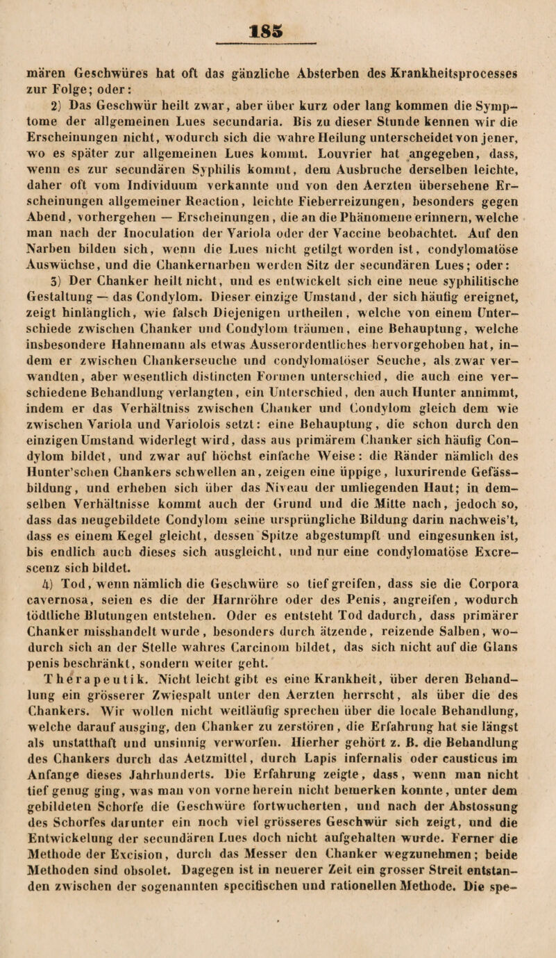 18S mären Geschwüres hat oft das gänzliche Absterben des Krankheitsprocesses zur Folge; oder: 2) Das Geschwür heilt zwar, aber über kurz oder lang kommen die Symp¬ tome der allgemeinen Lues secundaria. Bis zu dieser Stunde kennen wir die Erscheinungen nicht, wodurch sich die wahre Heilung unterscheidet Yon jener, wo es später zur allgemeinen Lues kommt. Louvrier hat angegeben, dass, wenn es zur secundären Syphilis kommt, dem Ausbruche derselben leichte, daher oft vom Individuum verkannte und von den Aerzteii übersehene Er¬ scheinungen allgemeiner Reaction, leichte Fieberreizungen, besonders gegen Abend, vorhergeheii — Erscheinungen, die an die Phänomene erinnern, welche man nach der Inoculation der Variola oder der Vaccine beobachtet. Auf den Narben bilden sich, wenn die Lues nicht getilgt worden ist, condylomalöse Auswüchse, und die Chankernarben weiden Sitz der secundären Lues; oder: 3) Der Chanker heilt nicht, und es entwickelt sich eine neue syphilitische Gestaltung ■— das Condylom. Dieser einzige Umstand, der sich häufig ereignet, zeigt hinlänglich, wie falsch Diejenigen urtheilen, welche von einem Unter¬ schiede zwischen Chanker und Condylom träumen, eine Behauptung, welche insbesondere Hahnemanii als etw^as Ausserordentliches hervorgehoben hat, in¬ dem er zwischen Chankerseuche und condylomaloser Seuche, als zwar ver¬ wandten, aber wesentlich distincten Formen unterschied, die auch eine ver¬ schiedene Behandlung verlangten, ein Unterschied, den auch Hunter aimimmt, indem er das Verhältniss zwischen Chanker und Condylom gleich dem wie zwischen Variola und Variolois setzt: eine Behauptung, die schon durch den einzigen Umstand widerlegt w ird, dass aus primärem Chanker sich häufig Con¬ dylom bildet, und zwar auf höchst einfache Weise: die Ränder nämlicli des Hunter’schen Ghankers schwellen an, zeigen eine üppige, luxurirende Gefäss- bildung, und erheben sich über das Niveau der umliegenden Haut; in dem¬ selben Verhältnisse kommt auch der Grund und die Mitte nach, jedoch so, dass das neugebildete Condylom seine ursprüngliche Bildung darin nachweis’t, dass es einem Kegel gleicht, dessen Spitze abgestumpft und eingesunken ist, bis endlich auch dieses sich ausgleicht, und nur eine condylomatöse Excre- scenz sich bildet. 4) Tod, wenn nämlich die Geschwüre so tief greifen, dass sie die Corpora cavernosa, seien es die der Harnröhre oder des Penis, angreifen, wodurch tödtliche Blutungen entstehen. Oder es entsteht Tod dadurch, dass primärer Chanker misshandelt wurde, besonders durch ätzende, reizende Salben, wo¬ durch sich an der Stelle wahres Carcinom bildet, das sich nicht auf die Glans penis beschränkt, sondern weiter geht. Therapeutik. Nicht leicht gibt es eine Krankheit, über deren Behand¬ lung ein grösserer Zwiespalt unter den Aerzten herrscht, als über die des Chankers. Wir wollen nicht weitläufig sprechen über die locale Behandlung, welche darauf ausging, den Chanker zu zerstören , die Erfahrung hat sie längst als unstatthaft und unsinnig verworfen. Hierher gehört z. B. die Behandlung des Chankers durch das Aetzmittel, durch Lapis infernalis oder Cciusticus im Anfänge dieses Jahrhunderts. Die Erfahrung zeigte, dass, wenn man nicht tief genug ging, was mau von vorne herein nicht bemerken konnte, unter dem gebildeten Schorfe die Geschwüre fortwucherlen, und nach der Abstossung des Schorfes darunter ein noch viel grösseres Geschwür sich zeigt, und die Entwickelung der secundären Lues doch uicht aufgehalten wurde. Ferner die Methode der Excision, dureb das Messer den Chanker wegzunehmen; beide Methoden sind obsolet. Dagegen ist in neuerer Zeit ein grosser Streit entstan¬ den zw ischen der sogenannten specitischen und rationellen Methode. Die spe-