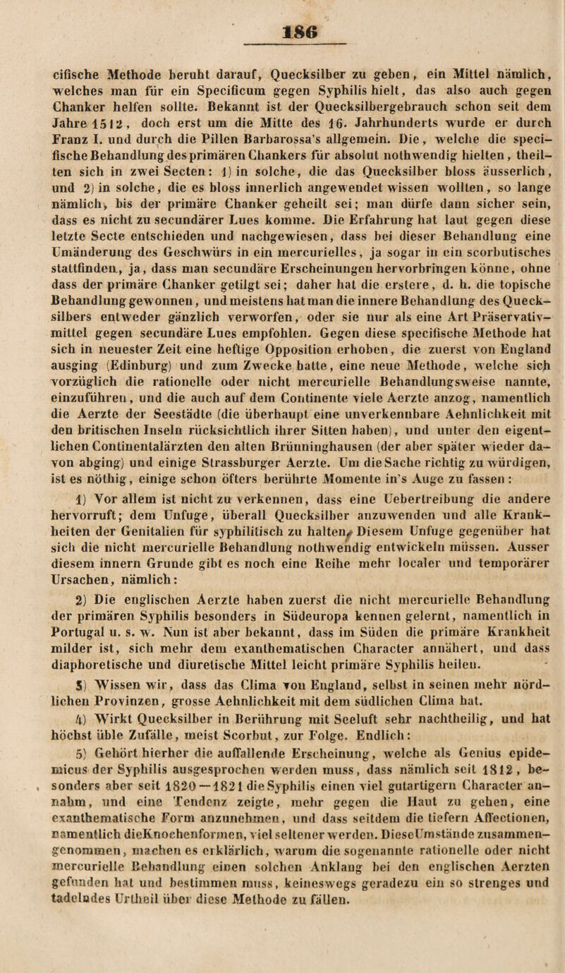 cifische Methode beruht darauf, Quecksilber zu geben, ein Mittel nämlich, welches man für ein Specificum gegen Syphilis hielt, das also auch gegen Chanker helfen sollte. Bekannt ist der Quecksilbergebrauch schon seit dem Jahre 1513, doch erst um die Mitte des 16. Jahrhunderts wurde er durch Franz I. und durch die Pillen Barbarossa’s allgemein. Die, welche die speci- fische Behandlung des primären Ghankers für absolut noth wendig hielten, theil- ten sich in zweiSecten: J)in solche, die das Quecksilber bloss äusserlich, und 2) in solche, die es bloss innerlich angewendet wissen wollten, so lange nämlich, bis der primäre Chanker geheilt sei; man dürfe dann sicher sein, dass es nicht zu secundärer Lues komme. Die Erfahrung hat laut gegen diese letzte Secte entschieden und nachgewiesen, dass bei dieser Behandlung eine Umänderung des Geschwürs in ein mercurielles, ja sogar in ein scorbutisches stattfindea, ja, dass man secundäre Erscheinungen hervorbringen könne, ohne dass der primäre Chanker getilgt sei; daher hat die erstere, d. h. die topische Behandlung gewonnen, undmeistenshatman die innere Behandlung des Queck¬ silbers entweder gänzlich verworfen, oder sie nur als eine Art Präservativ- mittel gegen secundäre Lues empfohlen. Gegen diese specifische Methode hat sich in neuester Zeit eine heftige Opposition erhoben, die zuerst von England ausging (Edinburg) und zum Zwecke hatte, eine neue Methode, welche sich vorzüglich die rationelle oder nicht mercurielle Behandlungsweise nannte, einzuführen, und die auch auf dem Contineiite viele Aerzte anzog, namentlich die Aerzte der Seestädte (die überhaupt eine unverkennbare Aehnlichkeit mit den britischen Inseln rücksichtlich ihrer Sitten haben), und unter den eigent¬ lichen Continentalärzten den alten Brünninghausen (der aber später wieder da¬ von abging) und einige Strassburger Aerzte. Um die Sache richtig zu würdigen, ist es nöthig, einige schon öfters berührte Momente in’s Auge zu fassen : 1) Vor allem ist nicht zu verkennen, dass eine üeberlreibung die andere hervorruft; dem Unfuge, überall Quecksilber anzuwenden und alle Krank¬ heiten der Genitalien für syphilitisch zu halten^ Diesem Unfuge gegenüber hat sich die nicht mercurielle Behandlung nothweiidig entwickeln müssen. Ausser diesem innern Grunde gibt es noch eine Reihe mehr localer und temporärer Ursachen, nämlich: 2) Die englischen Aerzte haben zuerst die nicht mercurielle Behandlung der primären Sjphilis besonders in Südeuropa kennen gelernt, namentlich in Portugal u. s. w. Nun ist aber bekannt, dass im Süden die primäre Krankheit milder ist, sich mehr dem exanthematischen Character annähert, und dass diaphoretische und diuretische Mittel leicht primäre Syphilis heilen. S) Wissen wir, dass das Clima von England, selbst in seinen mehr nörd¬ lichen Provinzen, grosse Aehnlichkeit mit dem südlichen Clima hat. 4) Wirkt Quecksilber in Berührung mit Seeluft sehr nachtheilig, und hat höchst üble Zufälle, meist Scorbut, zur Folge. Endlich: 5) Gehört hierher die auffallende Erscheinung, welche als Genius epide- micus der Syphilis ausgesprochen werden muss, dass nämlich seit 1812, be- , sonders aber seit 1820 — 1821 dieSyphilis einen viel gutartigem Character an¬ nahm, und eine Tendenz zeigte, mehr gegen die Haut zu gehen, eine exantheraatische Form anzunehmen, und dass seitdem die tiefem Affectionen, namentlich dieKnochenformen, viel seltener werden. DieseUmstände zusammen¬ genommen, machen es erklärlich, warum die sogenannte rationelle oder nicht mercurielle Behandlung einen solchen Anklaug bei den englischen Aerzten gefunden hat und bestimmen muss, keineswegs geradezu ein so strenges und tadelndes Urtheil über diese Methode zu fällen.