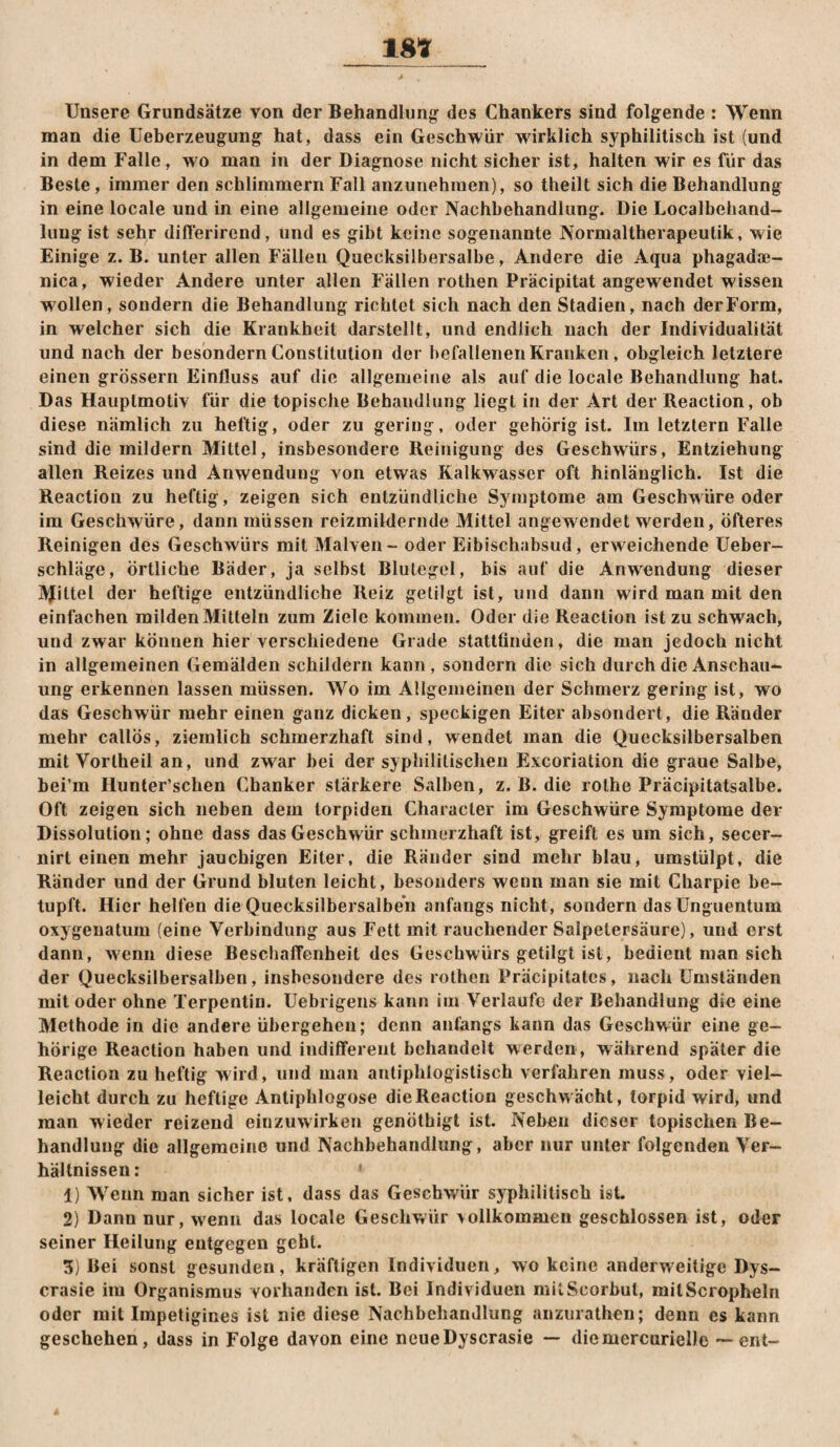 18*? Unsere Grundsätze von der Behandlung des Chankers sind folgende : Wenn man die Ueberzeugung hat, dass ein Geschwür wirklich syphilitisch ist (und in dem Falle, wo man in der Diagnose nicht sicher ist, halten wir es für das Beste, immer den schlimmem Fall anzunehmen), so theilt sich die Behandlung in eine locale und in eine allgemeine oder Nachbehandlung. Die Localbehand- luug ist sehr difterirend, und es gibt keine sogenannte Normaltherapeutik, wie Einige z. B. unter allen Fällen Quecksilbersalbe, Andere die Aqua phagadje- nica, wieder Andere unter allen Fällen rothen Präcipitat angewendet wissen wollen, sondern die Behandlung richtet sich nach den Stadien, nach der Form, in welcher sich die Krankheit darstellt, und endlich nach der Individualität und nach der besondern Constitution der befallenen Kranken , obgleich letztere einen grossem Einfluss auf die allgemeine als auf die locale Behandlung hat. Das Hauptmotiv für die topische Behandlung liegt in der Art der Reaction, ob diese nämlich zu heftig, oder zu gering, oder gehörig ist. Im letztem Falle sind die mildern Mittel, insbesondere Reinigung des Geschwürs, Entziehung allen Reizes und Anwendung von etwas Kalkwasser oft hinlänglich. Ist die Reaction zu heftig, zeigen sich entzündliche Symptome am Geschwüre oder im Geschwüre, dann müssen reizmiklernde Mittel angewendet werden, öfteres Reinigen des Geschwürs mit Malven - oder Eibischabsud, erweichende üeber- schläge, örtliche Bäder, ja selbst Blutegel, bis auf die Anwendung dieser jVJittel der heftige entzündliche Reiz getilgt ist, und dann wird man mit den einfachen milden Mitteln zum Ziele kommen. Oder die Reaction ist zu schwach, und zwar können hier verschiedene Grade stattünden, die man jedoch nicht in allgemeinen Gemälden schildern kann, sondern die sich durch die Anschau¬ ung erkennen lassen müssen. Wo im Allgemeinen der Schmerz gering ist, wo das Geschwür mehr einen ganz dicken, speckigen Eiter absondert, die Ränder mehr callös, ziemlich schmerzhaft sind, wendet man die Quecksilbersalben mit Vorlheil an, und zwar bei der syphilitischen Excoriation die graue Salbe, bei’m Hunter’schen Chanker stärkere Salben, z. B. die rolhe Präcipitatsalbe. Oft zeigen sich neben dem torpiden Character im Geschwüre Symptome der Dissolution; ohne dass das Geschwür schmerzhaft ist, greift es um sich, secer- nirt einen mehr jauchigen Eiter, die Ränder sind mehr blau, umstülpt, die Ränder und der Grund bluten leicht, besonders wenn man sie mit Charpie be¬ tupft. Hier helfen die Quecksilbersalben anfangs nicht, sondern das Unguentum oxygeuatum (eine Verbindung aus Fett mit rauchender Salpetersäure), und erst dann, wenn diese BeschafTenheit des Geschwürs getilgt ist, bedient man sich der Quecksilbersalben, insbesondere des rothen Präcipitates, nach Umständen mit oder ohne Terpentin. Uebrigens kann im Verlaufe der Behandlung die eine Methode in die andere übergehen; denn anfangs kann das Geschwür eine ge¬ hörige Reaction haben und indifferent behandelt werden , während später die Reaction zu heftig wird, und man antiphlogistisch verfahren muss, oder viel¬ leicht durch zu heftige Antiphlogose die Reaction geschwächt, torpid wird, und man wieder reizend einzuwirken genöthigt ist. Neben dieser topischen Be¬ handlung die allgemeine und Nachbehandlung, aber nur unter folgenden Ver¬ hältnissen: 1) Wenn man sicher ist, dass das Geschwüir syphilitisch ist. 2) Dann nur, w'enu das locale Geschwür \ollkommen geschlossen ist, oder seiner Heilung entgegen geht. 3) Bei sonst gesunden, kräftigen Individuen, wo keine anderweitige Dys- crasie im Organismus vorhanden ist. Bei Individuen mllScorbut, milScropheln oder mit Impetigines ist nie diese Nachbehandlung anzurathen; denn es kann gesehehen, dass in Folge davon eine ncueDyscrasie — diemercurielle — ent-
