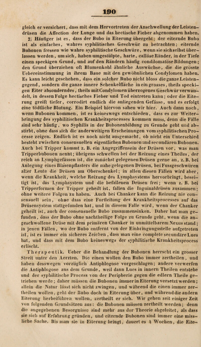 gleich er versichert, dass mit dem Hervortreten der Anschwellung der Leisten¬ drüsen die Affection der Lunge und das bectische Fieber abgenommen haben. 2) Häufiger ist es, dass der Bubo in Eiterung übergebt; der eiternde Bubo ist als einfaches, wahres syphilitisches Geschwür zu betrachten; eiternde Bubonen fressen wie wahre syphilitische Geschwüre, wenn sie sich selbst über¬ lassen werden, um sich, haben umgestülpte, harte, callöse Ränder, in der Tiefe einen speckigen Grund, und auf den Rändern häufig condilomatöse Bildungen; den Grund überziehen oft Blumenkohl ähnliche Auswüchse, die die grösste Uebereinstimmung in ihrem Baue mit den gewöhnlichen Condylomen haben. Es kann leicht geschehen, dass ein solcher Bubo nicht bloss die ganze Leisten¬ gegend, sondern die ganze innere Schenkelfläche in ein grosses, theils specki¬ gen Eiter absonderndes, theils mit Condylomen überzogenes Geschwür verwan¬ delt, in dessen Folge hectisches Fieber und Tod eintreten kann; oder die Eite¬ rung greift tiefer, corrodirt endlich die anliegenden Gefässe, und es erfolgt eine tödtliche Blutung. Ein Beispiel hiervon sahen wir hier. Auch dann noch, wenn Bubonen kommen, ist es keineswegs entschieden, dass es zur Weiter¬ bringung des syphilitischen Krankheitsprocesses kommen muss, denn die Fälle sind sehr häufig, wo Syphilis in der Bubonenbildung zu Grunde geht und ab¬ stirbt, ohne dass sich die anderweitigen Erscheinungen vom syphilitischen Pro- cesse zeigen. Endlich ist es noch nicht ausgemacht, ob nicht ein Unterschied besteht zwischen consensuellen eigentlichen Bubonen und seciindären Bubonen. Auch bei Tripper kommt z. B. ein Angegriffensein der Drüsen vor, was man Tripperbuhonen nenht; übrigens schwellen bei der Reizung eines Theiles, der reich an Lyinphgefassen ist, die zunächst gelegenen Drüsen gerne an, z. B. bei Anlegung eines Blasenpflasters die nahe gelegenen Drüsen, beiFussgeschwüren alter Leute die Drüsen am Oberschenkel; in allen diesen Fällen wird aber, wenn die Krankheit, welche Reizung des Lymphsystems hervorbringt, besei¬ tigt ist, das Lymphsystem und die befallenen Drüsen frei; wenn z. B. bei Tripperformen der Tripper geheilt ist, fallen die Inguinaldrüsen zusammen; ohne weitere Folgen zu haben. Auch bei Chanker kann die Reizung nie con- sensuell sein, ohne dass eine Fortleilung des Krankheitsprocesses auf das Drüsensystem stattgefunden hat, und in diesem Falle wird, wenn der Chanker geheilt ist, auch der consensuelle Bubo zusammensinken. Daher hat man ge¬ funden, dass der Bubo ohne nachtheilige Folge zu Grunde geht, wenn die an- geschwolleiie Drüse mit dem primären Chanker in unmittelbarem Nexus stand; in jenen Fällen, wo der Bubo entfernt von der Einbringungsstelle aiifgetreten ist, ist es immer ein sicheres Zeichen, dass man eine complete secundäreLues hat, und dass mit dem Bubo keineswegs der syphilitische Krankheitsprocess erlischt. Therapeutik. Ueber die Behandlung der Bubonen herrscht ein grosser Streit unter den Aerzten. Die einen wollen den Bubo immer zertheilen, und haben desswegen vorzüglich Antiphlogose vorgeschlagen; andere verwerfen die Antiphlogose aus dem Grunde, weil dann Lucs in innern Theilen entstehe und der syphilitische Process von der Peripherie gegen die edlem Theile ge¬ trieben werde; daher müssen die Bubonen immerin Eiterungversetztwerden; allein die Natur lasst sich nicht zwingen, und während die einen immer zer¬ theilen wollen, gehl der Bubo doch in Eiterung über, und während die andern Eiterung herbeiführen wollen, zerlheilt ersieh. Wir gehen seit einiger Zeit von folgenden Grundsätzen aus: die Bubonen müssen zerthcilt werden; denn die angegebenen Besorgnisse sind mehr aus der Theorie abgeleitet, als dass sie sich auf Erfahrung gründen, und eiternde Bubonen sind immer eine miss¬ liche Sache. Bis man sie in Eiterung bringt, dauert es l\ Wochen, die Eite-