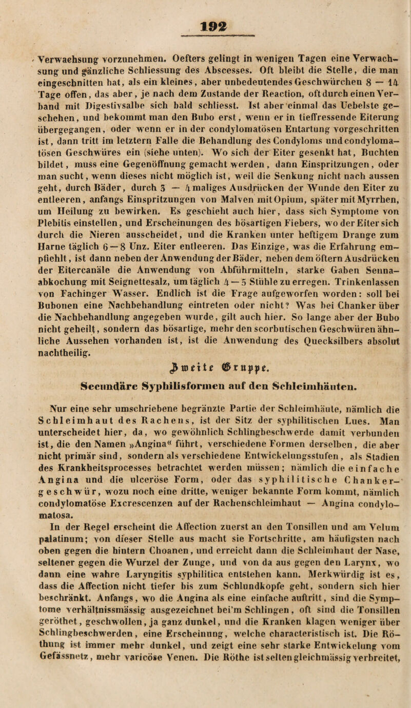 19^ ' Verwachsung vorzunehmen. Oefters gelingt in wenigen Tagen eine Verwach-, sung und gänzliche Schliessung des Abscesses. Oft bleibt die Stelle, die man eingeschnitten hat, als ein kleines, aber unbedeutendesGeschwürchen 8 — 14 Tage offen, das aber, je nach dem Zustande der Reaction, oft durch einen Ver¬ band mit Digestivsalbe sich bald schliesst. Ist aber einmal das üebelste ge¬ schehen, und bekommt man den Bubo erst, w-eiin er in tieffressende Eiterung übergegangen, oder wenn er in der condylomatösen Entartung vorgeschritten ist, dann tritt im letztem Falle die Behandlung des Condyloms und condyloma¬ tösen Geschwüres ein (siehe unten). Wo sich der Eiter gesenkt hat. Buchten bildet, muss eine Gegenöffnung gemacht werden, dann Einspritzungen, oder man sucht, wenn dieses nicht möglich ist, weil die Senkung nicht nach aussen geht, durch Bäder, durch 3 — /j.maliges Ausdrücken der Wunde den Eiter zu entleeren, anfangs Einspritzungen von Malven mit Opium, später mit MjTrhen, um Heilung zu bewirken. Es geschieht auch hier, dass sich Symptome von Plebitis einstellen, und Erscheinungen des bösartigen Fiebers, wo der Eiter sich durch die Nieren ausscheidet, und die Kranken unter heftigem Drange zum Harne täglich 6 — 8 ünz. Eiter entleeren. Das Einzige, was die Erfahrung em¬ pfiehlt, ist dann neben der Anwendung der Bäder, neben dem öftern Ausdrücken der Eitercanäle die Anwendung von Abführmitteln, starke Gaben Senna- abkochung mit Seignettesalz, um täglich 4 — 5 Stühle zu erregen. Trinkenlassen von Fachinger Wasser. Endlich ist die Frage aufgeworfen worden: soll bei Bubonen eine Nachbehandlung eintreten oder nicht? Was bei Chanker über die Nachbehandlung angegeben wvirde, gilt auch hier. So lange aber der Bubo nicht geheilt, sondern das bösartige, mehr den scorbutischen Geschwüren ähn¬ liche Aussehen vorhanden ist, ist die Anwendung des Quecksilbers absolut nachtheilig. 8ecii]idäre Sypliilisformen auf den Schleimhäuten. Nur eine sehr umschriebene begränzte Partie der Schleimhäute, nämlich die Schleimhaut des Rachens, ist der Sitz der syphilitischen Lues. Man unterscheidet hier, da, wo gewöhnlich Schlingbeschwerde damit verbunden ist, die den Namen »Angina« führt, verschiedene Formen derselben, die aber nicht primär sind, sondern als verschiedene Entwickelungsstufen, als Stadien des Krankheitsprocesses betrachtet werden müssen; nämlich die einfache Angina und die ulceröse Form, oder das syphilitische Chanker- geschwür, wozu noch eine dritte, weniger bekannte Form kommt, nämlich condylomatöse Excrescenzen auf der Rachenschleimhaut — Angina condylo- matosa. In der Regel erscheint die Affection zuerst an den Tonsillen und am Veluiu palatinum; von dieser Stelle aus macht sie Fortschritte, am häufigsten nach oben gegen die hintern Choanen, und erreicht dann die Schleimhaut der Nase, seltener gegen die Wurzel der Zunge, und \on da aus gegen den Larynx, wo dann eine wahre Laryngitis syphilitica entstehen kann. Merkwürdig ist es, dass die Affection nicht tiefer bis zum Schlundkopfe geht, sondern sich hier beschränkt. Anfangs, wo die Angina als eine einfache auflrilt, sind die Symp¬ tome verhälfnissmässig ausgezeichnet bei’m Schlingen, oft sind die Tonsillen geröthet, geschwollen, ja ganz dunkel, und die Kranken klagen weniger über Schlingbeschwerden, eine Erscheinung, welche characteristisch ist. Die Rö- thung ist immer mehr dunkel, und zeigt eine sehr starke Entwickelung vom Gefässnetz, mehr varicöse Venen. Die Röthe ist selten gleichniUssig verbreitet.