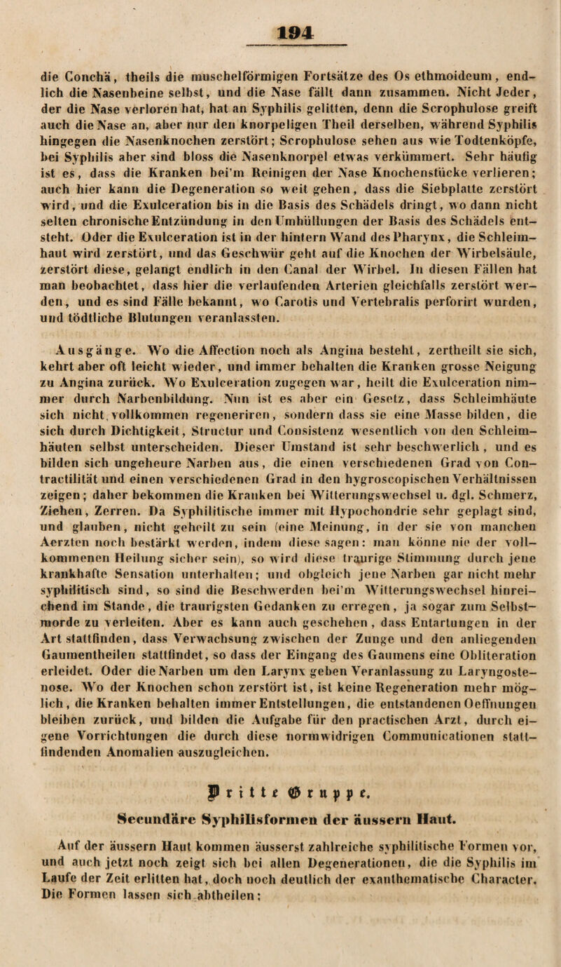 die Conchä, theils die rauschelförmig’en Fortsätze des Os elhmoideum, end¬ lich die Nasenbeine selbst, und die Nase fällt dann zusammen. Nicht Jeder, der die Nase verloren hat, hat an Syphilis g^elitten, denn die Scrophulose greift auch die Nase an, aber nur ilen knorpeligen Theil derselben, während Syphilis hingegen die Nasenknochen zerstört; Scrophulose sehen aus wie Todtenköpfe, bei Syphilis aber sind bloss die Nasenknorpel etwas verkümmert. Sehr häufig ist es, dass die Kranken bei’m Reinigen der Nase Knochenstücke verlieren; auch hier kann die Degeneration so weit gehen, dass die Siebplatte zerstört wird, und die Exulceration bis in die Basis des Schädels dringt, wo dann nicht selten chronische Entzündung in den Umhüllungen der Basis des Schädels ent¬ steht. Oder die Exulceration ist in der hinlern \Yand des Pharynx, die Schleim¬ haut wird zerstört, und das Geschwür geht auf die Knochen der Wirbelsäule, zerstört diese, gelangt endlich in den Canal der Wirbel. In diesen Fällen hat man beobachtet, dass hier die verlaufenden Arterien gleichfalls zerstört wer¬ den, und es sind Fälle bekannt, wo Carotis und Vertebralis perforirt wurden, und tödtliche Blutungen veranlassten. Ausgänge. Wo die Affection noch als Angina besteht, zertheilt sie sich, kehrt aber oft leicht wieder, und immer behalten die Kranken grosse Neigung zu Angina zurück. Wo Exulceration zugegen war, heilt die Exulceration nim¬ mer durch Narbenbildung. Nun ist es aber ein Gesetz, dass Schleimhäute sich nicht, vollkommen regeneriren, sondern dass sie eine Masse bilden, die sich durch Dichtigkeit, Slructur und Consistenz wesentlich von den Schleim¬ häuten selbst unterscheiden. Dieser Umstand ist sehr beschwerlich , und es bilden sich ungeheure Narben aus, die einen verschiedenen Grad von Cou- tractilität und einen verschiedenen Grad in den hygroscopischen Verhältnissen zeigen; daher bekommen die Kranken bei Witterungsw^echsel u. dgl. Schmerz, Ziehen, Zerren. Da Syphilitische immer mit Hypochondrie sehr geplagt sind, und glauben, nicht geheilt zu sein (eine Meinung, in der sie von manchen Aerzten noch bestärkt werden, indem diese sagen: mau könne nie der voll¬ kommenen Heilung sicher sein), so w ird diese traurige Stimmung durch jene krankhafte Sensation unferhallen; und obgleich jene Narben gar nicht mehr syphilitisch sind, so sind die Beschwerden bei’ni Witterungswechsel hinrei¬ chend im Stande, die traurigsten Gedanken zu erregen, ja sogar zum Selbst¬ morde zu verleiten. Aber es kann auch geschehen , dass Entartungen in der Art stattfinden, dass Verwachsung zwischen der Zunge und den anliegenden Gaumentheilen staltfindet, so dass der Eingang des Gaumens eine Obliteration erleidet. Oder die Narben um den Larynx geben Veranlassung zu Laryngoste- nose. Wo der Knochen schon zerstört ist, ist keine Regeneration mehr mög¬ lich, die Kranken behalten immer Entstellungen, die entstandenen OefFnungen bleiben zurück, und bilden die Aufgabe für den practischen Arzt, durch ei¬ gene Vorrichtungen die durch diese normwidrigen Commuriicationen statt¬ lindenden Anomalien auszugleichen. Prittf ^ru))pe. Secuiidäre Syphilisiforiiieu der äiisseru Haut. Auf der äussern Haut kommen äusserst zahlreiche syphilitische Formen vor, und auch jetzt noch zeigt sich bei allen Degenerationen, die die Syphilis im Laufe der Zeit erlitten hat, doch noch deutlich der exanthematische Characler, Die Formen lassen sich abtheilen;