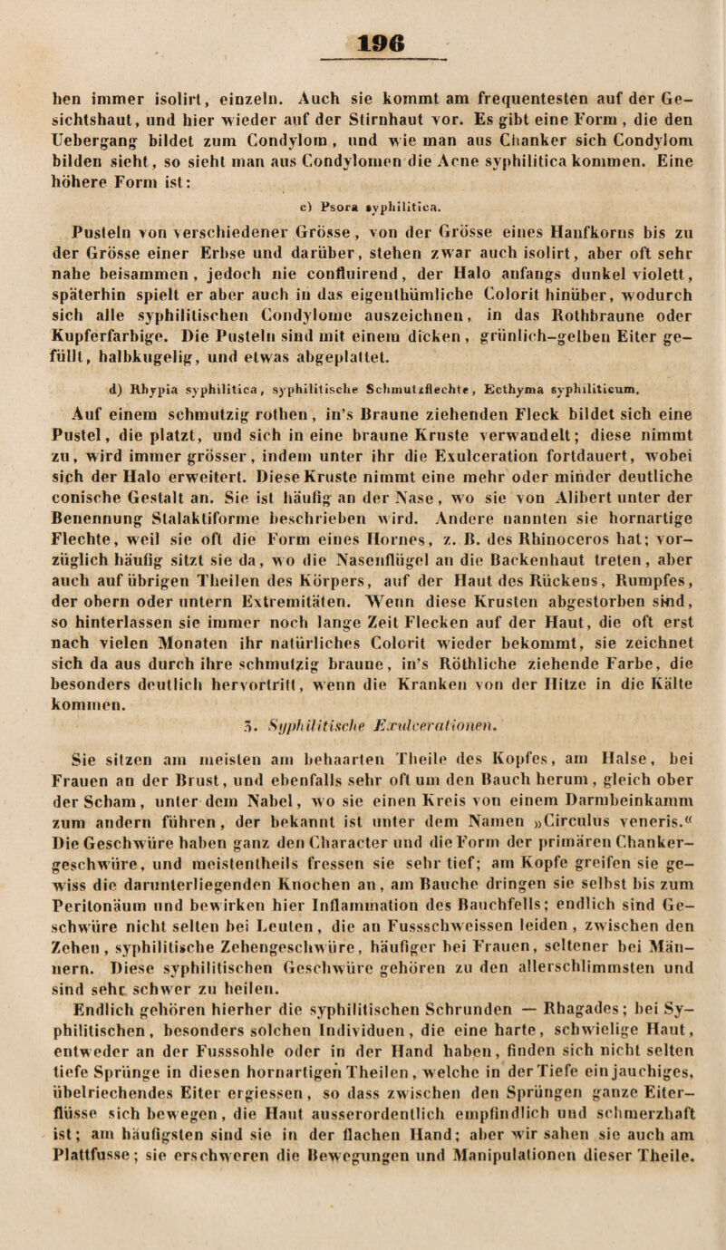 190 hen immer isolirt, einzeln. Auch sie kommt am frequentesten auf der Ge¬ sichtshaut, und hier wieder auf der Stirnhaut Yor. Es gibt eine Form , die den Uebergang bildet zum Condylom , und wie man aus Ciianker sich Condylom bilden sieht, so sieht man aus Condylomen die Acne syphilitica kommen. Eine höhere Form ist: c) Psora aypliilltica. Pusteln Yon Yerschiedener Grösse, Yon der Grösse eines Hanfkorns bis zu der Grösse einer Erbse und darüber, stehen zwar auch isolirt, aber oft sehr nahe beisammen, jedoch nie confluirend, der Halo anfangs dunkel Yiolett, späterhin spielt er aber auch in das eigeuthümliche Colorit hinüber, wodurch sich alle syphilitischen Condylome auszeichnen, in das Rothbraune oder Kupferfarbige. Die Pusteln sind mit einem dicken , grünlich-gelben Eiter ge¬ füllt, halbkugelig, und etwas abgeplattet. d) Rhjpia syphilitica, syphilitische Schmutzfiechte, Ecthyma syphiliticum. Auf einem schmutzig rothen, in’s Braune ziehenden Fleck bildet sich eine Pustel, die platzt, und sich in eine braune Kruste Yerwandelt; diese nimmt zu, wird immer grösser, indem unter ihr die Exulceration fortdauert, wobei sich der Halo erweitert. Diese Kruste nimmt eine mehr oder minder deutliche conische Gestalt an. Sie ist häutig an der Nase, wo sie Yon Alibert unter der Benennung Slalaktiforme beschrieben wird. Andere nannten sie hornartige Flechte, weil sie oft die Form eines Hornes, z. B. des Rhinoceros hat; Yor- züglich häufig sitzt sie da, wo die Nasenflügel an die Backenhaut treten, aber auch auf übrigen Theilen des Körpers, auf der Haut des Rückens, Rumpfes, der Obern oder untern Extremitäten. Wenn diese Krusten abgestorben sind, so hiiiterlassen sie immer noch lange Zeit Flecken auf der Haut, die oft erst nach Yielen Monaten ihr natürliches Colorit wieder bekommt, sie zeichnet sich da aus durch ihre schmutzig braune, in’s Röthliche ziehende Farbe, die besonders deutlich hervortritt, wenn die Kranken von der Hitze in die Kälte kommen. .V. Syphilitische, Exulceralionen. Sie sitzen am meisten am behaarten Theile des Kopfes, am Halse, bei Frauen an der Brust, und ebenfalls sehr oft um den Bauch herum, gleich ober der Scham, unter dem Nabel, wo sie einen Kreis Yon einem Darmbeinkamm zum andern führen, der bekannt ist unter dem Namen »Circulus veneris.‘< Die Geschwüre haben ganz den Character und die Form der primären Chanker- geschw'üre, und ineistentheils fressen sie sehr tief; am Kopfe greifen sie ge¬ wiss die darunlerliegenden Knochen an, am Bauche dringen sie selbst bis zum Peritonäum und bewirken hier Inflammation des Bauchfells; endlich sind Ge¬ schwüre nicht selten bei Leuten, die an Fussschweissen leiden, zwischen den Zehen, syphilitische Zehengeschwüre, häufiger bei Frauen, seltener bei Män¬ nern. Diese syphilitischen Geschwüre gehören zu den allerschlimmsten und sind sehr schwer zu heilen. Endlich gehören hierher die syphilitischen Schrunden — Rhagades; bei Sy¬ philitischen, besonders solchen Individuen, die eine harte, schwielige Haut, entweder an der Fusssohle oder in der Hand haben, finden sich nicht selten tiefe Sprünge in diesen hornartigen Theilen , w elche in der Tiefe ein jauchiges, übelriechendes Eiter ergiessen, so dass zw ischen den Sprüngen ganze Eiter- flü sse sich bewegen, die Haut ausserordentlich empfindlich und sclimerzhaft ist; am häufigsten sind sie in der flachen Hand; aber wir sahen sic auch am Plattfusse; sie erschweren die Bewegungen und Manipulationen dieser Theile.