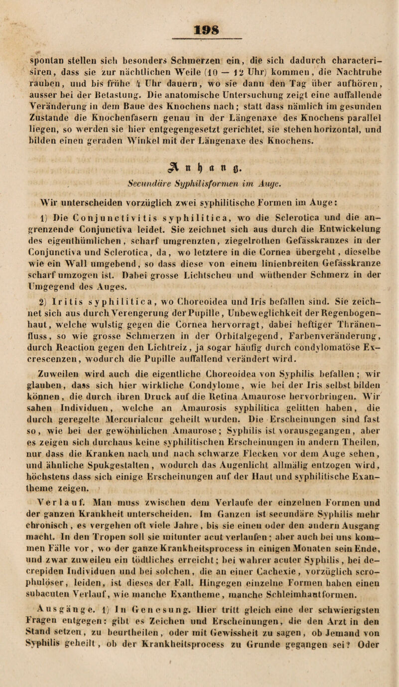spontan stellen sicfi besonder» Schmerzen ein, die sich dadurch characteri- siren, dass sie zur nächtlichen Weile (10 — 12 Uhr) kommen, die Nachtruhe rauben, und bis frühe 4 Uhr dauern, wo sie dann den Ta^ über aufhören, ausser bei der Betastung^. Die anatomische Untersuchung zeigt eine auffallende Veränderung in dem Baue des Knochens nach; statt dass nämlich im gesunden Zustande die Knochenfasern genau in der Längenaxe des Knochens parallel liegen, so werden sie hier entgegengesetzt gerichtet, sie stehen horizontal, und bilden einen geraden Winkel mit der Längenaxe des Knochens. ^ n I) a n (j. Secundäre Sypliilisfonncn im Äuge. Wir unterscheiden vorzüglich zwei syphilitische Formen im Auge: 1) Die Conjunctivitis syphilitica, wo die Sclerotica und die an¬ grenzende Conjunctiva leidet. Sie zeichnet sich aus durch die Entwickelung des eigenthürnlichen, scharf umgrenzten, ziegelrothen Gefässkrarizes in der Conjunctiva und Sclerotica, da, wo letztere in die Cornea übergeht, dieselbe wie ein Wall umgebend, so dass diese von einem linienbreiten Gefässkranze scharf umzogen ist. Dabei grosse Lichtscheu und wüthender Schmerz in der Umgegend des Auges. 2) Iritis s y p h i 1 i t i c a , wo Choreoidea und Iris befallen sind. Sie zeich¬ net sich aus durch Verengerung der Pupille, Unbeweglichkeit der Regenbogen¬ haut, welche wulstig gegen die Cornea hervorragt, dabei heftiger Tliränen- fluss, so wie grosse Schmerzen in der Orbitalgegcnd, Farbenveränderung, durch Reaction gegen den Lichtreiz, ja sogar häufig durch condyloinatöse Ex- crescenzen, wodurch die Pupille auffallend verändert wird. Zuweilen wird auch die eigentliche Choreoidea von Syphilis befallen ; m ir glauben, dass sich hier wirkliche Condylome, wie bei der Iris selbst bilden können, die durch ihren Druck auf die Retina Amaurose hervorbringeu. Wir sahen Individuen, welche an Ainaurosis syphilitica gelitten haben, die durch geregelte Mercun'alcur geheilt wurden. Die Erscheinungen sind fast so, wie bei der gewöhnlichen Amaurose; Syphilis ist >orausgegangen, aber es zeigen sich durchaus keine syphilitischen Erscheinungen in andern Theilen, nur dass die Kranken nach und nach schwarze Flecken vor dem Auge sehen, und ähnliche Spukgestalten, wodurch das Augenlicht allmälig entzogen wird, höchstens dass sich einige Erscheinungen auf der Haut und syphilitische Exan¬ theme zeigen. Verlauf. Mau muss zwischen dem Verlaufe der einzeluen Formen und der ganzen Krankheit unterscheiden. Im Ganzen ist secundäre Syphilis mehr chronisch, es vergehen oft viele Jahre, bis sie einen oder den andern Ausgang macht. In den Tropen soll sie mitunter acut verlaufen ; aber auch bei uns kom¬ men Fälle vor, wo der ganze Krankheitsprocess in einigen Monaten sein Ende, und zwar zuweilen ein tödlliclies erreicht; bei w ahrer acuter Syphilis , bei de- crepiden Individuen und bei solchen, die an einer Gachexie, vorzüglich scro- phulöser, leiden, ist dieses der Fall. Hingegen einzelne Formen haben einen subacuten Verlauf, wie manche Exantheme, manche Schleiinhantformcn. Ausgänge. 1} In Genesung. Hier tritt gleich eine der schwierigsten Fragen entgegen; gibt es Zeichen und Erscheinungen, die den Arzt in den Stand setzen , zu beurtheilen , oder mit Gewissheit zu sagen, ob Jemand von Sypliilis geheilt, ob der Krankheitsprocess zu Grunde gegangen sei? Oder