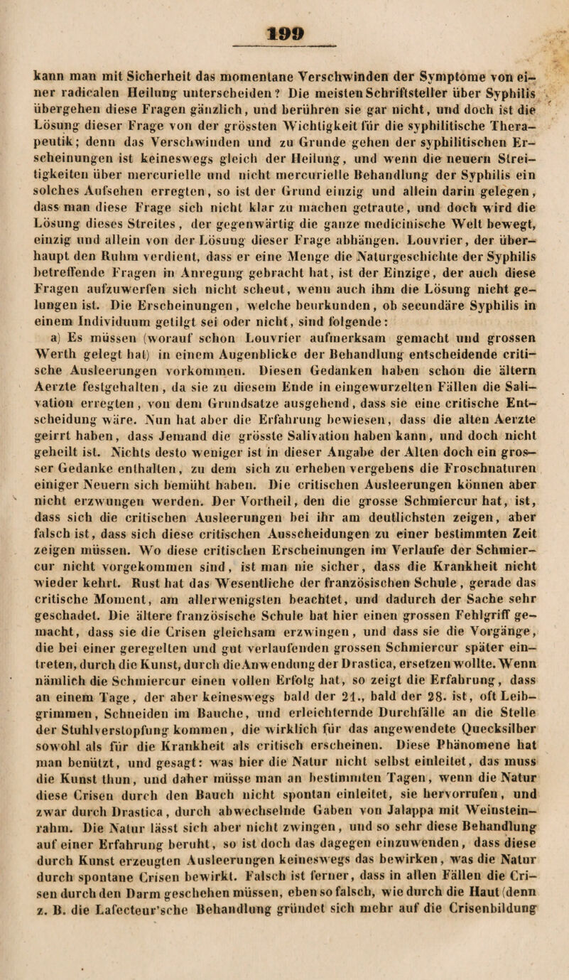 kann man mit Sicherheit das momentane Verschwinden der Symptome von ei¬ ner radicalen Heilung^ unterscheiden ? Die meisten Schriftsteller über Syphilis übergehen diese Fragen gänzlich, und berühren sie gar nicht, und doch ist die Lösung dieser Frage von der grössten Wichtigkeit für die syphilitische Thera- peutik; denn das Verschwinden und zu Grunde gehen der syphilitischen Er¬ scheinungen ist keineswegs gleich der Heilung, und wenn die neuern Strei¬ tigkeiten über mercurielle und nicht mercurielle Behandlung der Syphilis ein solches Aufsehen erregten, so ist der Grund einzig und allein darin gelegen, dass man diese Frage sich nicht klar zu machen getraute, und doch wird die Lösung dieses Streites, der gegenwärtig die ganze medicinische Welt bewegt, einzig und allein von der Lösung dieser Frage abhängen. Louvrier, der über¬ haupt den Ruhm verdient, dass er eine Menge die JVaturgescliiehte der Syphilis betreffende Fragen in Anregung gebracht hat, ist der Einzige, der auch diese Fragen aufzuwerfen sich nicht scheut, wenn auch ihm die Lösung nicht ge¬ lungen ist. Die Erscheinungen, welche beurkunden, ob secundäre Syphilis in einem Individuum getilgt sei oder nicht, sind folgende: a) Es müssen (worauf schon Louvrier aufmerksam gemacht und grossen W’^erth gelegt hat) in einem Augenblicke der Behandlung entscheidende criti- sehe Ausleerungen Vorkommen. Diesen Gedanken haben schon die altern Aerzte festgehalten, da sie zu diesem Ende in eingewurzelten Fällen die Sali— vatiou erregten, von dem Grundsätze ausgehend, dass sie eine critische Ent¬ scheidung wäre. Aun hat aber die Erfahrung bewiesen, dass die alten Aerzte geirrt haben, dass Jemand die grösste Salivatiou haben kann, und doch nicht geheilt ist. Niehls desto weniger ist in dieser Angabe der Alten doch ein gros¬ ser Gedanke enthalten, zu dem sich zu erheben vergebens die Froschnaturen einiger Neuern sich bemüht haben. Die critischen Ausleerungen können aber nicht erzwungen werden. Der Vortheil, den die grosse Schmiercur hat, ist, dass sich die critischen Ausleerungen bei ihr am deutlichsten zeigen, aber falsch ist, dass sich diese critischen Ausscheidungen zu einer bestimmten Zeit zeigen müssen. Wo diese critischen Erscheinungen ira Verlaufe der Schinier- cur nicht vorgekommen sind, ist man nie sicher, dass die Krankheit nicht wieder kehrt. Rust hat das Wesentliche der französischen Schule , gerade das critische Moment, am allerwenigsten beachtet, und dadurch der Sache sehr geschadet. Die ältere französische Schule hat hier einen grossen Fehlgriff ge¬ macht, dass sie die Crisen gleichsam erzwingen, und dass sie die Vorgänge, die bei einer geregelten und gut verlaufenden grossen Schmiercur später ein— treten, durch die Kunst, durch dieAnw endungdei Drastica, ersetzen wollte. Wenn nämlich die Schmiercur einen vollen Erfolg hat, so zeigt die Erfahrung, dass an einem Tage, der aber keineswegs bald der 21., bald der 28. ist, oft Leib- grimmen, Schneiden im Bauche, und erleichternde Durchfälle an die Stelle der Stuhlverslopfung kommen, die wirklich für das angewendete Quecksilber sowohl als für die Krankheit als critisch erscheinen. Diese Phänomene hat man benützt, und gesagt: was hier die Natur nicht selbst einleilet, das muss die Kunst thun, und daher müsse man an bestimmten Tagen, wenn die Natur diese Crisen durch den Bauch nicht spontan einleitet, sie hervorrufen, und zwar durch Drastica, durch abwechselnde Gaben von Jalappa mit Weinstein¬ rahm. Die Natur lässt sich aber nicht zwoTigen, und so sehr diese Behandlung auf einer Erfahrung beruht, so ist doch das dagegen einzinvenden, dass diese durch Kunst erzeugten Ausleerungen keineswegs das bewirken, was die Natur durch spontane Crisen bewirkt. Falsch Ist ferner, dass in allen Fällen die Cri¬ sen durch den Darm geschehen müssen, eben so falsch, wie durch die Haut (denn z. B. die Lafecteur’sche Behandlung gründet sich mehr auf die Crisenbildung