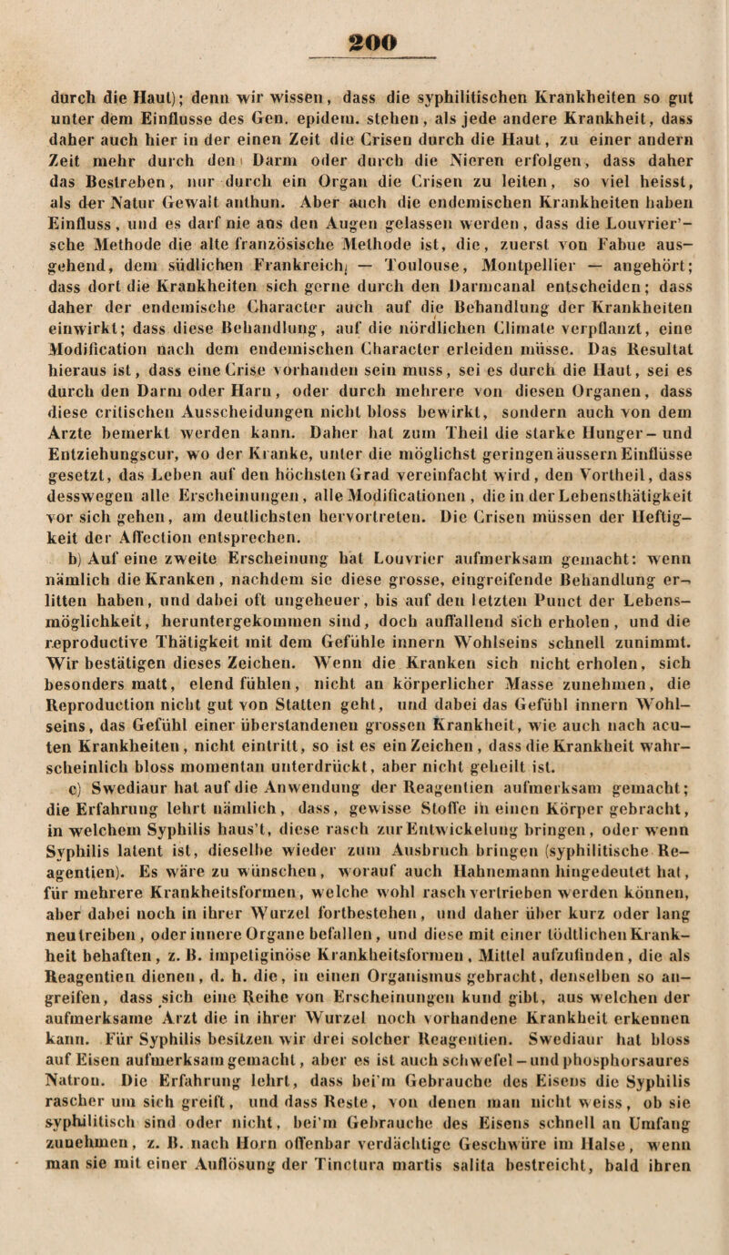 ^00 durch die Haut); denn wir wissen, dass die syphilitischen Krankheiten so gut unter dem Einflüsse des Gen. epideiu. stehen, als jede andere Krankheit, dass daher auch hier in der einen Zeit die Crisen durch die Haut, zu einer andern Zeit mehr durch dem Darm oder durch die Nieren erfolgen, dass daher das Bestreben, nur durch ein Organ die Crisen zu leiten, so viel heisst, als der Natur Gewalt anthun. Aber auch die endemischen Krankheiten haben Einfluss, und es darf nie ans den Augen gelassen werden, dass die Louvrier’- sche Methode die alte französische Methode ist, die, zuerst von Fabue aus¬ gehend, dem südlichen Frankreich; — Toulouse, Montpellier — angehört; dass dort die Krankheiten sich gerne durch den Darmcanal entscheiden; dass daher der endemische Character auch auf die Behandlung der Krankheiten einwirkt; dass diese Behandlung, auf die nördlichen Clirnale verpflanzt, eine Modification nach dem endemischen Character erleiden müsse. Das Resultat hieraus ist, dass eine Crise vorhanden sein muss, sei es durch die Haut, sei es durch den Darm oder Harn, oder durch mehrere von diesen Organen, dass diese critischen Ausscheidungen nicht bloss bewirkt, sondern auch von dem Arzte bemerkt werden kann. Daher hat zum Theil die starke Hunger-und Entziehungscur, wo der Kranke, unter die möglichst geringenäussernEinflüsse gesetzt, das Leben auf den höchsten Grad vereinfacht wird, den Vortheil, dass desswegen alle Ersclieinungeji, alle Modificationeii, die in der Lebensthätigkeit vor sich gehen, am deutlichsten hervortreten. Die Crisen müssen der Heftig¬ keit der Aftection entsprechen. b) Auf eine zweite Erscheinung hat Louvrier aufmerksam gemacht: wenn nämlich die Kranken, nachdem sie diese grosse, eingreifende Behandlung er-, litten haben, und dabei oft ungeheuer, bis auf den letzten Punct der Lebens¬ möglichkeit, heruntergekommen sind, doch auflallend sich erholen, und die reproductive Thätigkeit mit dem Gefühle innern Wohlseins schnell zunimmt. Wir bestätigen dieses Zeichen. Wenn die Kranken sich nicht erholen, sich besonders matt, elend fühlen, nicht an körperlicher Masse zunehmen, die Reproductlon nicht gut von Statten gehl, und dabei das Gefühl innern Wohl¬ seins, das Gefühl einer überstandenen grossen Krankheit, wie auch nach acu¬ ten Krankheiten, nicht einlritt, so ist es ein Zeichen, dass die Krankheit wahr¬ scheinlich bloss momentan unterdrückt, aber nicht geheilt ist. c) Swediaur hat auf die Anwendung der Reagentien aufmerksam gemacht; die Erfahrung lehrt nämlich, dass, gewisse Stofle in einen Körper gebracht, in welchem Syphilis haus’t, diese rasch zurEntwickelung bringen, oder wenn Syphilis latent ist, dieselbe wieder zum Ausbruch bringen (syphilitische Re¬ agentien). Es wäre zu w ünschen, worauf auch Habnemann hingedeulet hat, für mehrere Krankheitsformen, welche wohl rasch vertrieben werden können, aber dabei noch in ihrer Wurzel forlbestehen, und daher über kurz oder lang neu treiben, oder innere Organe befallen, und diese mit einer lödtlichen Krank¬ heit behaften, z. B. irnpetiginöse Krankheitsformen, Mittel aufzulinden, die als Reagentien dienen, d. h. die, in einen Organismus gebracht, denselben so an¬ greifen, dass sich eine Reihe von Erscheinungen kund gibt, aus welchen der aufmerksame Arzt die in ihrer Wurzel noch vorhandene Krankheit erkennen kann. Für Syphilis besitzen wir drei solcher Reagentien. Swediaur hat bloss auf Eisen aufmerksam gemacht, aber es ist auch Schwefel-und phosphorsaures Natron. Die Erfahrung lehrt, dass bei’m Gebrauche des Eisens die Syphilis rascher um sich greift, und dass Reste, von denen man nicht w eiss , ob sie syphilitisch sind oder nicht, bei’m Gebrauche des Eisens schnell an Umfang zunehmen, z. B. nach Horn ofl’enbar verdächtige Geschwüre im Halse, w'enn man sie mit einer Auflösung der Tinctura martis salita bestreicht, bald ihren