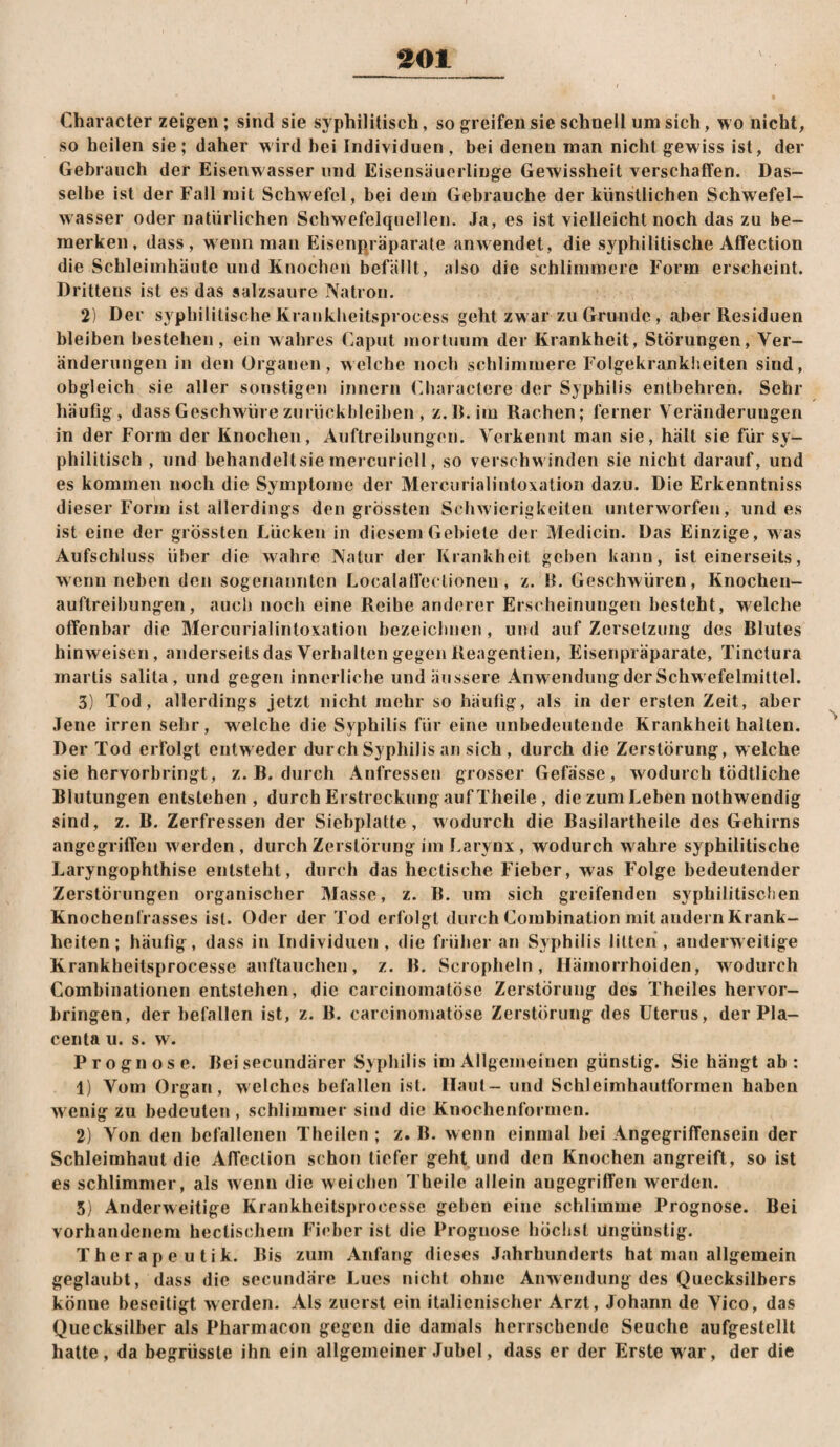 ^01 Character zeigen ; sind sie syphilitisch, so greifen sie schnell um sich, wo nicht, so heilen sie; daher wird bei Individuen , bei denen man nicht gewiss ist, der Gebrauch der Eisenwasser und Eisensäuerlinge Gewissheit verschaffen. Das¬ selbe ist der Fall mit Schwefel, bei dem Gebrauche der künstlichen Schwefel- wasser oder natürlichen Schw'efelquellen. Ja, es ist vielleicht noch das zu be¬ merken, dass, wenn man Eisenpräparate an wendet, die syphilitische Affection die Schleimhäute und Knochen befällt, also die schlimmere Form erscheint. Drittens ist es das salzsaure Natron. 2) Der syphilitische Krankheitsprocess geht zw ar zu Grunde, aber Residuen bleiben bestehen, ein wahres Caput inoituiim der Krankheit, Störungen, Ver¬ änderungen in den Organen, welche noch schlimmere Folgekranklieiten sind, obgleich sie aller sonstigen innern Charactere der Syphilis entbehren. Sehr häufig, dass Geschwüre Zurückbleiben , z.R.im Rachen; ferner Veränderungen in der Form der Knochen, Auftreibungen. Verkennt man sie, hält sie für sy¬ philitisch , und behandeltsie mercuriell, so verschw inden sie nicht darauf, und es kommen noch die Symptome der Mercurialintoxation dazu. Die Erkenntniss dieser Form ist allerdings den grössten Schwierigkeiten unterwarfen, und es ist eine der grössten Lücken in diesem Gebiete der Medicin. Das Einzige, w^as Aufschluss über die wahre Natur der Krankheit gehen kann, ist einerseits, wenn neben den sogenannten Localatfectioneu, z. B. Geschwüren, Knochen¬ auftreibungen, auch noch eine Reihe anderer Erscheinungen besteht, welche offenbar die Mercurialintoxation bezeichnen, und auf Zersetzung des Blutes hinweisen, anderseits das Verhalten gegen Reagentien, Eisenpräparate, Tinctura martis salita, und gegen innerliche und äussere Anwendung der Schw efelraittel. 3) Tod, allerdings jetzt nicht mehr so häufig, als in der ersten Zeit, aber Jene irren sehr, welche die Syphilis für eine unbedeutende Krankheit halten. Der Tod erfolgt entweder durch Syphilis an sich , durch die Zerstörung, welche sie hervorbringt, z. B. durch Anfressen grosser Gefässe, wodurch tödtliche Blutungen entstehen, durch Erstreckung auf Theile , die zum Leben nothwendig sind, z. B. Zerfressen der Siebplatte, wodurch die Basilartheile des Gehirns angegriffen werden, durch Zerstörung iin Larynx, wodurch wahre syphilitische Laryngophthise entsteht, durch das hectische Fieber, was Folge bedeutender Zerstörungen organischer Masse, z. B. um sich greifenden syphilitischen Knochenfrasses ist. Oder der Tod erfolgt durch Combination mit andern Krank¬ heiten ; häufig, dass in Individuen, die früher an Syphilis litten, anderweitige Krankheitsprocesse auftauchen, z. B. Scropheln, Hämorrhoiden, wmdurch Combinationen entstehen, die carcinomatösc Zerstörung des Theiles hervor¬ bringen, der befallen ist, z. B. carcinomatöse Zerstörung des Uterus, der Pla- centa u. s. w. Prognose. Bei secundärer Syphilis im Allgemeinen günstig. Sie hängt ab: 1) Vom Organ, welches befallen ist. Haut- und Schleimhautforrnen haben w enig zu bedeuten, schlimmer sind die Knochenforuicn. 2) Von den befallenen Theilen ; z. B. wenn einmal bei Angegriffensein der Schleimhaut die Affection schon tiefer geht und den Knochen angreift, so ist es schlimmer, als wenn die weichen Theile allein angegriffen werden. 5) Anderweitige Krankheitsprocesse geben eine schlimme Prognose. Bei vorhandenem hectischem Fieber ist die Prognose höchst Ungünstig. Therapeutik. Bis zum Anfang dieses Jahrhunderts hat man allgemein geglaubt, dass die secundäre Lues nicht ohne Anwendung des Quecksilbers könne beseitigt werden. Als zuerst ein italienischer Arzt, Johann de Vico, das Quecksilber als Pharmacon gegen die damals herrschende Seuche aufgestellt hatte, da begrüsste ihn ein allgemeiner Juhel, dass er der Erste war, der die