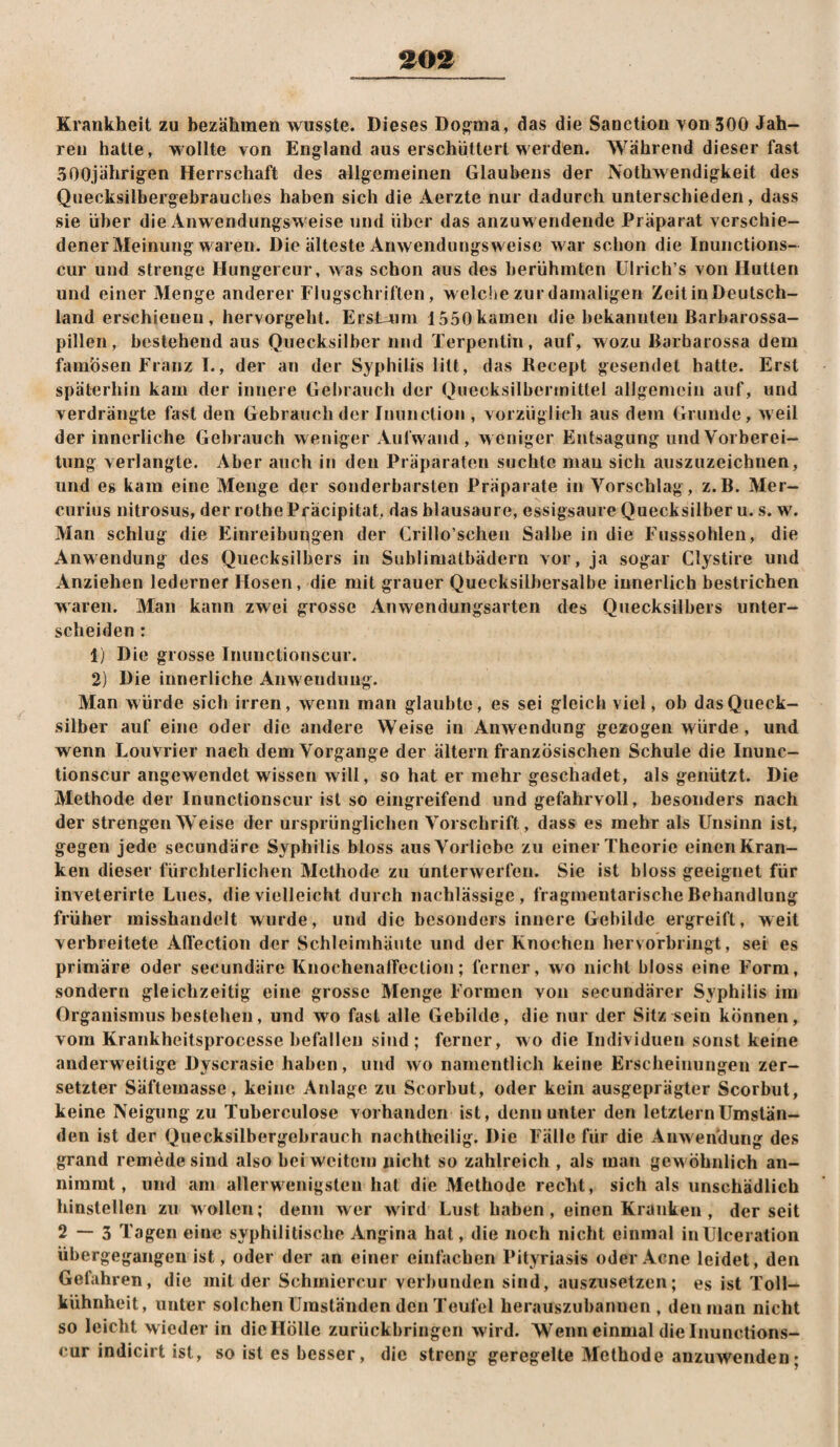 Krankheit zu bezähmen wusste. Dieses Dooma, das die Sanction von 300 Jah¬ ren batte, wollte von England aus erschüttert werden. Während dieser fast 300jährigen Herrschaft des allgemeinen Glaubens der Nothwendigkeit des Quecksilbergebrauclies haben sich die Aerzte nur dadurch unterschieden, dass sie über die Anwendungsweise und über das anzuwendende Präparat verschie¬ dener Meinung waren. Die älteste Anwendungsweise war schon die Inunctions- cur und strenge Hungercur, was schon aus des berühmten ülrich’s von Hutten und einer Menge anderer Flugschriften, welche zur damaligen ZeitiuDeutsch- land erschienen, hervorgeht. ErsLviin 1550kamen die bekannten Barbarossa¬ pillen, bestehend aus Quecksilber und Terpentin, auf, wozu Barbarossa dem famösen Franz I., der an der Syphilis litt, das Becept gesendet hatte. Erst späterhin kam der innere Gebrauch der Quecksilbeijnitlel allgemein auf, und verdrängte fast den Gebrauch der Inunction , vorzüglich aus dem Grunde, weil der innerliche Gebrauch weniger Aufwand, weniger Entsagung und Vorberei¬ tung verlangte. Aber auch in den Präparaten suchte mau sich auszuzeichnen, und eg kam eine Menge der sonderbarsten Präparate in Vorschlag, z.B. Mer- curius nitrosus, der rolhe Präcipitat, das blausaure, essigsaure Quecksilber u. s. w. Man schlug die Einreibungen der Crillo’schen Salbe in die Fusssohleu, die Anwendung des Quecksilbers in Sublimatbädern vor, ja sogar Clystire und Anziehen lederner Hosen, die mit grauer Quecksilbersalbe innerlich bestrichen waren. Man kann zwei grosse Anwendungsarten des Quecksilbers unter¬ scheiden : 1) Die grosse Inunctionscur. 2) Die innerliche Anwendung. Man würde sich irren, wenn man glaubte, es sei gleich viel, ob das Queck¬ silber auf eine oder die andere Weise in Anwendung gezogen würde, und wenn Louvrier nach dem Vorgänge der ältern französischen Schule die Inunc¬ tionscur angewendet wissen will, so hat er mehr geschadet, als genützt. Die Methode der Inunctionscur ist so eingreifend und gefahrvoll, besonders nach der strengen Weise der ursprünglichen Vorschrift, dass es mehr als Unsinn ist, gegen jede secundäre Syphilis bloss aus Vorliebe zu einer Theorie eiiieiiKran- ken dieser fürchterlichen Methode zu unterwerfen. Sie ist bloss geeignet für inveterirte Lues, die vielleicht durch nachlässige, fragmentarische Behandlung früher misshandelt wurde, und die besonders innere Gebilde ergreift, weit verbreitete Affection der Schleimhäute und der Knochen hervorbringt, sei es primäre oder secundäre KnochenalTeclion; ferner, wo nicht bloss eine Form, sondern gleichzeitig eine grosse Menge Formen von secundärer Syphilis im Organismus bestehen, und wo fast alle Gebilde, die nur der Sitz sein können, vom Krankheitsprocesse befallen sind; ferner, wo die Individuen sonst keine anderweitige Dyscrasie haben, und wo namentlich keine Erscheinungen zer¬ setzter Säftemasse, keine Anlage zu Scorbut, oder kein ausgeprägter Scorbiit, keine Neigung zu Tuherculose vorhanden ist, denn unter den letztem Umstän¬ den ist der Quecksilbergebrauch nachtheilig. Die Fälle für die Anwendung des grand remedesind also bei weitem nicht so zahlreich , als mau gew öhnlich an¬ nimmt, und am allerwenigsten hat die Methode recht, sich als unschädlich hinstellen zu wollen; denn wer wird Lust haben, einen Kranken , der seit 2 — 3 Tagen eine syphilitische Angina hat, die noch nicht einmal inUlceration übergegangen ist, oder der an einer einfachen Pityriasis oder Acne leidet, den Gefahren, die mit der Schiniercur verbunden sind, auszusetzen; es ist Toll¬ kühnheit, unter solchen Umständen den Teufel herauszubannen , den man nicht so leicht wieder in dicHölle zurückbringeii wird. Wenn einmal die Inunclions- cur indicirt ist, so ist es besser, die streng geregelte Methode anzuwenden;