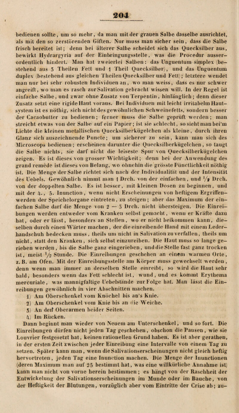 I ^04 bedienen sollte, um so mehr, da man milder grauen Salbe dasselbe ausrichtet, als mit den so zerstörenden Giften. Nur muss man sicher sein, dass die Salbe frisch bereitet ist; denn bei älterer Salbe scheidet sich das Quecksilber aus, bewirkt Hydrargyria auf der Einbringungsstelle, was die Procedur ausser¬ ordentlich hindert. Man hat zweierlei Salben: das Unguentum simplex (be¬ stehend aus 5 Theilen Fett und 1 Theil Quecksilber), und das Unguentum duplex (bestehend aus gleichen Theilen Quecksilber und Fett); letztere wendet man nur bei sehr robusten Individuen an, wo man weiss, dass es nur schwer angreifl, wo man es rasch zur Salivation gebracht wissen will. In der Regel ist einfache Salbe, und zwar ohne Zusatz von Terpentin, hinlänglich; denn dieser Zusatz setzt eine rigide Haut voraus. Bei Individuen mit leicht irritabelm Haut¬ system ist es nöthig, sich nicht des gewöhnlichen Schweinefetts, sondern besser der Cacaobultcr zu bedienen; ferner muss die Salbe geprüft werden; man streicht etwas von der Salbe auf ein Papier; ist sie schlecht, so sieht man bei’m Lichte die kleinen metallischen Quecksilberkügelchen als kleine, durch ihren Glanz sich auszeichnende Puncte; um sicherer zu sein, kann mau sich des Microscops bedienen; erscheinen darunter die Quecksilberkügelchen, so taugt die Salbe nichts, sie darf nicht die leiseste Spur von Quecksilberkügelchen zeigen. Es ist dieses von grosser Wichtigkeit; denn bei der Anwendung des grand remede ist dieses von Belang, wo ohnehin die grösste Püncllichkeil nöthig ist. Die Menge der Salbe richtet sich nach der Individualität und der Intensität des Uebels. Gewöhnlich nimmt man 1 Dreh, von der einfachen, und •/* Dreh, von der doppelten Salbe. Es ist besser, mit kleinen Dosen zu beginnen, und mit der 4., 5. Inunction, wenn nicht Erscheinungen von heftigem ErgrifTen- werden der Speichelorgane eintrelen, zu steigen ; aber das Maximum der ein¬ fachen Salbe darf die Menge von 2 — 5 Dreh, nicht übersteigen. Die Einrei¬ bungen werden entweder vom Kranken selbst gemacht, wenn er Kräfte dazu hat, oder er lässt, besonders an Stellen, wo er nicht beikommen kann, die¬ selben durch einen Wärter machen, der die einreibende Hand mit einem Leder¬ handschuh bedecken muss, Iheils um nicht in Salivation zu verfallen, Iheils um nicht, statt den Kranken, sich selbst einzureiben. Die Haut muss so lange ge¬ rieben werden, bis die Salbe ganz eingerieben, und die Stelle fast ganz trocken ist, meist y2 Stunde. Die Einreibungen geschehen an einem warmen Orte, z.B. am Ofen. Mit der Einreibungsslelle am Körper muss gewechselt werden, denn wenn man immer an derselben Stelle einreibt, so wird die Haut sehr bald, besonders wenn das Fett schlecht ist, w'und , und es kommt Erythema mercuriale, w as mannigfaltige Uebclstände zur Folge hat. Man lässt die Ein¬ reibungen gewöhnlich in vier Abschnitten machen. 1) Am Oberschenkel vom Knöchel bis an’s Knie. 2) Am Oberschenkel vom Knie bis an die Weiche. 5) An dert Oberarmen beider Seiten. 4) Im Rücken. Dann beginnt man wieder von Neuem am Unterschenkel, und so fort. Die Einreibungen dürfen nicht jeden Tag geschehen, obschon die Pausen, wie sie Louvrier festgesetzt hat, keinen ratiouelleu Grund haben. Es ist aber geralhen, in der ersten Zeit zwischen Jeder Einreibung eine Intervalle von einem Tag zu setzen. Später kann man, w'enn dieSalivalionserscheinungen nicht gleich heftig hervorlreten, Jeden Tag eine Inunction machen. Die Menge der Inunctionen (deren Maximum man auf 25 bestimmt hat, was eine willkürliche Annahme ist) kann man nicht von vorne herein bestimmen ; es hängt von der Raschheit der Entwickelung der Salivationserscheinungen im Munde oder im Bauche, von der Heftigkeit der Blutungen, vorzüglich aber vom Eintritte der Crise ab; zu-