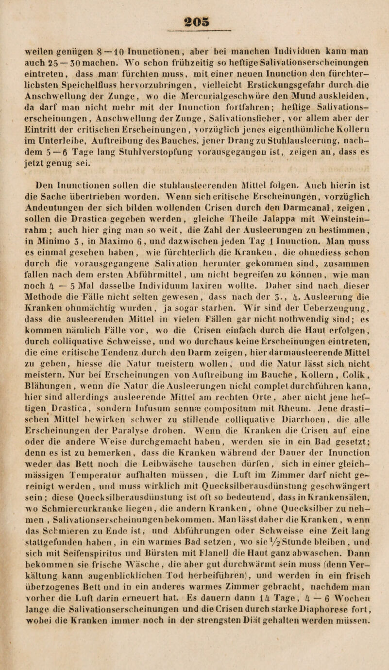 203 weilen genügen 8 — 10 Tnuuctionen, aber bei manchen Tnilividnen kann man auch 25 —30 machen. AVo schon frühzeitig so heftige Salivationserscheinungen eintreten, dass man'fürchten muss, mit einer neuen Inunction den fürchter¬ lichsten Speichelfluss hervorzubringen, vielleicht Erstickungsgefahr durch die Anschwellung der Zunge, wo die Mercurialgeschwüre den Mund auskleiden, da darf man nicht mehr mit der Inunction forlfahren; heftige Salivations¬ erscheinungen, Anschwellung der Zunge, Salivationsfieber, vor allem aber der Eintritt der critischen Erscheinungen , vorzüglich jenes eigenthümlicheKollern im Ünterleibe, Auftreibung des Bauches, jener Drang zu Stuhlausleerung, nach¬ dem 5 — 6 Tage lang Stuhlverstopfung vorausgegangen ist, zeigen an, dass es jetzt genug sei. Den Inunctionen sollen die stuhlausleerenden Mittel folgen. Auch hierin ist die Sache übertrieben worden. Wenn sich critische Erscheinungen, vorzüglich Andeutungen der sich bilden wollenden Crisen durch den Darmcanal, zeigen, sollen die Drastica gegeben werden, gleiche Theile Jalappa mit Weinstein- rahra ; auch hier ging man so weit, die Zahl der Ausleerungen zu bestimmen, in Minimo 3 , in Maximo 6, und dazwischen jeden Tag 1 Inunction. Man muss es einmal gesehen haben, wie fürchterlich die Kranken, die ohnediess schon durch die vorausgegangene Salivatiou herunter gekommen sind, zusammen fallen nach dem ersten Abführmittel, um nicht begreifen zu können, wie man noch 4—5 Mal dasselbe Individuum laxiren wollte. Daher sind nach dieser Methode die Fälle nicht selten gewesen, dass nach der 5., 4. Ausleerung die Kranken ohnmächtig wurden, ja sogar starben. Wir sind der Üeberzeugung, dass die ausleerenden Mittel in vielen Fällen gar nicht nothwt^ndig sind; es kommen nämlich Fälle vor, wo die Crisen einfach durch die Haut erfolgen, durch colliquative Schweisse, und wo durchaus keine Erscheinungen eintreten, die eine critische Tendenz durch den Darm zeigen, hier darmausleerendeMittel zu geben, hiesse die Natur meistern wollen, und die Natur lässt sich nicht meistern. Nur bei Erscheinungen von Auflieibung im Bauche, Kollern, Colik, Blähungen, wenn die Natur die Ausleerungen nicht complet durchführen kann, hier sind allerdings ausleerende Mittel am rechten Orte, aber nicht jene hef¬ tigen^ Drastica, sondern Infusum sennaj compositum mit Rheum. Jene drasti¬ schen Mittel bewirken schwer zu stillende colliquative Diarrhoen, die alle Erscheinungen der Paralyse droben. AVenn die Kranken die Crisen auf eine oder die andere Weise durchgemacht haben, werden sie in ein Bad gesetzt; denn es ist zu bemerken, dass die Kranken während der Dauer der Inunction weder das Belt noch die Leibwäsche tauschen dürfen, sich in einer gleich- mässigen Temperatur aufhalten müssen, die Luft im Zimmer darf nicht ge¬ reinigt w erden, und muss wirklich mit Quecksilberausdünstung geschwängert sein; diese Quecksilberausdünstung ist oft so bedeutend, dass in Krankensälen, wo Scbmiercurkranke liegen, die andern Kranken, ohne Quecksilber zu neh¬ men , Salivationserscheinungen bekommen. Alan lässt daher die Kranken, wenn das Schmieren zu Ende ist, und Abführungen oder Schweisse eine Zeit lang staltgefunden haben , in ein warmes Bad setzen, wo sie '/2Slunde bleiben , und sich mit Seifenspiritus und Bürsten mit Flanell die Haut ganz abw asclien. Dann bekommen sie frische AVäsche, die aber gut durchwärmt sein muss (dennVer- kältung kann augenblicklichen Tod herbeiführen), und werden in ein frisch überzogenes Bett und in ein anderes warmes Zimmer gebracht, nachdem man vorher die Luft darin erneuert hat. F]s dauern dann 14 Tage, 4 — 6 AA'^ochen lange die Salivationserscheinungen und die Crisen durch starke Diaphorese fort, wobei die Kranken immer noch in der strengsten Diät gehalten werden müssen.
