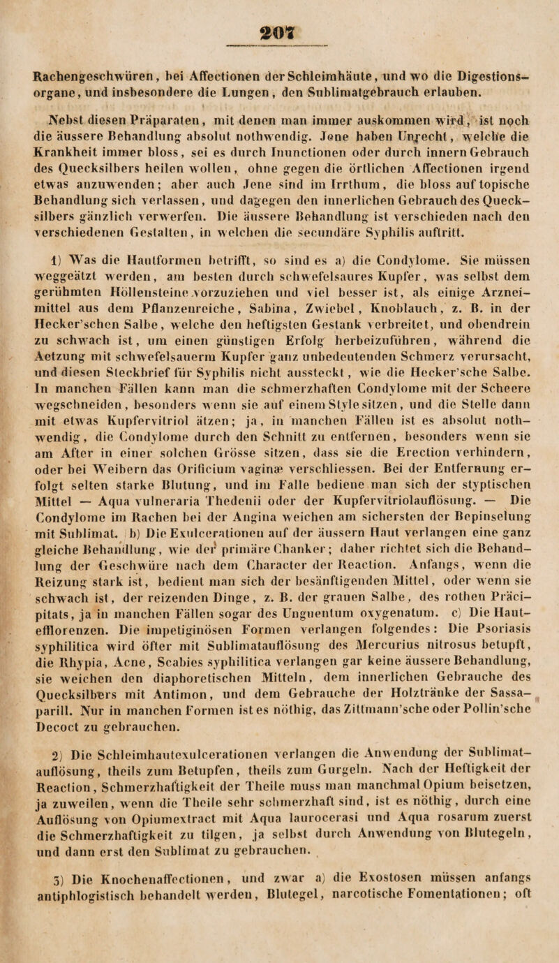 Rachengeschwüren, hei Affectionen der Schleimhäute, und wo die Digestions¬ organe, und insbesondere die Lungen , den Subliraatgebrauch erlauben. Nebst diesen Präparaten, mit denen man immer auskommen wird , ist npch die äussere Behandlung absolut nothwendig. Jene haben IJryechl, welche die Krankheit immer bloss, sei es durch Diunctionen oder durch innernGebrauch des Quecksilbers heilen wollen, ohne gegen die örtlichen Affectionen irgend etw as anzuw enden; aber auch Jene sind im Irrthum, die bloss auf topische Behandlung sich verlassen, und dagegen den innerlichen Gebrauch des Queck¬ silbers gänzlich verwerfen. Die äussere Behandlung ist verschieden nach den verschiedenen Gestalten, in welchen die secumläre Syphilis anftritt. 1) Was die Hautformen betrifft, so sind es a) die Condylome. Sie müssen weggeätzt werden, am besten durch schwefelsaures Kupfer, was selbst dem gerühmten Höllensteine .vorzuziehen und viel besser ist, als einige Arznei¬ mittel aus dem Pflanzenreiche, Sabina, Zwiebel, Knoblauch, z. ß. in der Hecker’schen Salbe, welche den heftigsten Gestank verbreitet, und obendrein zu schwach ist, um einen günstigen Erfolg herbeizufiihren, während die Aetzung mit schwefelsauerm Kupfer ganz unbedeutenden Schmerz verursacht, und diesen Steckbrief für Syphilis nicht aussteckt, w ie die Hecker’sche Salbe. In manchen Fällen kann man die schmerzhaften Condylome mit der Scheere w egschneiden, besonders w enn sie auf einem Style sitzen, und die Stelle dann mit etwas Kupfervitriol ätzen; ja, in manchen Fällen ist es absolut noth- w^endig, die Condylome durch den Schnitt zu entfernen, besonders wenn sie am After in einer solchen Grösse sitzen, dass sie die Erection verhindern, oder bei Weibern das Orificium vaginae verschliessen. Bei der Entfernung er¬ folgt selten starke Blutung, und im Falle bediene man sich der styptischen Mittel — Aqua vulneraria Thedenii oder der Kupfervitriolauflösung. — Die Condylome im Rachen bei der Angina weichen am sichersten der Bepinselung mit Sublimat, b) Die Exulcerationen auf der äussern Haut verlangen eine ganz gleiche Behandlung, wie der' primäreChanker; daher richtet sich die Behand¬ lung der Geschwüre nach dem Character der Reaction. Anfangs, wenn die Reizung stark ist, bedient man sich der besänftigenden Mittel, oder wenn sie schwach ist, der reizenden Dinge, z. B. der grauen Salbe, des rothen Präci- pitats, ja in manchen Fällen sogar des Unguentum oxygenatum. c) Die Ilaut- eftlorenzen. Die impeliginösen Formen verlangen folgendes: Die Psoriasis syphilitica wird öfter mit Sublimatauflösung des Mercurius nitrosus betupft, die Rhypia, Acne, Scabies syphilitica verlangen gar keine äussere Behandlung, sie weichen den diaphoretischen Mitteln, dem Innerlichen Gebrauche des Quecksilbers mit Antimon, und dem Gebrauche der Holztränke der Sassa- parill. Nur in manchen Formen ist es nöthig, das Zittmann’sche oder Pollin’sche Decoct zu gebrauchen. 2) Die Schleimhautcxulcerationen verlangen die Anwendung der Sublimat— auflösung, theils zum Betupfen, theils zum Gurgeln. Nach der Heftigkeit der Reaction, Schmerzhaftigkeit der Theile muss man manchmal Opium beisetzen, ja zuweilen, wenn die Theile sehr schmerzhaft sind, ist es nöthig, durch eine Auflösung von Opiiimextract mit Aqua laurocerasi und Aqua rosarum zuerst die Schmerzhaftigkeit zu tilgen, ja selbst durch Anwendung von Blutegeln, und dann erst den Sublimat zu gebrauchen. 5) Die Knochenaffcctionen, und zwar a) die Exostosen müssen anfangs antiphlogistisch behandelt werden, Blutegel, narcotische Fomentationen; oft