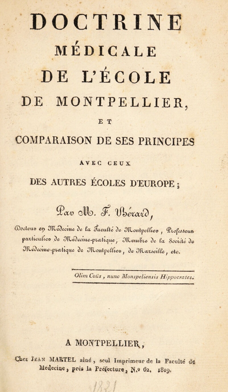 DOCTRINE MÉDICALE DE L’ÉCOLE DE MONTPELLIER, E T COMPARAISON DE SES PRINCIPES AVEGCEÜX DES AUTRES ÉCOLES D’EUROPE; ^cw gIId. (DccîeiLO Sfïl&decme, De U ^cccwàé De DlLoti^pe^fc» ^ Ç^tofeéScuf> jjooci'Loa^ic/o De ^)ÎCéDeeiAte-pta'I/lc[iie^ DTLe^u$ve> De (^ct Soei-été De OltéDeeme/-putilcjue De ^owipefcü, De , etc. O/iV/ï ÉoA'^ ^ /zifMc Monspellensis Hippocrates^ A MONTPELLIER, Ç^ez; Jean MARTEL aiué , seul Imprimeur de la Faculté dô Medeciae, près k Préfectures 62, *819, -■ /