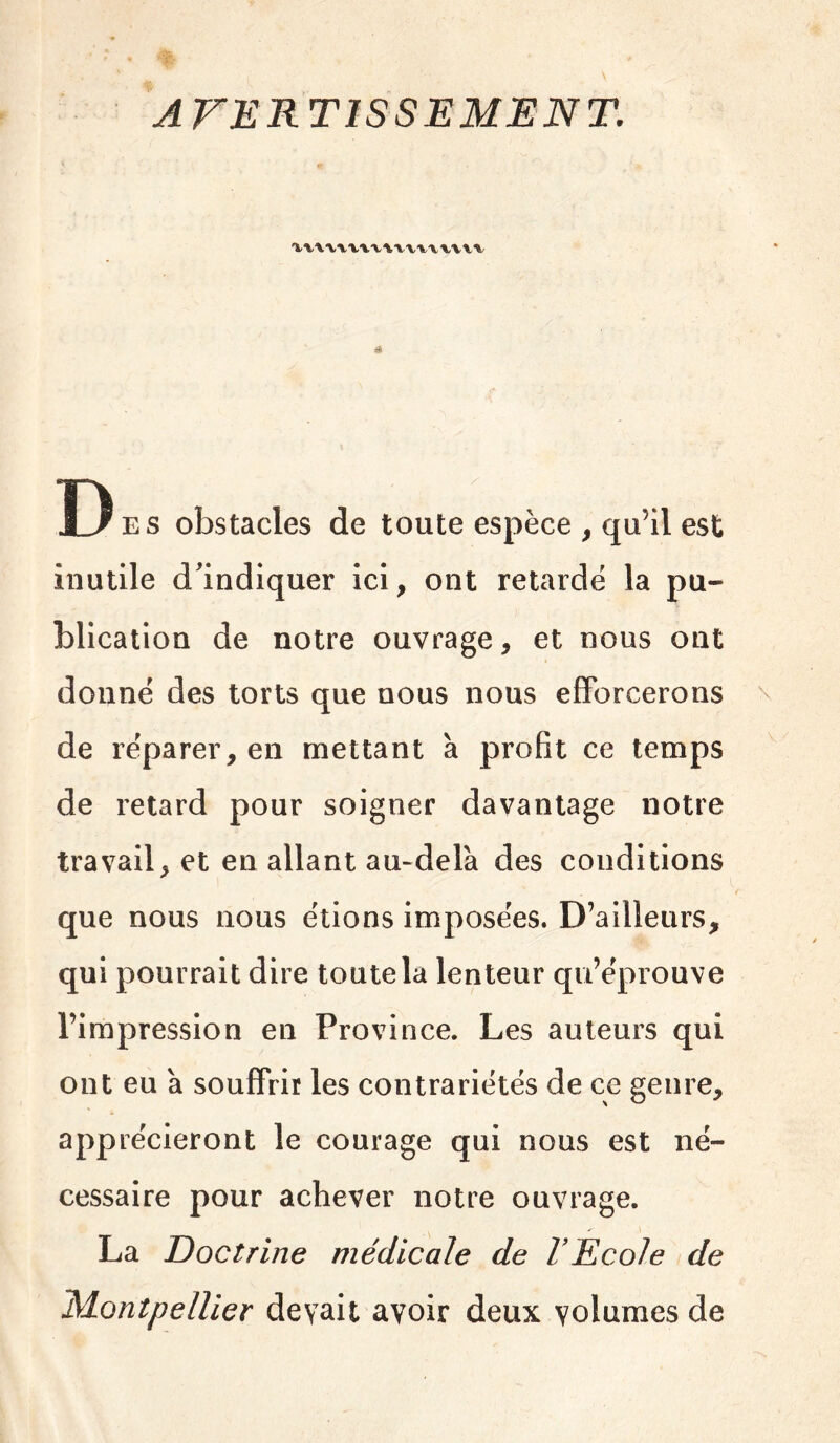A Des obstacles de toute espèce , qu’il est inutile d'indiquer ici, ont retardé la pu- blication de notre ouvrage, et nous ont donné des torts que nous nous efforcerons de réparer, en mettant à profit ce temps de retard pour soigner davantage notre travail, et en allant au-delà des conditions que nous nous étions imposées. D’ailleurs, qui pourrait dire toute la lenteur qu’éprouve l’impression en Province. Les auteurs qui ont eu à souffrir les contrariétés de ce genre, apprécieront le courage qui nous est né- cessaire pour achever notre ouvrage. La Doctrine médicale de VEcoIe de 'Montpellier devait avoir deux volumes de