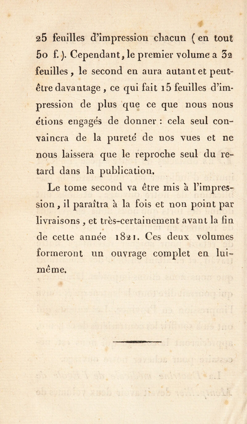 25 feuilles d’impression chacun ( en tout 5o f. ). Cependant, le premier volume a 32 feuilles, le second en aura autant et peut- être davantage , ce qui fait i5 feuilles d’im- pression de plus que ce que nous nous étions engagés de donner : cela seul con- vaincra de la pureté de nos vues et ne nous laissera que le reproche seul du re- tard dans la publication. Le tome second va être mis à l’impres- sion, il paraîtra à la fois et non point par livraisons , et très-certainement avant la fin de cette année 1821. Ces deux volumes formeront un ouvrage complet en lui- même.