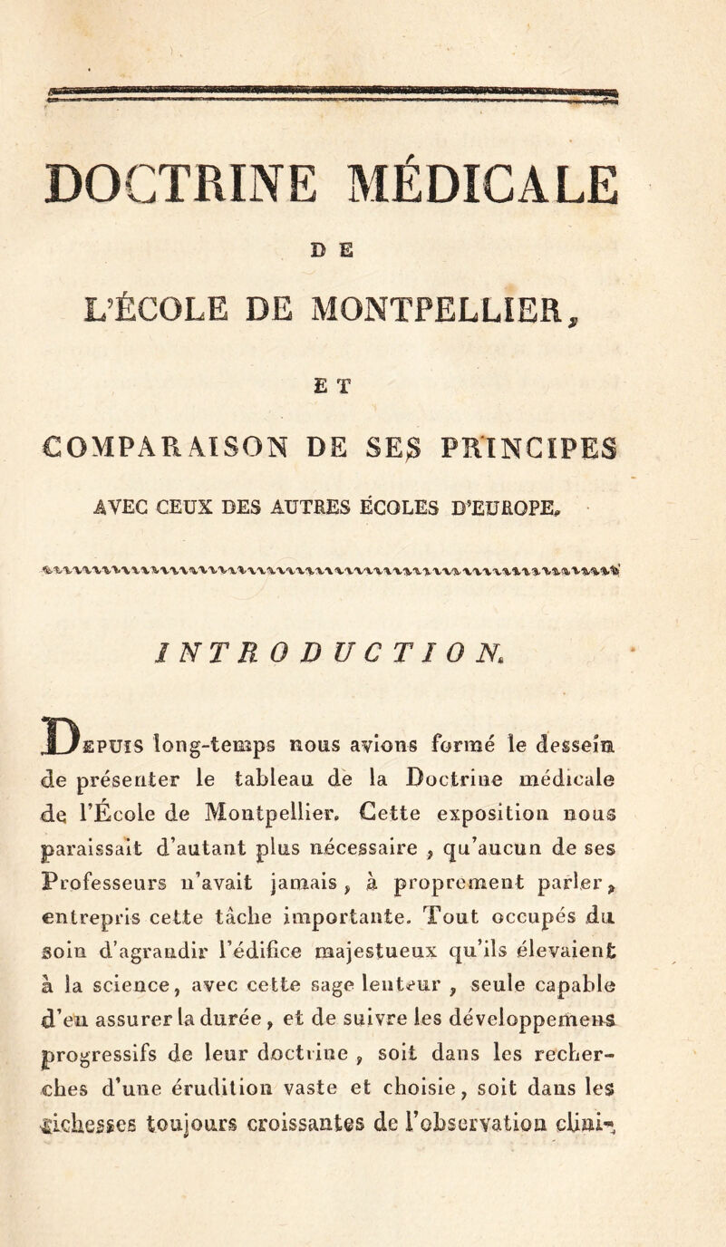 DOCTRINE MÉDICALE D E L’ÉCOLE DE MONTPELLIER, E T COMPARAISON DE SE^ PRINCIPES AVEC CEUX DES AUTRES ÉCOLES D’EUROPE^ INTRODUCTION. Depuis long-temps nous avions formé le dessein de présenter le tableau de la Doctrine médicale de l’École de Aîontpellier, Cette exposition nous paraissait d’autant plus nécessaire , qu’aucun de ses Professeurs n’avait jamais, à proprement parler^ entrepris cette tâche importante. Tout occupés du. soin d’agrandir l’édifice majestueux qu’ils élevaient à la science, avec cette sage lent<eur , seule capable d’en assurer la durée, et de suivre les développemens progressifs de leur doctrine , soit dans les recher- ches d’une érudition vaste et choisie, soit dans les sgiche^^es toujours croissantes de l’obserYatioa cUni^,