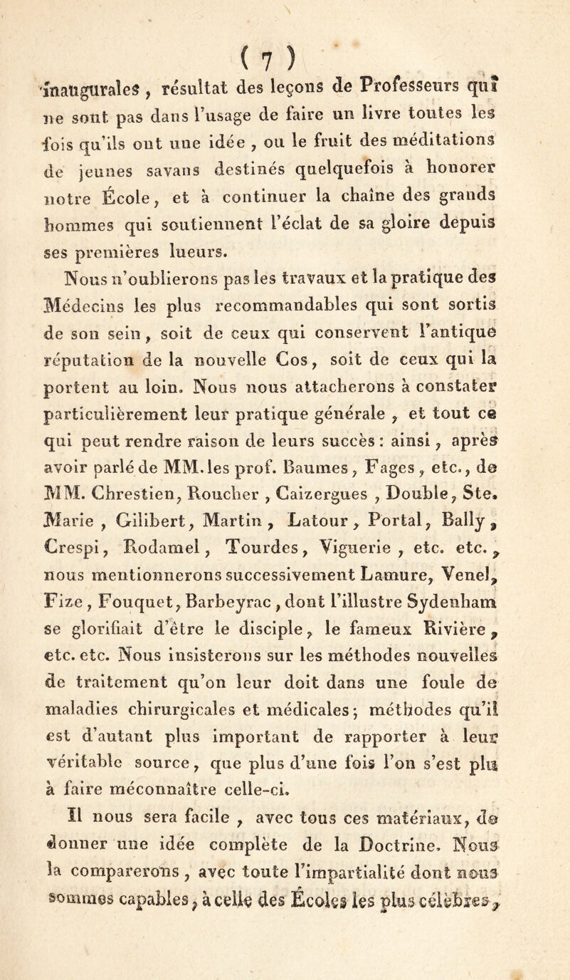 inaugurales, résultat des leçons de Professeurs qui ne sont pas dans l’usage de faire un livre toutes les fois qu’ils ont une idée , ou le fruit des méditations de jeunes savans destinés quelquefois à honorer notre École, et à continuer la chaîne des grands hommes qui soutiennent l’éclat de sa gloire depuis ses premières lueurs. Nous n’oublierons pas les travaux et la pratique des Médecins les plus recommandables qui sont sortis de son sein, soit de ceux qui conservent TantiquO réputation de la nouvelle Gos, soit de ceux qui la portent au loin. Nous nous attacherons à constater particulièrement leur pratique générale , et tout ce qui peut rendre raison de leurs succès : ainsi, après avoir parlé de MM. les prof. Baumes, Fages, etc., d© MM. Chrestien, Roucher , Gaizergues , Double, Ste, M arie , Gilibert, Martin, Latour, Portai, Bally , Grespi, Rodamel, Tourdes, Viguerie , etc. etc. ^ nous mentionnerons successivement Lamure, Venel, Fize , Fouquet, Barbeyrac , dont l’illustre Sydenham se glorifiait d’être le disciple, le fameux Rivière ^ etc. etc. Nous insisterons sur les méthodes nouvelles de traitement qu’on leur doit dans une foule de maladies chirurgicales et médicales ; méthodes qu’il est d’autant plus important de rapporter à leuî? véritable source, que plus d’une fois l’on s’est plu à faire méconnaître celle-ci. Il nous sera facile , avec tous ces matériaux, d@ donner une idée complète de la Doctrine. Nous la comparerons , avec toute rimpartialité dont n0u5 sommes capables ^ à celk des Écoles les plus célèBïe^^