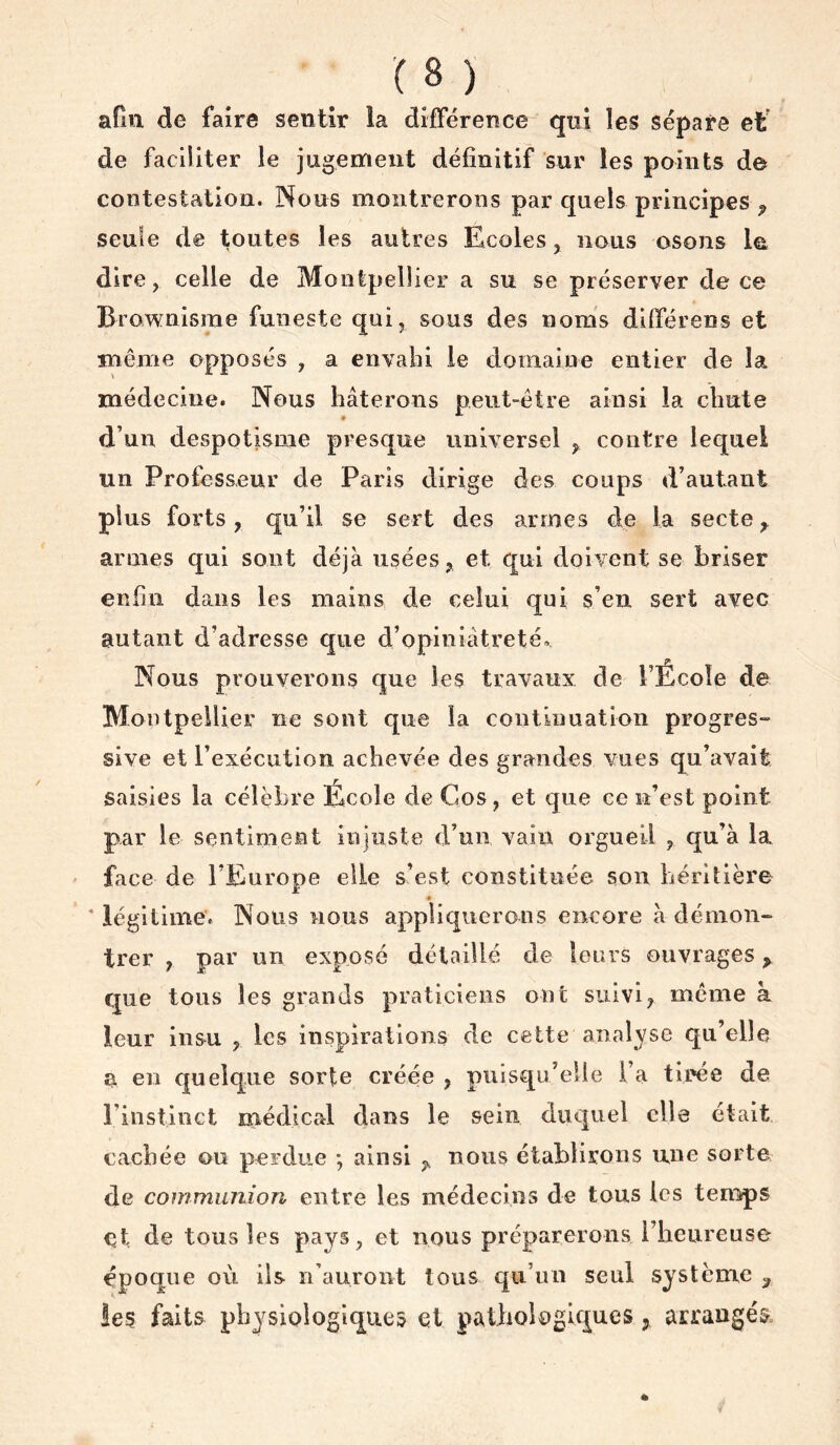 afin de faire sentir la différence qui les sépare et' de faciliter le jugement définitif sur les points de contestation. Nous montrerons par quels principes ^ seule de toutes les autres Ecoles, nous osons dire, celle de Montpellier a su se préserver de ce Brownisrae funeste qui, sous des noms dlfférens et même opposés , a envahi le domaine entier de la médecine. Nous hâterons peut-être ainsi la chute d’un despotisme presque universel ^ contre lequel un Professeur de Paris dirige des coups d’autant plus forts, qn’il se sert des armes de la secte ^ armes qui sont déjà usées, et qui doivent se briser enfin dans les mains de celui qui s’en sert avec autant d’adresse que d’opiniâtreté.. Nous prouverons que les travaux de l’Ecole de Montpellier ne sont que la continuation progres- sive et l’exécution achevée des grandes vues qu’avait saisies la célèbre École de Cos, et que ce n’est point par le sentiment injuste d’un vain oi'gueil , qu’à la ' face de l’Europe elle s’est constituée son héritière * * légitime. Nous nous appliquerons encore à démon- trer , par un exposé détaillé de leurs ouvrages, que tous les grands praticiens ont suivi, meme à leur insu , les inspirations de cette analyse qu’elle a en quelque sorte créée , puisqu’elle i’a tirée de l’instinct médical dans le sein duquel elle était cachée ou perdue ; ainsi , nous établirons une sorte de communion entre les médecins de tous les temps et de tous les pays, et nous préparerons l’heureuse époque où ils n’auront tous qu’un seul système ^ les faits physiologiques et pathologiques, arrangés