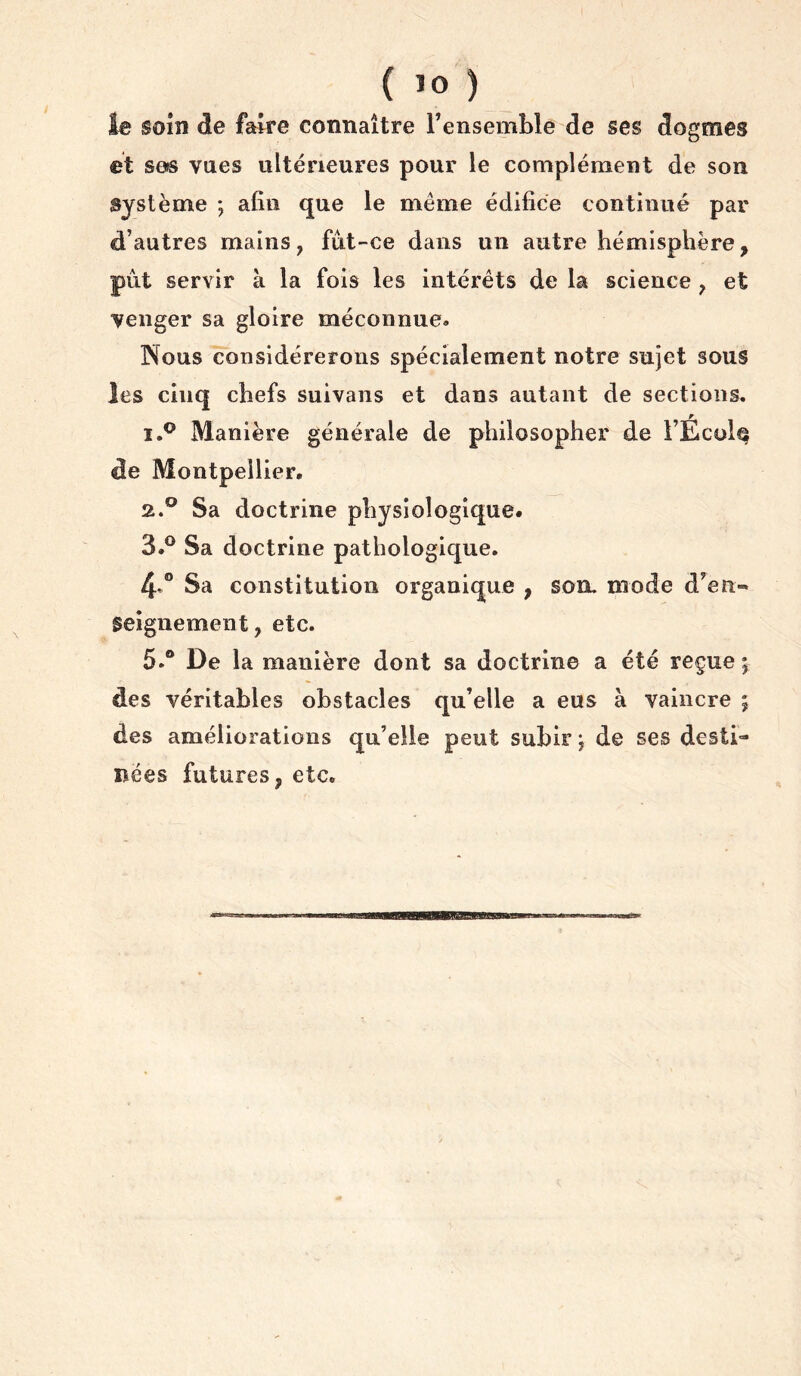 soin de faire connaître Fensemble de ses dogmes et ses vues ultérieures pour le complément de son système ; afin que le meme édifice continué par d’autres mains, fut-ce dans un autre hémisphère, put servir à la fols les intérêts de la science , et venger sa gloire méconnue» Nous considérerons spécialement notre sujet sous les cinq chefs suivans et dans autant de sections. Manière générale de philosopher de FÉcol^ de Montpellier. 2. ° Sa doctrine physiologique. 3. ® Sa doctrine pathologique. Sa constitution organique , son, mode d’en- geignement, etc. 5.® De la manière dont sa doctrine a été reçue ; des véritables obstacles qu’elle a eus à vaincre ; des améliorations qu’elle peut subir j de ses desti- nées futures, etc.