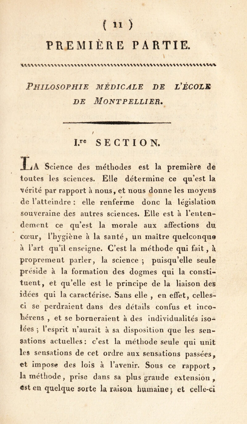 PREMIÈRE PARTIE. Ik.^W'V'V'V'V'V'V't’V'V'V'V'V'VV'V'l'V't'V'VX'V'VXV'VV'V'V'tX'V'V'VXV'VX'WVV'V'VA-'V'VV'V'VV Philosophie médicale de l’écols DE Montpellier. I.“ S E C T I O N. CSgp9 J-iA Science des méthodes est la première de toutes les sciences. Elle détermine ce qu’est la vérité par rapport à nous, et nous donne les moyens V de l’atteindre : elle renferme donc la législation souveraine des autres sciences. Elle est à l’enten- dement ce qu’est la morale aux affections du cœur, l’hygiène à la santé, un maître quelconque à l’art qu’il enseigne. C’est la méthode qui fait, à proprement parler, la science ; puisqu’elle seule préside à la formation des dogmes qui la consti- tuent, et qu’elle est le principe de la liaison des idées qui la caractérise. Sans elle , en effet, celles- ci se perdraient dans des détails confus et inco- hérens , et se borneraient à des individualités iso- lées -, l’esprit n’aurait à sa disposition que les sen- sations actuelles : c’est la méthode seule qui unit les sensations de cet ordre aux sensations passées, et impose des lois à l’avenir. Sous ce rapport , la méthode, prise dans sa plus grande extension , <5st en quelque sorte la raison humaine ^ et celle-ci