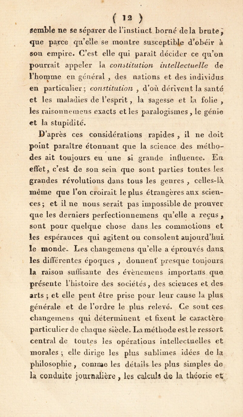 { ) semble ne se séparer de Finstlact borné delà brate J que parce qu’eile se montre susceptible d’obéir à son empire. C’est elle qui paraît décider ce qu’on pourrait appeler la constitution intellectuelle de rbomme en général y des nations et des individus en particulier ; constitution , d’où dérivent la santé et les maladies de l’esprit, la sagesse et bi folie ^ les raisonnernens exacts et les paralogismes ^ le génie €t la stupidité. D’après ces considérations rapides y il ne doit point paraître étonnant que la science des métho- des ait toujours eu une si grande infliienee. En. effet J c’est de son sein que sont parties toutes les grandes révolutions dans tous les genres y celles-là meme que l’on croirait le plus étrangères aux scien- ces ; et il ne nous serait pas impossible de prouver que les derniers perfectionnemens qu’elle a reçus ^ sont pour quelque chose dans les commotions et les espérances qui agitent ou consolent aujourd’lmL le monde.^ Les changemens qu’elle a éprouvés dans, les différentes époques , donuenf presque toujours la raison suffisante des évèiiemeos importans que présente Thistoire des sociétés, des sciences et des arts ; et elle peut être prise pour leur cause la plus générale et de l’ordre le plus relevé. Ce sont ces changemens qui déterminent et fixent le caractère particulier de chaque siècle» La méthode est le ressort central de toutes les opérations intellectuelles et morales ; elle dirige les plus sublimes idées de la philosophie , comme les détails les plus simples de la conduite journalière, les calculs do la théorie et