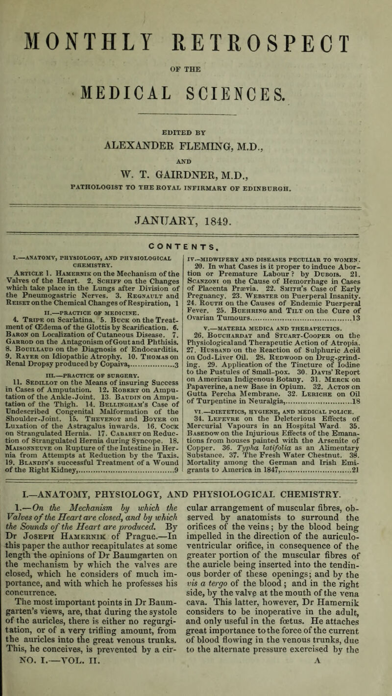 OF THE MEDICAL SCIENCES. EDITED BY ALEXANDER FLEMING, M.D., AND w. T. GAIRDNER, M.D., PATHOLOGIST TO THE ROYAL INFIRMARY OF EDINBURGH. JANUARY, 1849. CONTENTS I. —ANATOMY, PHYSIOLOGY, AND PHYSIOLOGICAL CHEMISTRY. Article I. Hamernik on the Mechanism of the Valves of the Heart. 2. Schifp on the Changes which take place in the Lungs after Division of the Pneumogastric Nerves. 3. Regnault and Reiset on the Chemical Changes of Respiration, 1 II. —PRACTICE op MEDICINE. 4. Tripe on Scarlatina. 5. Buck on the Treat¬ ment of CEdema of the Glottis by Scarification. 6. Baron on Localization of Cutaneous Disease. 7. Garrod on the Antagonism of Gout and Phthisis. 8. Booillacd on the Diagnosis of Endocarditis. 9. Rayer on Idiopathic Atrophy. 10. THO.MASon Renal Dropsy produced by Copaiva,.3 III. —PRACTICE OF SURGERY. II. Sedillot on the Means of insuring Success in Cases of Amputation. 12. Robert on Ampu¬ tation of the Ankle-Joint. 13. Baudin on Ampu¬ tation of the Thigh. 14. Bellingham’s Case of Undescribed Congenital Malformation of the Shoulder-Joint. 15. Thevenot and Boyer on Luxation of the Astragalus inwards. 16. Cock on Strangulated Hernia. 17. Cabaret on Reduc¬ tion of Strangulated Hernia during Syncope. 18. Maisonneuve on Rupture of the Intestine in Her¬ nia from Attempts at Reduction by the Taxis. 19. Blahdin’s successful Treatment of a Wound of the Right Kidney,.9 IV—MIDWIFERY AND DISEASES PECULIAR TO WOMEN. 20. In what Cases is it proper to induce Abor¬ tion or Premature Labour? by Dubois. 21. ScANzONi on the Cause of Hemorrhage in Cases of Placenta Praevia. 22. Smith’s Case of Early Pregnancy. 23. Webster on Puerperal Insanity. 24. Routh on the Causes of Endemic Puerperal Fever. 25. Boehring and Tilt on the Cure of Ovarian Tumours.13 T.—MATERIA MEDICA AND THERAPEUTICS. 26. Bouchardat and Stuart-Cooper on the Physiological and Therapeutic Action of Atropia. 27. Husband on the Reaction of Sulphuric Acid on Cod-Liver Oil. 28. Redwood on Drug-grind¬ ing. 29. Application of the Tincture of Iodine to the Pustules of Small-pox. 30. Davis’ Report on American Indigenous Botany. 31. Merck on Papaverine, anew Base iu Opium. 32. Acton on Gutta Percha Membrane. 32. Leriche on Oil of Turpentine in Neuralgia,.18 VI.—dietetics, hygiene, and MEDICAL POLICE. 34. Lefevre on the Deleterious Eft’ects of Mercurial Vapours in an Hospital Ward 35. Basedow on the Injurious Effects of the Emana¬ tions from houses painted with the Arsenite of Copper. 36. Ti/pha latifolia as an Alimentary Substance. 37. The Fresh Water Chestnut. 38. Mortality among the German and Irish Emi¬ grants to America in 1847,.21 I.—ANATOMY, PHYSIOLOGY, AND PHYSIOLOGICAL CHEMISTRY. 1.'—On the Mechanism by which the Valves of the Heart are closed, and by which the Sounds of the Heart are produced. By Dr Joseph Hamernik of Prague.—In this paper the author recapitulates at some length the opinions of Dr Baumgarten on the mechanism by which the valves are closed, which he considers of much im¬ portance, and with which he professes his concurrence. The most important points in Dr Baum- garten’s views, are, that during the systole of the auricles, there is either no regurgi¬ tation, or of a vei-y trifling amount, from the auricles into the great venous trunks. This, he conceives, is prevented by a cir- NO. I.—A'OL. II. cular arrangement of muscular fibres, ob¬ served by anatomists to surround the orifices of the veins; by the blood being impelled in the direction of the auriculo- ventricular orifice, in consequence of the greater portion of the muscular fibres of the auricle being inserted into the tendin¬ ous border of these openings; and by the vis a tergo of the blood ; and in the right side, by the valve at the mouth of the vena cava. This latter, however, Dr Hamernik considers to be inoperative in the adult, and only useful in the foetus. He attaches great importance to the force of the current of blood flowing in the venous trunks, due to the alternate pressure exercised by the A