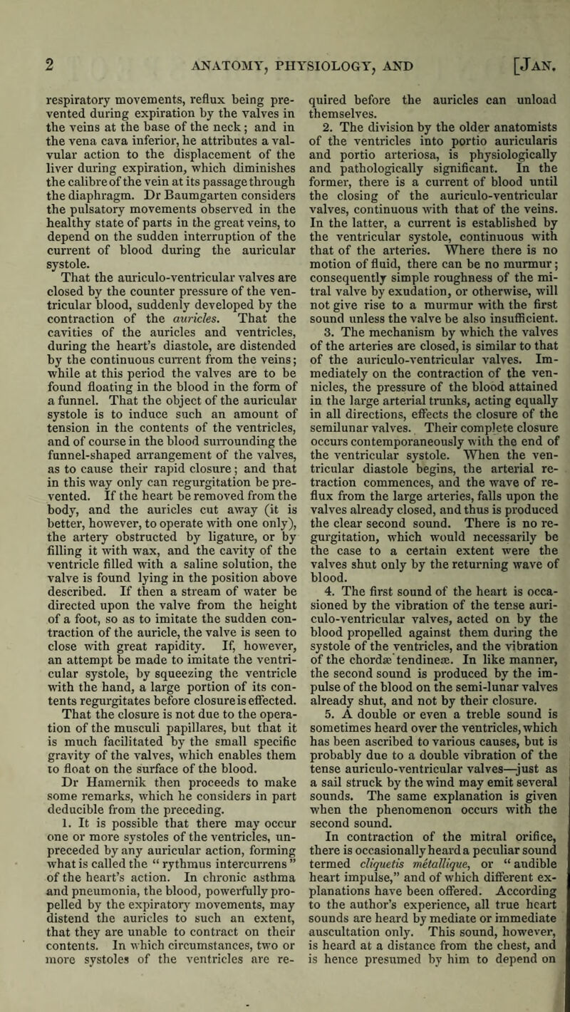 respiratory movements, reflux being pre¬ vented during expiration by the valves in the veins at the base of the neck; and in the vena cava inferior, he attributes a val¬ vular action to the displacement of the liver during expiration, which diminishes the calibre of the vein at its passage through the diaphragm. Dr Baumgarten considers the pulsatory movements observed in the healthy state of parts in the great veins, to depend on the sudden interruption of the eurrent of blood during the auricular systole. That the auriculo-ventricular valves are closed by the counter pressure of the ven¬ tricular blood, suddenly developed by the contraction of the auricles. That the cavities of the auricles and ventricles, during the heart’s diastole, are distended by the continuous current from the veins; while at this period the valves are to be found floating in the blood in the form of a funnel. That the object of the auricular systole is to induce such an amount of tension in the contents of the ventricles, and of course in the blood suiTounding the funnel-shaped arrangement of the valves, as to cause their rapid closure; and that in this way only can regurgitation be pre¬ vented. If the heart be removed from the body, and the auricles cut away (it is better, however, to operate with one only), the artery obstructed by ligature, or by filling it with wax, and the cavity of the ventricle filled with a saline solution, the valve is found lying in the position above described. If then a stream of water be directed upon the valve from the height of a foot, so as to imitate the sudden con¬ traction of the auricle, the valve is seen to close with great rapidity. If, however, an attempt be made to imitate the ventri¬ cular systole, by squeezing the ventricle with the hand, a large portion of its eon- tents regurgitates before closure is efiected. That the closure is not due to the opera¬ tion of the musculi papillares, but that it is much facilitated by the small specific gravity of the valves, which enables them to float on the surface of the blood. Dr Hamemik then proceeds to make some remarks, which he considers in part deducible from the preceding. 1. It is possible that there may occur one or more systoles of the ventricles, un- preeeded by any auricular action, fonning what is called the “ rythmus intercurrens ” of the heart’s action. In chronic asthma and pneumonia, the blood, powerfully pro¬ pelled by the expiratory movements, may distend the auricles to such an extent, that they are unable to contract on their contents. In which circumstances, two or more systole.? of the ventricles are re¬ quired before the auricles can unload themselves. 2. The division by the older anatomists of the ventricles into portio auricularis and portio arteriosa, is physiologically and pathologically significant. In the former, there is a current of blood until the closing of the auriculo-ventricular valves, continuous with that of the veins. In the latter, a current is established by the ventricular systole, continuous with that of the arteries. Where there is no motion of fluid, there can be no murmur; consequently simple roughness of the mi¬ tral valve by exudation, or otherwise, will not give rise to a murmur with the first sound unless the valve be also insufficient. 3. The mechanism by which the valves of the arteries are closed, is similar to that of the auriculo-ventricular valves. Im¬ mediately on the contraction of the ven- nicles, the pressure of the blood attained in the large arterial trunks, acting equally in all directions, effects the closure of the semilunar valves. Their complete closure occurs contemporaneously with the end of the ventricular systole. When the ven¬ tricular diastole begins, the arterial re¬ traction commences, and the wave of re¬ flux from the large arteries, falls upon the valves already closed, and thus is produced the clear second sound. There is no re¬ gurgitation, which would necessarily be the case to a certain extent were the valves shut only by the returning wave of blood. 4. The first sound of the heart is occa¬ sioned by the vibration of the tense auri¬ culo-ventricular valves, acted on by the blood propelled against them during the systole of the ventricles, and the vibration of the chordae'tendinese. In like manner, the second sound is produced by the im¬ pulse of the blood on the semi-lunar valves already shut, and not by their closure. 5. A double or even a treble sound is sometimes heard over the ventricles, whieh has been ascribed to various causes, but is probably due to a double vibration of the tense auriculo-ventricular valves—just as a sail struck by the wind may emit several sounds. The same explanation is given when the phenomenon occurs with the second sound. In contraction of the mitral orifice, there is occasionally heard a peculiar sound termed cliquetis metallique, or “ audible heart impulse,” and of which different ex¬ planations have been offered. According to the author’s experience, all true heart sounds are heard by mediate or immediate auscultation only. This sound, however, is heard at a distance from the chest, and is hence presumed by him to depend on