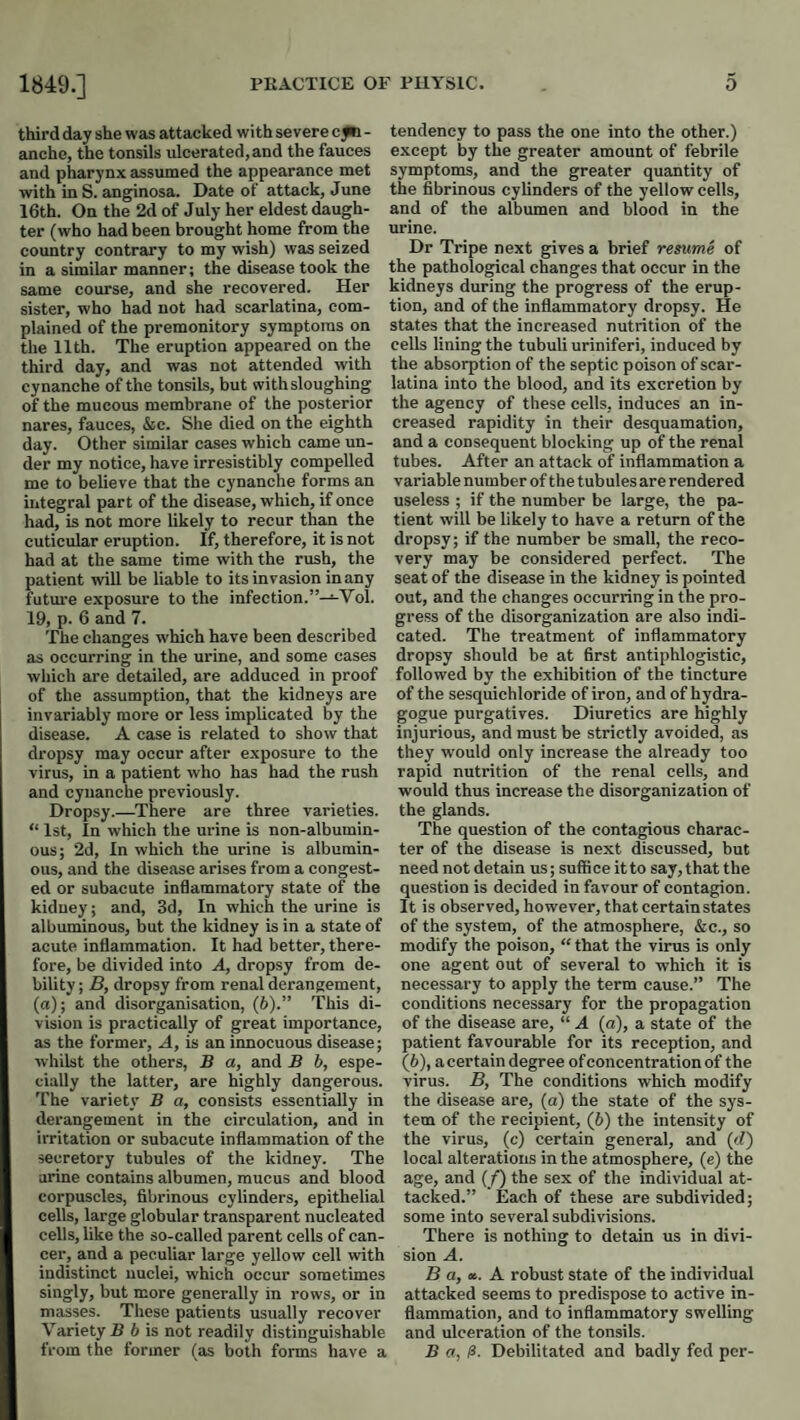 third day she was attacked with severe cfb - anche, the tonsils ulcerated, and the fauces and pharynx assumed the appearance met with in S. anginosa. Date of attack, June 16th. On the 2d of July her eldest daugh¬ ter (who had been brought home from the country contrary to my wish) was seized in a similar manner; the disease took the same course, and she recovered. Her sister, who had not had scarlatina, com¬ plained of the premonitory symptoms on the 11th. The eruption appeared on the third day, and was not attended with cynanche of the tonsils, but with sloughing of the mucous membrane of the posterior nares, fauces, &c. She died on the eighth day. Other similar cases which came un¬ der my notice, have irresistibly compelled me to believe that the cynanche forms an integral part of the disease, which, if once had, is not more likely to recur than the cuticular eruption. If, therefore, it is not had at the same time with the rush, the patient wiU be liable to its invasion in any futm'e exposure to the infection.”—Vol. 19, p. 6 and 7. The changes which have been described as occurring in the urine, and some cases which are detailed, are adduced in proof of the assumption, that the kidneys are invariably more or less implicated by the disease. A case is related to show that dropsy may occur after exposure to the virus, in a patient who has had the rush and cynanche previously. Dropsy.—^There are three varieties. “ 1st, In which the urine is non-albumin- ous; 2d, In which the urine is albumin¬ ous, and the disease arises from a congest¬ ed or subacute inflammatory state of the kidney; and, 3d, In which the urine is albuminous, but the kidney is in a state of acute inflammation. It had better, there¬ fore, be divided into A, dropsy from de¬ bility ; B, dropsy from renal derangement, (a); and disorganisation, (b).” This di¬ vision is practically of great importance, as the former. A, is an innocuous disease; whilst the others, B a, and B b, espe¬ cially the latter, are highly dangerous. The variety B a, consists essentially in derangement in the circulation, and in irritation or subacute inflammation of the secretory tubules of the kidney. The urine contains albumen, mucus and blood corpuscles, fibrinous cylinders, epithelial cells, large globular transparent nucleated cells, like the so-called parent cells of can¬ cer, and a peculiar large yellow cell with indistinct nuclei, which occur sometimes singly, but more generally in rows, or in masses. These patients usually recover Variety B b is not readily distinguishable from the former (as both forms have a tendency to pass the one into the other.) except by the greater amount of febrile symptoms, and the greater quantity of the fibrinous cylinders of the yellow cells, and of the albumen and blood in the urine. Dr Tripe next gives a brief resume of the pathological changes that occur in the kidneys during the progress of the erup¬ tion, and of the inflammatory dropsy. He states that the increased nutrition of the cells lining the tubuli uriniferi, induced by the absorption of the septic poison of scar¬ latina into the blood, and its excretion by the agency of these cells, induces an in¬ creased rapidity in their desquamation, and a consequent blocking up of the renal tubes. After an attack of inflammation a variable number of the tubules are rendered useless ; if the number be large, the pa¬ tient will be likely to have a return of the dropsy; if the number be small, the reco¬ very may be considered perfect. The seat of the disease in the kidney is pointed out, and the changes occurring in the pro¬ gress of the disorganization are also indi¬ cated. The treatment of inflammatory dropsy should be at first antiphlogistic, followed by the exhibition of the tincture of the sesquichloride of iron, and of hydra- gogue purgatives. Diuretics are highly injurious, and must be strictly avoided, as they would only increase the already too rapid nutrition of the renal cells, and would thus increase the disorganization of the glands. The question of the contagious charac¬ ter of the disease is next discussed, but need not detain us; suffi ce it to say, that the question is decided in favour of contagion. It is observed, however, that certain states of the system, of the atmosphere, &c., so modify the poison, “ that the virus is only one agent out of several to which it is necessary to apply the term cause.” The conditions necessary for the propagation of the disease are, “ A (a), a state of the patient favourable for its reception, and (6), acertain degree of concentration of the virus. B, The conditions which modify the disease are, (a) the state of the sys¬ tem of the recipient, (6) the intensity of the virus, (c) certain general, and (d) local alterations in the atmosphere, (e) the age, and (/) the sex of the individual at¬ tacked.” Each of these are subdivided; some into several subdivisions. There is nothing to detain us in divi¬ sion A. B a, x. A robust state of the individual attacked seems to predispose to active in¬ flammation, and to inflammatory swelling and ulceration of the tonsils. B a, Debilitated and badly fed per-