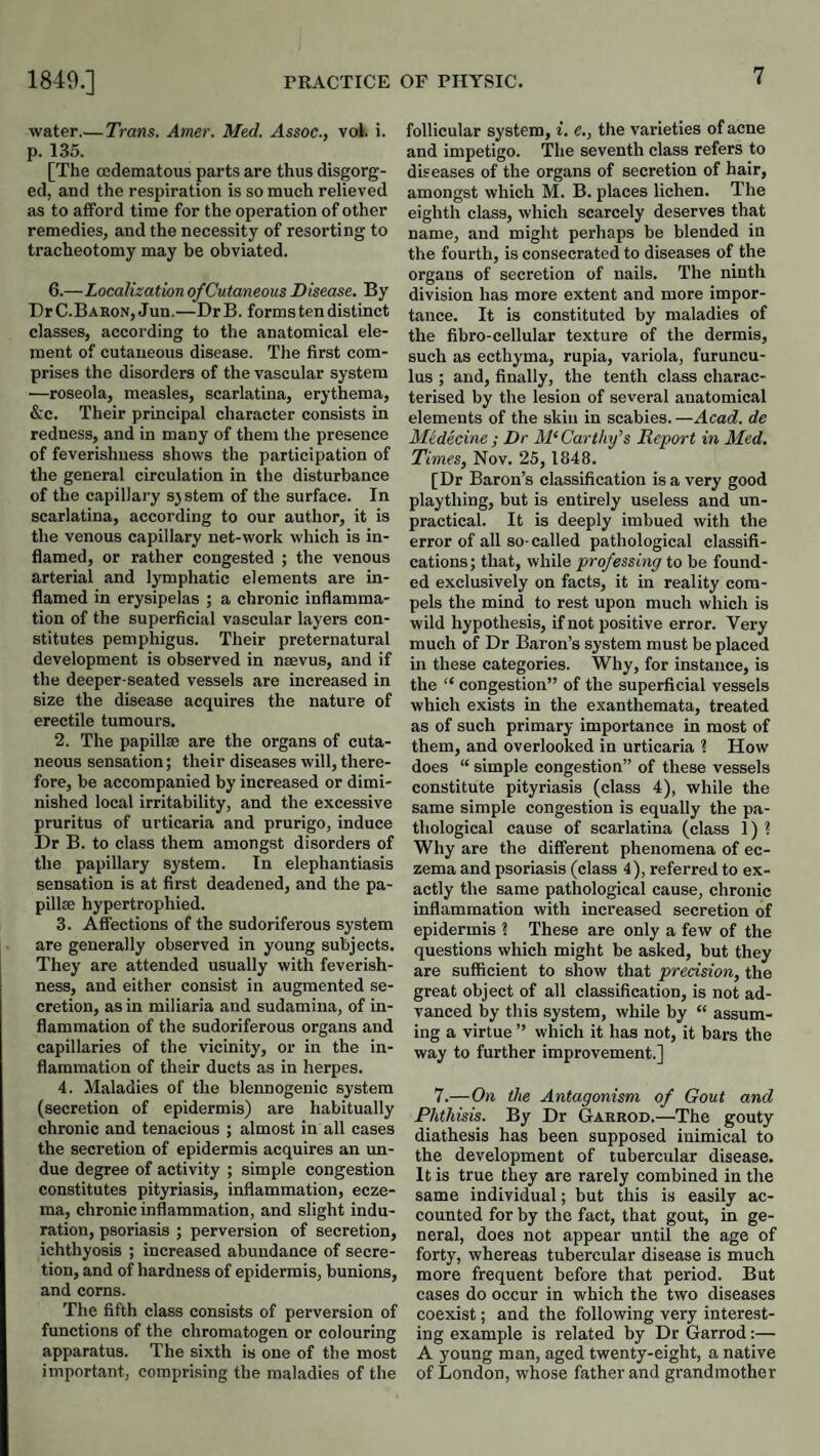 water.— Trans. Amer. Med. Assoc., vok i. p. 135. [The ocdematous parts are thus disgorg¬ ed, and the respiration is so much relieved as to afford time for the operation of other remedies, and the necessity of resorting to tracheotomy may be obviated. 6.—Localization of Cutaneous Disease. By Dr C.Baron, Jun.—Dr B. forms ten distinct classes, according to the anatomical ele¬ ment of cutaneous disease. The first com¬ prises the disorders of the vascular system —roseola, measles, scarlatina, erythema, &c. Their principal character consists in redness, and in many of them the presence of feverishness shows the participation of the general circulation in the disturbance of the capillary sjstem of the surface. In scarlatina, according to our author, it is the venous capillary net-work which is in¬ flamed, or rather congested ; the venous arterial and lymphatic elements are in¬ flamed in erysipelas ; a chronic inflamma¬ tion of the superficial vascular layers con¬ stitutes pemphigus. Their preternatural development is observed in nsevus, and if the deeper-seated vessels are increased in size the disease acquires the nature of erectile tumours. 2. The papilte are the organs of cuta¬ neous sensation; their diseases will, there¬ fore, be accompanied by increased or dimi¬ nished local irritability, and the excessive pruritus of urticaria and prurigo, induce Dr B. to class them amongst disorders of the papillary system. In elephantiasis sensation is at first deadened, and the pa¬ pillae hypertrophied. 3. Affections of the sudoriferous system are generally observed in young subjects. They are attended usually with feverish¬ ness, and either consist in augmented se¬ cretion, as in miliaria and sudamina, of in¬ flammation of the sudoriferous organs and capillaries of the vicinity, or in the in¬ flammation of their ducts as in herpes. 4. Maladies of the blennogenic system (secretion of epidermis) are habitually chronic and tenacious ; almost in all cases the secretion of epidermis acquires an un¬ due degree of activity ; simple congestion constitutes pityriasis, inflammation, ecze¬ ma, chronic inflammation, and slight indu¬ ration, psoriasis ; perversion of secretion, ichthyosis ; increased abundance of secre¬ tion, and of hardness of epidermis, bunions, and corns. The fifth class consists of perversion of functions of the chromatogen or colouring apparatus. The sixth is one of the most important, comprising the maladies of the follicular system, i. e., the varieties of acne and impetigo. The seventh class refers to diseases of the organs of secretion of hair, amongst which M. B. places lichen. The eighth class, which scarcely deserves that name, and might perhaps be blended in the fourth, is consecrated to diseases of the organs of secretion of nails. The ninth division has more extent and more impor¬ tance. It is constituted by maladies of the fibro-cellular texture of the dermis, such as ecthyma, rupia, variola, furuncu- lus ; and, finally, the tenth class charac¬ terised by the lesion of several anatomical elements of the skin in scabies. —Acad, de Medicine; Dr McCarthy’s Report in Med. Times, Nov. 25, 1848. [Dr Baron’s classification is a very good plaything, but is entirely useless and un¬ practical. It is deeply imbued with the error of all so-called pathological classifi¬ cations; that, while professing to be found¬ ed exclusively on facts, it in reality com¬ pels the mind to rest upon much which is wild hypothesis, if not positive error. Very much of Dr Baron’s system must be placed in these categories. Why, for instance, is the “ congestion” of the superficial vessels which exists in the exanthemata, treated as of such primary importance in most of them, and overlooked in urticaria 1 How does “ simple congestion” of these vessels constitute pityriasis (class 4), while the same simple congestion is equally the pa¬ thological cause of scarlatina (class 1) ? Why are the different phenomena of ec¬ zema and psoriasis (class 4), referred to ex¬ actly the same pathological cause, chronic inflammation with increased secretion of epidermis ? These are only a few of the questions which might be asked, but they are sufficient to show that precision, the great object of all classification, is not ad¬ vanced by this system, while by “ assum¬ ing a virtue ’’ which it has not, it bars the way to further improvement.] 7.—On the Antagonism of Gout and Phthisis. By Dr Garrod.—The gouty diathesis has been supposed inimical to the development of tubercular disease. It is true they are rarely combined in the same individual; but this is easily ac¬ counted for by the fact, that gout, in ge¬ neral, does not appear until the age of forty, whereas tubercular disease is much more frequent before that period. But cases do occur in which the two diseases coexist; and the following very interest¬ ing example is related by Dr Garrod:— A young man, aged twenty-eight, a native of London, whose father and grandmother