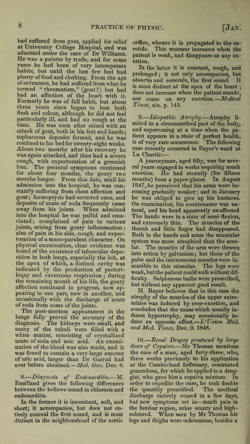 had suffered from gout, applied for relief at University College Hospital, and was admitted under the care of Dr Williams. He was a painter by trade, and for some years he had been of very intemperate habits, but until tbe last few had had plenty of food and clothing. From the age of seventeen, he had suffered from what he termed “rheumatism,” (gout?) but had had an affection of the heart with it. Formerly he was of full habit, but about three years since began to lose both flesh and colour, although he did not feel particularly ill, and had no cough at the time. He was soon after seized with an attack of gout, both in his feet and hands; tophaceous deposits formed, and he was confined to his bed for twenty-eight weeks. About two months after his recovery he was again attacked, and then had a severe cough, with expectoration of a greenish hue. The pectoral symptoms continued for about four months, the gouty two months longer. From this date, until his admission into the hospital, he was con¬ stantly suffering from chest affection and gout; hcemoptysis had occurred once, and deposits of urate of soda frequently came away from his joints. When admitted into the hospital he was pallid and ema¬ ciated ; complained of pain in various joints, arising from gouty inflammation ; also of pain in his side, cough, and expec¬ toration of a muco-purulent character. On physical examination, clear evidence was found of the existence of tubercular depo¬ sition in both lungs, especially the left, at the apex of which, a distinct cavity was indicated by the production of pectori¬ loquy and cavernous respiration ; during the remaining month of his life, the gouty affection continued to progress, now ap¬ pearing in one part, now in another, and occasionally with the discharge of urate of soda from some of the joints. The post-mortem appearances in the lungs fully proved the accuracy of the diagnosis. The kidneys were small, and many of the tubuli were filled with a white matter, consisting of crystallized urate of soda and uric acid. An exami¬ nation of the blood was also made, and it was found to contain a very large amount of uric acid, larger than Dr Garrod had ever before obtained.—Me.d. Gaz. Dec. 8. 8.—Diagnosis of Endocarditis.— M. Bouillaud gives the following differences between the bellows-sound in chlorosis and endocarditis. In the former it is inconstant, soft, and short; it accompanies, but does not en¬ tirely conceal the first sound, and is most distinct in the neighbourhood of the aortic orifice, whence it is propagated to the ca¬ rotids. This murmur increases when the patient is weak, and disappears on any ex¬ ertion. In the latter it is constant, rough, and prolonged; it not only accompanies, but absorbs and conceals, the first sound. It is most distinct at the apex of the heart ; does not increase when the patient stands, nor cease on any exertion.—Medical Times, xix. p. 145. 9. —Idiopathic Atrophy.—Atrophy li¬ mited to a circumscribed part of the bod}’, and supervening at a time when the pa¬ tient appears in a state of perfect health, is of very rare occurrence. The following case recently occurred in Eayer’s ward at La Charite:— A journeyman, aged fifty, was for seve¬ ral years engaged in works requiring much exertion. He had recently (for fifteen months) been a paper-glazer. In August 1847, he perceived that his arms were be¬ coming gradually weaker; and in January he was obliged to give up his business. On examination, his countenance was na¬ tural, and his head apparently unaffected The hands were in a state of serai-flexion, and extremely thin. The muscles of the thumb and little finger had disappeared. Both in the hands and arras the muscular system was more atrophied than the areo¬ lar. The muscles of the arm were thrown into action by galvanism; but those of the palm and the interosseous muscles were in¬ sensible to this stimulus. The legs were weak, but the patient could walk without dif¬ ficulty. Sulphurous baths were prescribed, but without any apparent good result. M. Rayer believes that in this case the atrophy of the muscles of the upper extre¬ mities was induced by over-exertion, and concludes that the cause which usually in¬ duces hypertrophy, may occasionally in¬ duce an opposite effect.—L’Union Med. and Med. Times, Dec. 9. 1848. 10. —Renal Dropsy produced by large doses of Copaiva.—Mr Thomas mentions the case of a man, aged forty-three, who, three weeks previously to his application at the Cumberland Infirmary, contracted gonorrhoea, for which he applied to a drug¬ gist, who gave him a copaiva mixture. In order to expedite the cure, he took double the quantity prescribed. The urethral discharge entirely ceased in a few days, but new symptoms set in—much pain in the lumbar region, urine scanty and high- coloured. When seen by Mr Thomas his legs and thighs were oedematous, besides a