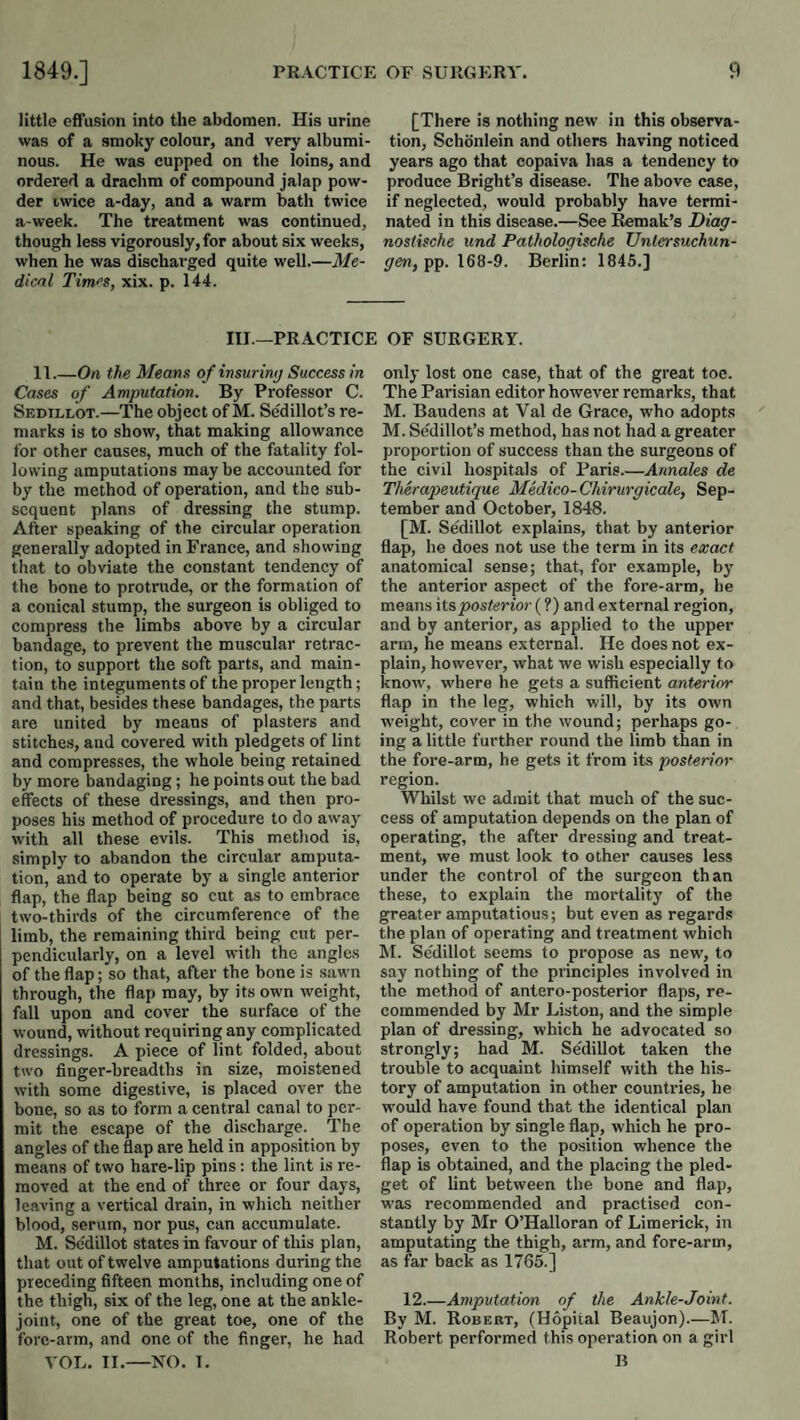 little effusion into the abdomen. His urine was of a smoky colour, and very albumi¬ nous. He was cupped on the loins, and ordered a drachm of compound jalap pow¬ der iwice a-day, and a warm bath twice a-week. The treatment was continued, though less vigorously, for about six weeks, when he was discharged quite well.—Me¬ dical Times, xix. p. 144. [There is nothing new in this observa¬ tion, Schonlein and others having noticed years ago that copaiva has a tendency to produce Bright’s disease. The above case, if neglected, would probably have termi¬ nated in this disease.—See Remak’s Diag- nostische und Pathologische Unlersuchun- gen, pp. 168-9. Berlin; 1845.] III.—PRACTICE OF SURGERY. 11.—On the Means of insuring Success in Cases of Amputation. By Professor C. Sedillot.—The object of M. Sedillot’s re¬ marks is to show, that making allowance for other causes, much of the fatality fol¬ lowing amputations maybe accounted for by the method of operation, and the sub¬ sequent plans of dressing the stump. After speaking of the circular operation generally adopted in France, and showing that to obviate the constant tendency of the hone to protrude, or the formation of a conical stump, the surgeon is obliged to compress the limbs above by a circular bandage, to prevent the muscular retrac¬ tion, to support the soft parts, and main¬ tain the integuments of the proper length; and that, besides these bandages, the parts are united by means of plasters and stitches, and covered with pledgets of lint and compresses, the whole being retained by more bandaging ; he points out the bad effects of these dressings, and then pro¬ poses his method of procedure to do away with all these evils. This method is, simply to abandon the circular amputa¬ tion, and to operate by a single anterior flap, the flap being so cut as to embrace two-tbirds of the circumference of the limb, the remaining third being cut per¬ pendicularly, on a level with the angles of the flap; so that, after the hone is sawn through, the flap may, by its own weight, fall upon and cover the surface of the wound, without requiring any complicated dressings. A piece of lint folded, about two finger-breadths in size, moistened with some digestive, is placed over the bone, so as to form a central canal to per¬ mit the escape of the discharge. The angles of the flap are held in apposition by means of two hare-lip pins : tbe lint is re¬ moved at the end of three or four days, leaving a vertical drain, in which neither blood, serum, nor pus, can accumulate. M. Sedillot states in favour of this plan, that out of twelve amputations during the preceding fifteen months, including one of the thigh, six of the leg, one at the ankle- joint, one of the great toe, one of the fore-arm, and one of the finger, he had YOU. II.—NO. I. only lost one case, that of the great toe. The Parisian editor however remarks, that M. Baudens at Val de Grace, who adopts M. Sedillot’s method, has not bad a greater proportion of success than the surgeons of the civil hospitals of Paris.—Annales de Thera2yeutique Medico-Chirurgicale, Sep¬ tember and October, 1848. [M. Sedillot explains, that by anterior flap, he does not use the term in its exact anatomical sense; that, for example, by the anterior aspect of the fore-arm, he means its posterior (?) and external region, and by anterior, as applied to the upper arm, he means external. He does not ex¬ plain, however, what we wish especially to know, where he gets a sufficient anterior flap in the leg, which will, by its own weight, cover in the wound; perhaps go¬ ing a little further round the limb than in the fore-arm, he gets it from its posterior region. Whilst we admit that much of the suc¬ cess of amputation depends on the plan of operating, the after dressing and treat¬ ment, we must look to other causes less under the control of the surgeon than these, to explain the mortality of the great er amputations; but even as regard.® the plan of operating and treatment which M. Sc'dillot seems to propose as new, to say nothing of the principles involved in the method of antero-posterior flaps, re¬ commended by Mr Liston, and the simple plan of dressing, which he advocated so strongly; had M. Se'dillot taken the trouble to acquaint himself with the his¬ tory of amputation in other countries, he would have found that the identical plan of operation by single flap, which he pro¬ poses, even to the position whence the flap is obtained, and the placing the pled¬ get of lint between the bone and flap, w'as recommended and practised con¬ stantly by Mr O’Halloran of Limerick, in amputating the thigh, arm, and fore-arm, as far back as 1765.] 12_Amputation of the Ankle-Joint. By M. Robert, (Hopital Beaujon).—5T. Robert performed this operation on a girl B