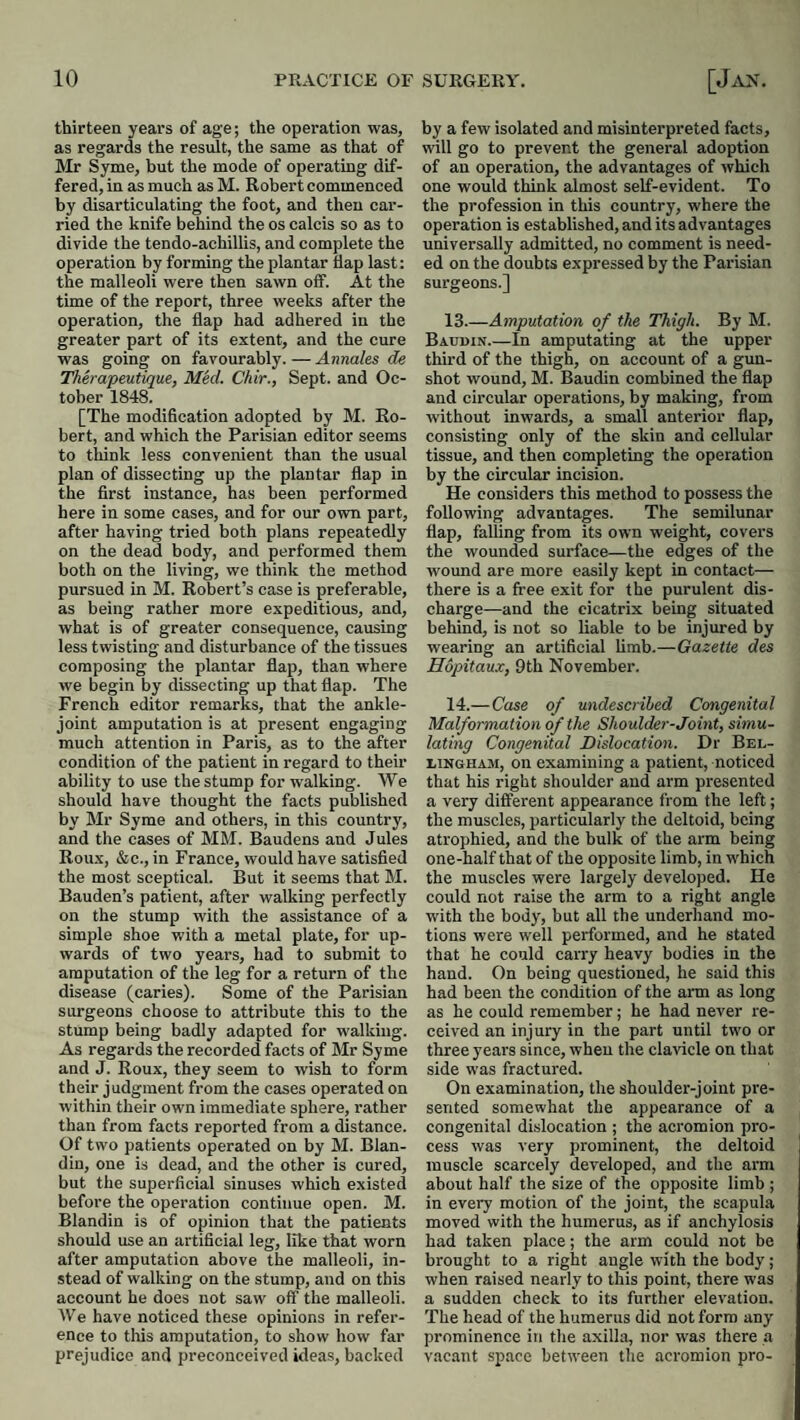 thirteen years of age; the operation was, as regards the result, the same as that of Mr Syme, hut the mode of operating dif¬ fered, in as much a,s M. Robert commenced hy disarticulating the foot, and then car¬ ried the knife behind the os calcis so as to divide the tendo-achillis, and complete the operation by forming the plantar llap last: the malleoli were then sawn off. At the time of the report, three weeks after the operation, the flap had adhered in the greater part of its extent, and the cure was going on favourably. — Annales de Therapeutique, MM. Chir., Sept, and Oc¬ tober 1848. [The modification adopted by M. Ro¬ bert, and which the Parisian editor seems to think less convenient than the usual plan of dissecting up the plantar flap in the first instance, has been performed here in some cases, and for our own part, after having tried both plans repeatedly on the dead body, and performed them both on the living, we think the method pursued in M. Robert’s case is preferable, as being rather more expeditious, and, what is of greater consequence, causing less twisting and disturbance of the tissues composing the plantar flap, than where we begin by dissecting up that flap. The French editor remarks, that the ankle- joint amputation is at present engaging much attention in Paris, as to the after condition of the patient in regard to their ability to use the stump for walking. We should have thought the facts published by Mr Syme and others, in this country, and the cases of MM. Baudens and Jules Roux, &c., in France, would have satisfied the most sceptical. But it seems that M. Bauden’s patient, after walking perfectly on the stump with the assistance of a simple shoe with a metal plate, for up¬ wards of two years, had to submit to amputation of the leg for a return of the disease (caries). Some of the Parisian surgeons choose to attribute this to the stump being badly adapted for walking. As regards the recorded facts of Mr Syme and J. Roux, they seem to wish to form their judgment from the cases operated on within their own immediate sphere, rather than from facts reported from a distance. Of two patients operated on by M. Blan- din, one is dead, and the other is cured, but the superficial sinuses which existed before the operation continue open. M. Blandin is of opinion that the patients should use an artificial leg, like that worn after amputation above the malleoli, in¬ stead of walking on the stump, and on this account he does not saw off the malleoli. We have noticed these opinions in refer¬ ence to this amputation, to show how far prejudice and preconceived ideas, backed by a few isolated and misinterpreted facts, will go to prevent the general adoption of an operation, the advantages of which one would think almost self-evident. To the profession in this country, where the operation is established, and its advantages universally admitted, no comment is need¬ ed on the doubts expressed by the Parisian surgeons.] 13. —Amputation of the Thigh. By M. Baudin.—In amputating at the upper third of the thigh, on account of a gun¬ shot wound, M. Baudin combined the flap and circular operations, by making, from without inwards, a small anterior flap, consisting only of the skin and cellular tissue, and then completing the operation by the circular incision. He considers this method to possess the following advantages. The semilunar flap, falling from its own weight, covers the wounded surface—the edges of the wound are more easily kept in contact— there is a free exit for the purulent dis¬ charge—and the cicatrix being situated behind, is not so liable to be injured by wearing an artificial limb.—Gazette des Hopitaux, 9th November. 14. —Case of undescribed Congenital Malformation of the Shoulder-Joint, simu¬ lating Congenital Dislocation. Dr Bel¬ lingham, on examining a patient, noticed that his right shoulder and arm presented a very different appearance from the left; the muscles, particularly the deltoid, being atrophied, and the bulk of the arm being one-half that of the opposite limb, in which the muscles were largely developed. He could not raise the arm to a right angle with the body, but all the underhand mo¬ tions were well performed, and he stated that he could carry heavy bodies in the hand. On being questioned, he said this had been the eondition of the arm as long as he could remember; he had never re¬ ceived an injury in the part until two or three years since, when the clavicle on that side was fractured. On examination, the shoulder-joint pre¬ sented somewhat the appearance of a congenital dislocation ; the acromion pro¬ cess was very prominent, the deltoid 1 muscle scarcely developed, and the arm about half the size of the opposite limb; in every motion of the joint, the scapula moved with the humerus, as if anchylosis had taken place; the arm could not be brought to a right angle with the body ; when raised nearly to this point, there was a sudden check to its further elevation. The head of the humerus did not form any prominence in the axilla, nor was there a vac.ant .sp.ace between the acromion pro-