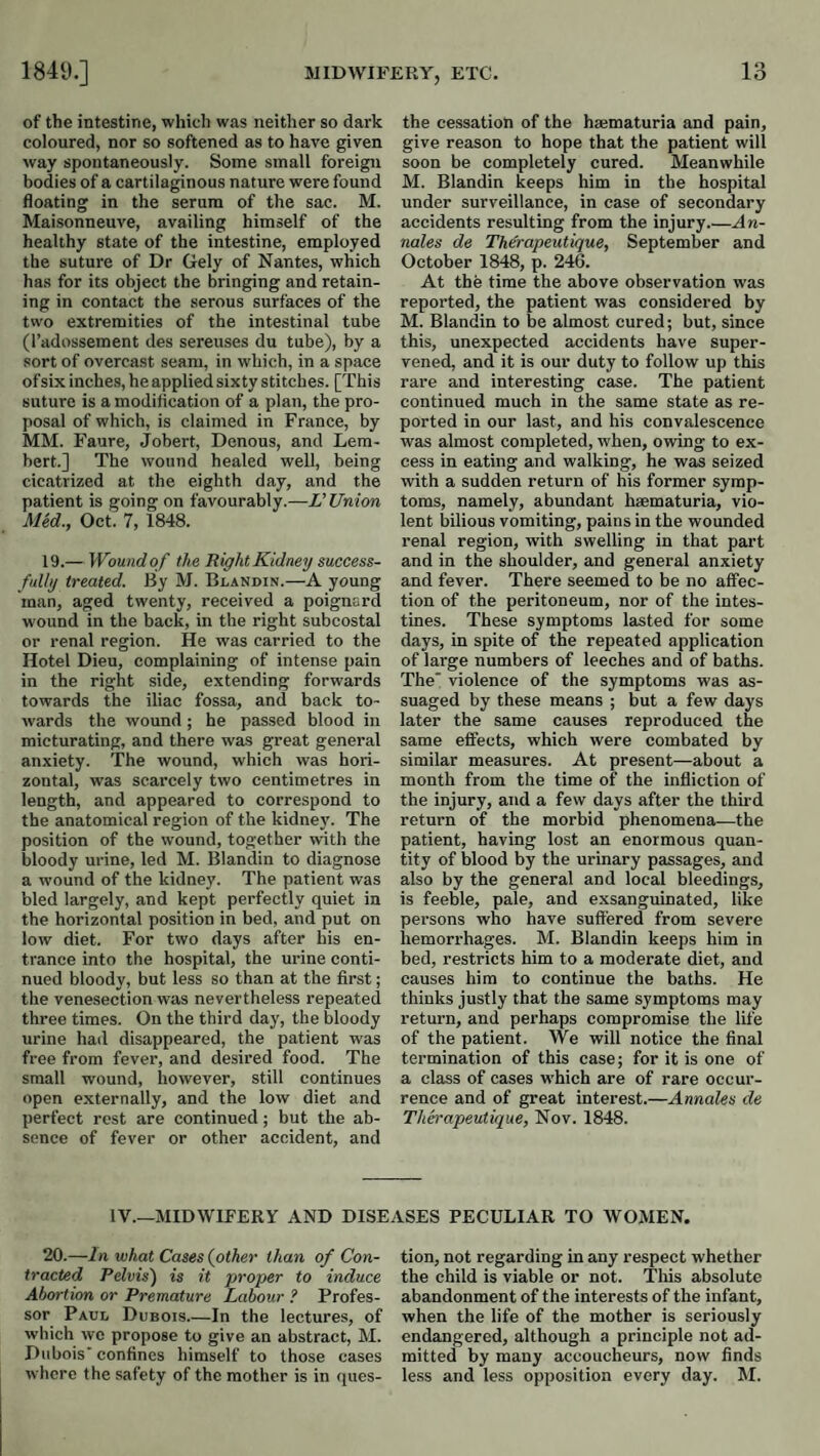 MIDWIFEPwY, ETC. of the intestine, which was neither so dark coloured, nor so softened as to have given way spontaneously. Some small foreign bodies of a cartilaginous nature were found floating in the serum of the sac. M. Maisonneuve, availing himself of the healthy state of the intestine, employed the suture of Dr Gely of Nantes, which has for its object the bringing and retain¬ ing in contact the serous surfaces of the two extremities of the intestinal tube (I’adossement des sereuses du tube), by a sort of overcast seam, in which, in a space of six inches, he applied sixty stitches. [This suture is a modification of a plan, the pro¬ posal of which, is claimed in France, by MM. Faure, Johert, Denous, and Lem- hert.] The wound healed well, being cicatrized at the eighth day, and the patient is going on favourably.—L’Union Med., Oct. 7, 1848. 19.— Woundof the Right Kidney success¬ fully treated. By M. Blandin.—A young man, aged twenty, received a poignard wound in the back, in the right subcostal or renal region. He was carried to the Hotel Dieu, complaining of intense pain in the right side, extending forwards towards the iliac fossa, and back to¬ wards the wound ; he passed blood in micturating, and there was great general anxiety. The wound, which was hori¬ zontal, was scarcely two centimetres in length, and appeared to correspond to the anatomical region of the kidney. The position of the wound, together with the bloody urine, led M. Blandin to diagnose a wound of the kidney. The patient was bled largely, and kept perfectly quiet in tbe horizontal position in bed, and put on low diet. For two days after his en¬ trance into the hospital, the urine conti¬ nued bloody, but less so than at the first; the venesection was nevertheless repeated three times. On the third day, the bloody urine had disappeared, the patient was free from fever, and desired food. The small wound, however, still continues open externally, and the low diet and perfect rest are continued; but the ab¬ sence of fever or other accident, and the cessation of the hsematuria and pain, give reason to hope that the patient will soon be completely cured. Meanwhile M. Blandin keeps him in the hospital under surveillance, in case of secondary accidents resulting from the injury_An- nales de Therapeutique, September and October 1848, p. 246. At the time the above observation was reported, the patient was considered by M. Blandin to be almost cured; but, since this, unexpected accidents have super¬ vened, and it is our duty to follow up this rare and interesting case. The patient continued much in the same state as re¬ ported in our last, and his convalescence was almost completed, when, owing to ex¬ cess in eating and walking, he was seized with a sudden return of his former symp¬ toms, namely, abundant hsematuria, vio¬ lent bilious vomiting, pains in the wounded renal region, with swelling in that part and in the shoulder, and general anxiety and fever. There seemed to be no affec¬ tion of the peritoneum, nor of the intes¬ tines. These symptoms lasted for some days, in spite of the repeated application of large numbers of leeches and of baths. The' violence of the symptoms was as¬ suaged by these means ; but a few days later the same causes reproduced the same effects, which were combated by similar measures. At present—about a month from the time of the infliction of the injury, and a few days after the third return of the morbid phenomena—the patient, having lost an enormous quan¬ tity of blood by the urinary passages, and also by the general and local bleedings, is feeble, pale, and exsanguinated, like persons who have suffered from severe hemorrhages. M. Blandin keeps him in bed, restricts him to a moderate diet, and causes him to continue the baths. He thinks justly that the same symptoms may return, and perhaps compromise the life of the patient. We will notice the final termination of this case; for it is one of a class of cases which are of rare occur¬ rence and of great interest.—Annales de Therapeutique, Nov. 1848. IV.—MIDWIFERY AND DISEASES PECULIAR TO WOMEN. 20.—In what Cases (other than of Con¬ tracted Pelvis) is it proper to induce Abortion or Premature Labour ? Profes¬ sor Paul Dubois_In the lectures, of which wc propose to give an abstract, M. Dubois' confines himself to those cases where the safety of the mother is in ques¬ tion, not regarding in any respect whether the child is viable or not. Tins absolute abandonment of the interests of the infant, when the life of the mother is seriously endangered, although a principle not ad¬ mitted by many accoucheurs, now finds less and less opposition every day. M.