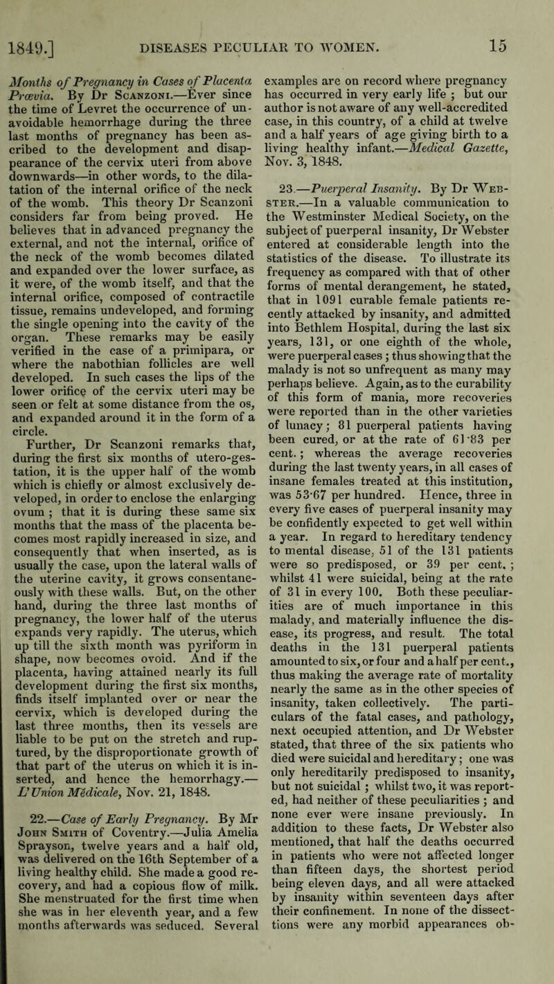 Months of Pregnancy in Cases of Placenta Prcevia. By Dr Scanzoni.—Ever since the time of Levret the occurrence of un¬ avoidable hemorrhage during the three last months of pregnancy has been as¬ cribed to the development and disap¬ pearance of the cervix uteri from above downwards—in other words, to the dila¬ tation of the internal orifice of the neck of the womb. This theory Dr Scanzoni considers far from being proved. He believes that in advanced pregnancy the external, and not the internal, orifice of the neck of the womb becomes dilated and expanded over the lower surface, as it were, of the womb itself, and that the internal orifice, composed of contractile tissue, remains undeveloped, and forming the single opening into the cavity of the organ. These remarks may be easily verified in the case of a primipai’a, or where the nabothian follicles are well developed. In such cases the lips of the lower orifice of the cervi.x uteri may be seen or felt at some distance from the os, and expanded around it in the form of a circle. Further, Dr Scanzoni remarks that, during the first six months of utero-ges- tation, it is the upper half of the womb which is chiefly or almost exclusively de¬ veloped, in order to enclose the enlarging ovum ; that it is during these same six mouths that the mass of the placenta be¬ comes most rapidly increased in size, and consequently that when inserted, as is usually the case, upon the lateral walls of the uterine cavity, it grows consentane¬ ously with these walls. But, on the other hand, during the three last months of pregnancy, the lower half of the uterus expands very rapidly. The uterus, which up till the sixth month was pyriform in shape, now becomes ovoid. And if the placenta, having attained nearly its full development during the first six months, finds itself implanted over or near the cervix, which is developed during the last three mouths, then its vessels are liable to be put on the stretch and rup¬ tured, by the disproportionate growth of that part of the uterus on which it is in¬ serted, and hence the hemorrhagy.— L'Union Medicate, Nov. 21, 1848. 22.—Case of Early Pregnancy. By Mr John Smith of Coventry.—Julia Amelia Sprayson, twelve years and a half old, was delivered on the 16th September of a living healthy child. She made a good re¬ covery, and had a copious flow of milk. She menstruated for the first time when she was in her eleventh year, and a few months afterwards was seduced. Several examples are on record where pregnancy has occurred in very early life ; but our author is not aware of any well-accredited case, in this country, of a child at twelve and a half years of age giving birth to a living healthy infant.—Medical Gazette, Nov. 3, 1848. 23.—Puerperal Insanity. By Dr Web¬ ster.—In a valuable communication to the Westminster Medical Society, on the subject of puerperal insanity. Dr Webster entered at considerable length into the statistics of the disease. To illustrate its frequency as compared with that of other forms of mental derangement, he stated, that in 1091 curable female patients re¬ cently attacked by insanity, and admitted into Bethlem Hospital, during the last six years, 131, or one eighth of the whole, were puerperal cases; thus showing that the malady is not so unfrequent as many may perhaps believe. Again, as to the curability of this form of mania, more recoveries were reported than in the other varieties of lunacy; 81 puerperal patients having been cured, or at the rate of 6 ] '83 per cent.; whereas the average recoveries during the last twenty years, in all cases of insane females treated at this institution, was 53‘67 per hundred. Hence, three in every five cases of puerperal insanity may be confidently expected to get well within a year. In regard to hereditary tendency to mental disease, 51 of the 131 patients were so predisposed, or 39 per cent, ; whilst 41 were suicidal, being at the rate of 31 in every 100. Both these peculiar¬ ities are of much importance in this malady, and materially influence the dis¬ ease, its progress, and result. The total deaths in the 131 puerperal patients amounted to six, or four and a half per cent., thus making the average rate of mortality nearly the same as in the other species of insanity, taken collectively. The parti¬ culars of the fatal cases, and pathology, next occupied attention, and Dr Webster stated, that three of the six patients who died were suicidal and hereditary; one was only hereditarily predisposed to insanity, but not suicidal ; whilst two, it was report¬ ed, had neither of these peculiarities ; and none ever w'ere insane previously. In addition to these facts. Dr Webster also mentioned, that half the deaths occurred in patients who were not affected longer than fifteen days, the shortest period being eleven days, and all were attacked by insanity within seventeen days after their confinement. In none of the dissect- tions were any morbid appearances oh-