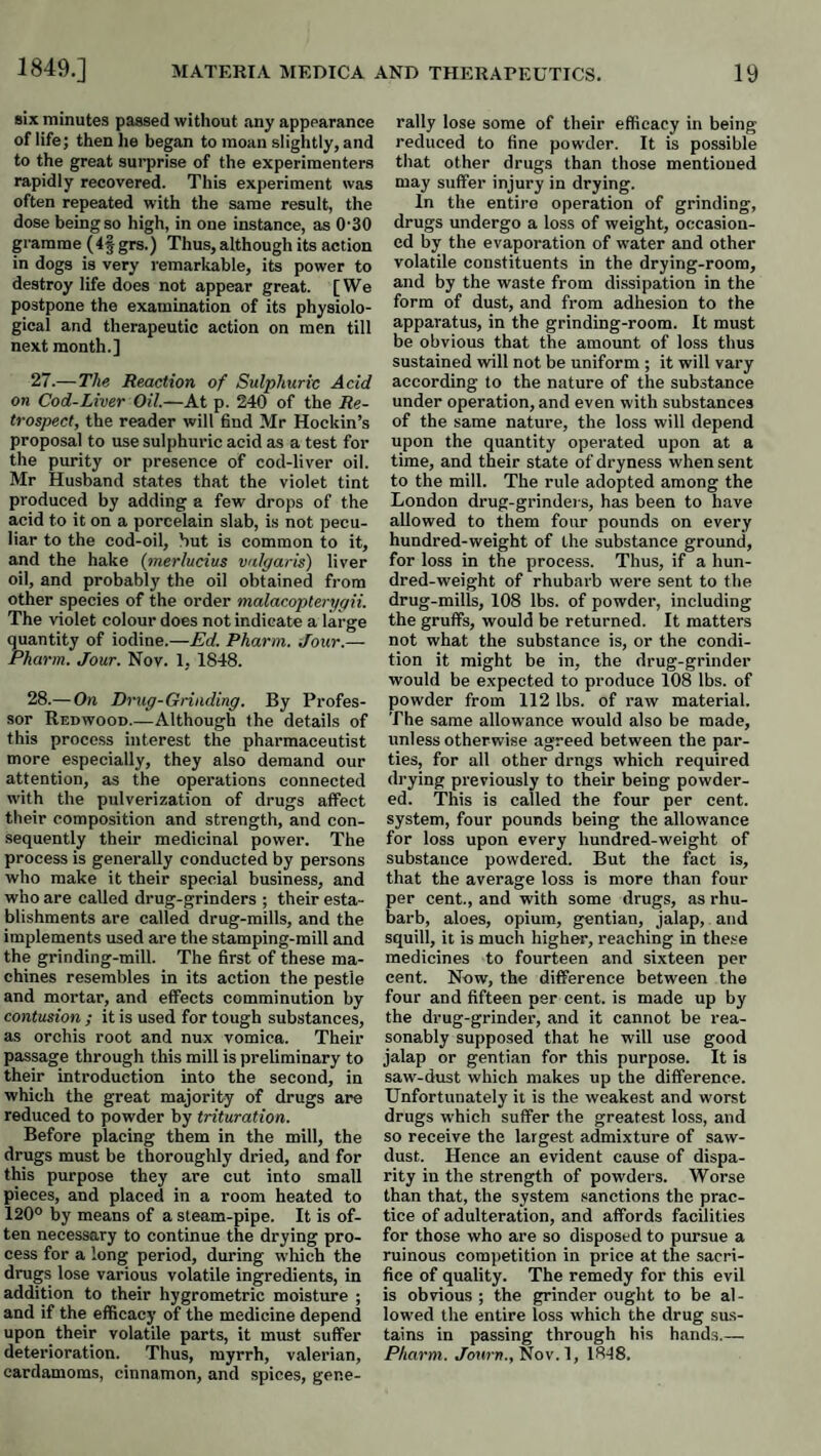 six minutes passed without any appearance of life; then lie began to moan slightly, and to the great surprise of the experimenters rapidly recovered. This experiment was often repeated with the same result, the dose being so high, in one instance, as 0-30 gramme ( 4§ grs.) Thus, although its action in dogs is very remarkable, its power to destroy life does not appear great. [We postpone the examination of its physiolo¬ gical and therapeutic action on men till next month.] 27. —The Reaction of Sulphuric Acid on Cod-Liver Oil.—At p. 240 of the Re¬ trospect, the reader will find Mr Hockin’s proposal to use sulphuric acid as a test for the purity or presence of cod-liver oil. Mr Husband states that the violet tint produced by adding a few drops of the acid to it on a porcelain slab, is not pecu¬ liar to the cod-oil, hut is common to it, and the hake {merlucius vulgaris) liver oil, and probably the oil obtained from other species of the order malacopterygii. The violet colour does not indicate a large quantity of iodine.—Ed. Pharm. Jour.— Pharm. Jour. Nov. 1, 1848. 28. — On Drug-Grinding. By Profes¬ sor Redwood.—Although the details of this process interest the pharmaceutist more especially, they also demand our attention, as the operations connected with the pulverization of drugs affect their composition and strength, and con¬ sequently their medicinal power. The process is generally conducted by persons who make it their special business, and who are called drug-grinders ; their esta¬ blishments are called drug-mills, and the implements used are the stamping-mill and the grinding-mill. The first of these ma¬ chines resembles in its action the pestle and mortar, and effects comminution by contusion ; it is used for tough substances, as orchis root and nux vomica. Their passage through this mill is preliminary to their introduction into the second, in which the great majority of drugs are reduced to powder by trituration. Before placing them in the mill, the drugs must be thoroughly dried, and for this purpose they are cut into small pieces, and placed in a room heated to 120° by means of a steam-pipe. It is of¬ ten necessary to continue the drying pro¬ cess for a long period, during wliich the drugs lose various volatile ingredients, in addition to their hygrometric moisture ; and if the efficacy of the medicine depend upon their volatile parts, it must suffer deterioration. Thus, myrrh, valerian, cardamoms, cinnamon, and spices, gene¬ rally lose some of their efficacy in being reduced to fine powder. It is possible that other drugs than those mentioned may suffer injury in drying. In the entire operation of grinding, drugs undergo a loss of weight, occasion¬ ed by the evaporation of w'ater and other volatile constituents in the drying-room, and by the waste from dissipation in the form of dust, and from adhesion to the apparatus, in the grinding-room. It must be obvious that the amount of loss thus sustained will not be uniform ; it will vary according to the nature of the substance under operation, and even with substances of the same nature, the loss will depend upon the quantity operated upon at a time, and their state of dryness when sent to the mill. The rule adopted among the London drug-grinders, has been to have allowed to them four pounds on every hundred-weight of the substance ground, for loss in the process. Thus, if a hun¬ dred-weight of rhubarb were sent to the drug-mills, 108 lbs. of powder, including the gruffs, would be returned. It matters not what the substance is, or the condi¬ tion it might be in, the drug-grinder would be expected to produce 108 lbs. of powder from 112 lbs. of raw material. The same allowance would also be made, unless otherwise agreed between the par¬ ties, for all other drugs which required drying previously to their being powder¬ ed. This is called the four per cent, system, four pounds being the allowance for loss upon every hundred-weight of substance powdered. But the fact is, that the average loss is more than four per cent., and with some drugs, as rhu¬ barb, aloes, opium, gentian, jalap, and squill, it is much higher, reaching in these medicines to fourteen and sixteen per cent. Now, the difference between the four and fifteen per cent, is made up by the drug-grinder, and it cannot be rea¬ sonably supposed that he will use good jalap or gentian for this purpose. It is saw-dust which makes up the difference. Unfortunately it is the weakest and worst drugs which suffer the greatest loss, and so receive the largest admixture of saw¬ dust. Hence an evident cause of dispa¬ rity in the strength of powders. Worse than that, the system sanctions the prac¬ tice of adulteration, and affords facilities for those who are so disposed to pursue a ruinous competition in price at the sacri¬ fice of quality. The remedy for this evil is obvious ; the grinder ought to be al¬ lowed the entire loss which the drug sus¬ tains in passing through his hands.— Pharm. Jbuj-n., Nov. 1, 1848.