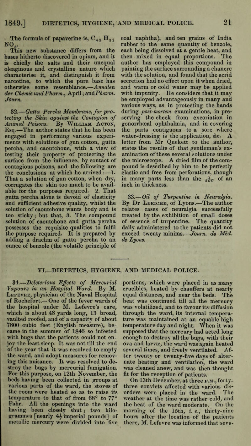 The formula of papaverine is, C40 NO«. This new substance differs from the bases hitherto discovered in opium, and it is chiefly the salts and their unequal oleaginous and crystalline nature wliich characterise it, and distinguish it from narcotine, to which the pure base has otherwise some resemblance.—Anmlen der Chemie undPharm., April; andPAarm. Journ. 32.— Gutta Percha Membrane, for pro¬ tecting the Skin against the Contagion of Animal Poisons. By William Acton, Esq.—The author states that he has been engaged in performing various experi¬ ments with solutions of gun cotton, gutta percha, and caoutchouc, with a view of testing their property of protecting the surface from the influence, by contact of contagious poisons, and the following are the conclusions at which he arrived :—1. That a solution of gun cotton, when dry, corrugates the skin too much to be avail¬ able for the purposes required. 2. That gutta percha alone is devoid of elasticity and sufficient adhesive quality, whilst the solution of caoutchouc wants body and is too sticky; but that, 3. The compound solution of caoutchouc and gutta percha possesses the requisite qualities to fulfil the purpose required. It is prepared by adding a drachm of gutta percha to an ounce of benzole (the volatile principle of coal naphtha), and ten grains of India rubber to the same quantity of benzole, each being dissolved at a gentle heat, and then mixed in equal proportions. The author has employed this compound in painting the surface surrounding a chancre with the solution, and found that the acrid secretion had no effect upon it when dried, and warm or cold water may be applied with impunity. He considers that it may be employed advantageously in many and various ways, as in protecting the hands during post-mortem examinations, in pre¬ serving the cheek from excoriation in gonorrhoeal ophthalmia, and in covering the parts contiguous to a sore where water-dressing is the application, &c. A letter from Mr Quekett to the author, states the results of that gentleman’s ex¬ amination of these several solutions under the microscope. A dried film of the com¬ pound is described by him to be perfectly elastic and free from perforations, though in many parts less than the of an inch in thickness. 33.—Oil of Turpentine in Neuralgia. By Dr Leriche, of Lyons.—The author relates cases of neuralgia successfully treated by the exhibition of small doses of essence of turpentine. The quantity daily administered to the patients did not exceed twenty minims.—Journ. de Med. de Lyons. VI.—DIETETICS, HYGIENE, AND MEDICAL POLICE. 34.—Deleterious Effects of Mercurial Vapours in an Hospital Ward. By M. Lefevre, physician of the Naval Hospital of Rochefort.— One of the fever wards of the hospital under M, Lefevre’s care, which is about 48 yards long, 13 broad, vaulted roofed, and of a capacity of about 7800 cubic feet (English measure), be¬ came in the summer of 1846 so infested with bugs that the patients could not en¬ joy the least sleep. It was not till the end of the year that it was resolved to empty the ward, and adopt measures for remov¬ ing this nuisance. It was resolved to de¬ stroy tlie bugs by mercurial fumigation. For this purpose, on 12th November, the beds having been collected in groups at various parts of the ward, the stoves of the room were heated so as to raise its temperature to that of from 68° to 77° Fahr. All the openings into the ward having been closely shut; two kilo¬ grammes [nearly imperial pounds] of metallic mercury were divided into five portions, which were placed in as many crucibles, heated by chauffers at nearly equal distances, and near the beds. The heat was continued till all the mercury was volatilized, and to favour its diffusion through the ward, its internal tempera¬ ture was maintained at an equable high temperature day and night. When it was supposed that the mercury had acted long enough to destroy all the bugs, with their ova and larvse, the ward was again heated several times, and freely ventilated. Af¬ ter twenty or twenty-five days of alter¬ nate heating and ventilation, the ward was cleaned anew, and was then thought fit for the reception of patients. On 13th December, at three p.m., forty- three convicts affected with various dis¬ orders were placed in the ward. The weather at the time was rather cold, and the heat of the ward moderate. On the morning of the 16th, i. e., thirty-nine hours after the location of the patients there, M. Lefevre was informed that seve-