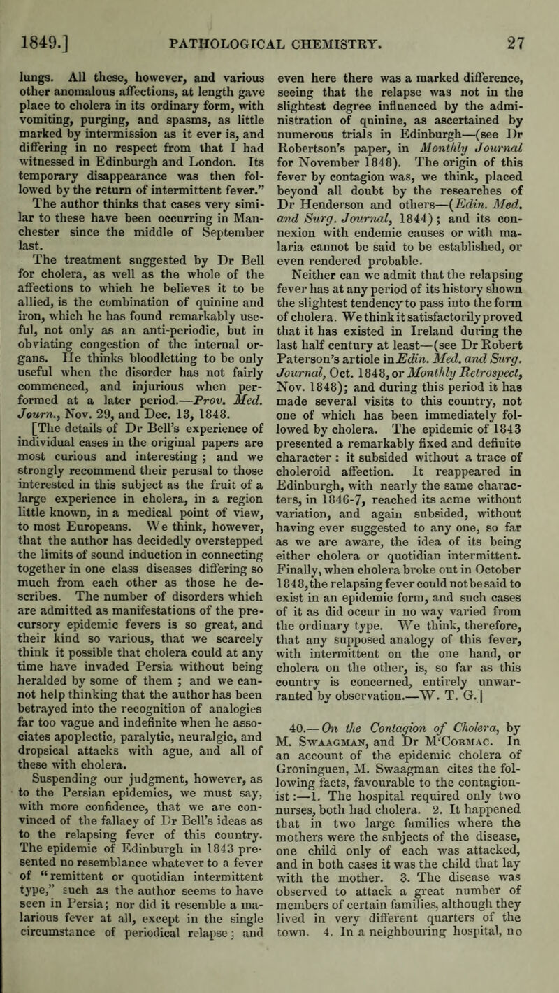 lungs. All these, however, and various other anomalous affections, at length gave place to cholera in its ordinary form, with vomiting, purging, and spasms, as little marked by intermission as it ever is, and differing in no respect from that I had witnessed in Edinburgh and London. Its temporary disappearance was then fol¬ lowed by the return of intermittent fever.” The author thinks that cases very simi¬ lar to these have been occurring in Man¬ chester since the middle of September last. The treatment suggested by Dr Bell for cholera, as well as the whole of the affections to which he believes it to be allied, is the combination of quinine and iron, which he has found remarkably use¬ ful, not only as an anti-periodic, but in obviating congestion of the internal or¬ gans. He thinks bloodletting to be only useful when the disorder has not fairly commenced, and injurious when per¬ formed at a later period.—Prov. Med. Journ., Nov. 29, and Dec. 13, 1848. [The details of Dr Bell’s experience of individual cases in the original papers are most curious and interesting ; and we strongly recommend their perusal to those interested in this subject as the fruit of a large experience in cholera, in a region little known, in a medical point of view, to most Europeans. W e think, however, that the author has decidedly overstepped the limits of sound induction in connecting together in one class diseases differing so much from each other as those he de¬ scribes. The number of disorders which are admitted as manifestations of the pre¬ cursory epidemic fevers is so great, and their kind so various, that we scarcely think it possible that cholera could at any time have invaded Persia without being heralded by some of them ; and we can¬ not help thinking that the author has been betrayed into the recognition of analogies far too vague and indefinite when he asso¬ ciates apoplectic, paralytic, neuralgic, and dropsical attacks with ague, and all of these with cholera. Suspending our judgment, however, as to the Persian epidemics, we must say, with more confidence, that we are con¬ vinced of the fallacy of Dr Bell’s ideas as to the relapsing fever of this country. The epidemic of Edinburgh in 1843 pre¬ sented no resemblance whatever to a fever of “ remittent or quotidian intermittent D'P®)” such as the author seems to have seen in I’ersia; nor did it resemble a ma¬ larious fever at all, except in the single circumstance of periodical relapse; and even here there was a marked difference, seeing that the relapse was not in the slightest degree influenced by the admi¬ nistration of quinine, as ascertained by numerous trials in Edinburgh—(see Dr Bobertson’s paper, in Monthly Journal for November 1848). The origin of this fever by contagion was, we think, placed beyond all doubt by the researches of Dr Henderson and others—{Edin. Med. and Sury. Journal, 1844) ; and its con¬ nexion with endemic causes or with ma¬ laria cannot be said to be established, or even rendered probable. Neither can we admit that the relapsing fever has at any period of its history shown the slightest tendency to pass into thefoim of cholera. We think it satisfactorily proved that it has existed in Ireland during the last half century at least—(see Dr Robert Paterson’s article inEdin. Med. and Siirg. Journal, Oct. or Monthly Eetrospect, Nov. 1848); and during this period it has made several visits to this country, not one of which has been immediately fol¬ lowed by cholera. The epidemic of 1843 presented a remarkably fixed and definite character : it subsided without a trace of choleroid affection. It reappeared in Edinburgh, with nearly the same charac¬ ters, in 1846-7, reached its acme without variation, and again subsided, without having ever suggested to any one, so far as we are aware, the idea of its being either cholera or quotidian intermittent. Finally, when cholera broke out in October 1848, the relapsing fever could not be said to exist in an epidemic form, and such cases of it as did occur in no way varied from the ordinary type. We think, therefore, that any supposed analogy of this fever, with intermittent on the one hand, or cholera on the other, is, so far as this country is concerned, entirely unwar¬ ranted by observation.—W. T. G.] 40.— On the Contagion of Cholera, by M. SwAAGMAN, and Dr M'Cobmac. In an account of the epidemic cholera of Groninguen, M. Swaagman cites the fol¬ lowing facts, favourable to the contagion- ist1. The hospital required only two nurses, both had cholera. 2. It happened that in two large families where the mothers were the subjects of the disease, one child only of each was attacked, and in both cases it was the child that lay with the mother. 3. The disease was observed to attack a great number of members of certain families, although they lived in very different quarters of the town. 4. In a neighbouring hospital, no