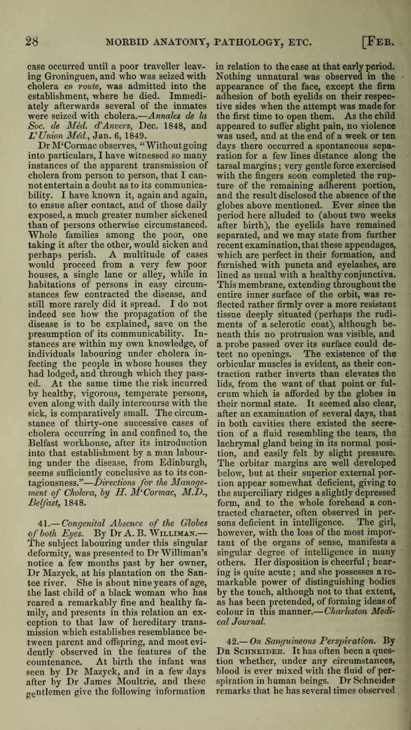 case occurred until a poor traveller leav¬ ing Groninguen, and who was seized with cholera en route, was admitted into the estahhshraent, where he died. Immedi¬ ately afterwards several of the inmates were seized with cholera.—Annales de la Soc. de Mkl. d'Anvers, Dec. 1848, and L'Union Med., Jan. 6, 1849. DrM'Cormac observes, “Withoutgoing into particulars, I have witnessed so many instances of the apparent transmission of cholera from person to person, that I can¬ not entertain a doubt as to its communica¬ bility. I have known it, again and again, to ensue after contact, and of those daily exposed, a much greater number sickened than of persons otherwise circumstanced. Whole families among the poor, one taking it after the other, would sicken and perhaps perish. A multitude of cases would proceed from a very few poor houses, a single lane or alley, while in habitations of persons in easy circum¬ stances few contracted tbe disease, and still more rarely did it spread. I do not indeed see how the propagation of the disease is to be explained, save on the presumption of its communicability. In¬ stances are within my own knowledge, of individuals labouring under cholera in¬ fecting the people in whose houses they had lodged, and through which they pass¬ ed. At the same time the risk incurred by healthy, vigorous, temperate persons, even along with daily intercourse with the sick, is comparatively small. The circum¬ stance of thirty-one successive cases of cholera occurring in and confined to, the Belfast w'orkhouse, after its introduction into that establishment by a man labour¬ ing under the disease, from Edinburgh, seems sufficiently conclusive as to its con¬ tagiousness.”—Directions for the Manage¬ ment of Cholera, by H. MCormac, M.D., Belfast, 1848. 41.— Congenital Absence of the Globes of both Eyes. By Dr A. B. Williman.— The subject labouring under this singular deformity, was presented to Dr Williman’s notice a few months past by her owner. Dr Mazyck, at his plantation on the San¬ tee river. She is about nine years of age, the last child of a black woman who has reared a remarkably fine and healthy fa¬ mily, and presents in this relation an ex¬ ception to that law of hereditary trans¬ mission which establishes resemblance be¬ tween parent and offspring, and most evi¬ dently observed in the features of the countenance. At birth the infant was seen by Dr Mazyck, and in a few days after by Dr James Moultrie, and these gentlemen give the following information in relation to the case at that early period. Nothing unnatural was observed in the appearance of the face, except the firm adhesion of both eyelids on their respec¬ tive sides when the attempt was made for the first time to open them. As the child appeared to suffer shght pain, no violence was used, and at the end of a week or ten days there occurred a spontaneous sepa¬ ration for a few lines distance along the tarsal margins; very gentle force exercised with the fingers soon completed the rup¬ ture of the remaining adherent portion, and the result disclosed the absence of the globes above mentioned. Ever since the period here alluded to (about two weeks after birth), the eyelids have remained separated, and we may state from further recent examination, that these appendages, which are perfect in their formation, and furnished with puncta and eyelashes, are lined as usual with a healthy conjunctiva. This membrane, extending throughout the entire inner surface of the orbit, was re¬ flected rather firmly over a more resistant tissue deeply situated (perhaps the rudi¬ ments of a sclerotic coat), although be¬ neath this no protrusion was visible, and a probe passed over its surface could de¬ tect no openings. The existence of the orbicular muscles is evident, as their con¬ traction rather inverts than elevates the lids, from the want of that point or ful¬ crum which is aflforded by the globes in their normal state. It seemed also clear, after an examination of several days, that in both cavities there existed the secre¬ tion of a fluid resembling the tears, the lachrymal gland being in its normal posi¬ tion, and easily felt by slight pressure; The orbitar margins are well developed below, but at their superior external por¬ tion appear somewhat deficient, giving to the superciliary ridges a slightly depressed form, and to the whole forehead a con¬ tracted character, often observed in per¬ sons deficient in intelligence. The girl, how'ever, with the loss of the most impor¬ tant of the organs of sense, manifests a singular degree of intelligence in many others. Her disposition is cheerful; hear¬ ing is quite acute; and she possesses a re¬ markable power of distinguishing bodies by the touch, although not to that extent, as has been pretended, of forming ideas of colour in this manner.—Charleston Medi¬ cal Journal. 42.— On Sanguineous Perspiration. By Dr Schneider. It has often been a ques¬ tion whether, under any circumstances, blood is ever mixed with the fluid of per¬ spiration in human beings. Dr Schneider remarks that he has several times observed