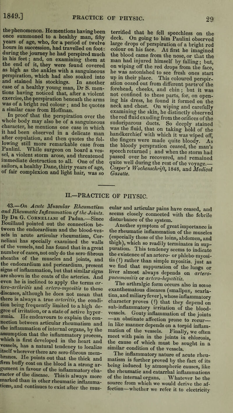 1849.] thephenomenon. Hementions having been once summoned to a healthy man, fifty years of age, who, for a period of twelve hours in succession, had travelled on foot: during the journey he had perspired much in his feet; and, on examining them at the end of it, they were found covered as high ^ the anUes with a sanguineous perspiration, which had also soaked into and stained his stockings. In another case of a healthy young man, Dr S. men¬ tions having noticed that, after a violent exercise, the perspiration beneath the arms was of a bright red colour ; and he quotes a similar case from Hoffman. In proof that the perspiration over the whole body may also be of a sanguineous character, he mentions one case in which it had been observed in a delicate man after copulation, and then quotes the fol¬ lowing still more remarkable case from Paulini. While surgeon on board a ves¬ sel, a violent storm arose, and threatened immediate destruction to all. One of the sailors, a healthy Dane, thirty years of age, of fair complexion and light hair, was so terrified that he fell speechless on the deck. On going to him Paulini observed large drops of perspiration of a bright red colour on his face. At first he imagined the blood came from the nose, or that the man had injured himself by falling; but, on wiping off the red drops from the face, he was astonished to see fresh ones start up in their place. This coloured perspir¬ ation oozed out from different parts'of the forehead, cheeks, and chin ; but it was not confined to these parts, for, on open¬ ing his dress, he found it formed on the neck and chest. On wiping and carefully examining the skin, he distinctly observed the red fluid exuding from the orifices of the sudoriparous ducts. So deeply stained was the fluid, that on taking hold of the handkerchief with which it was wiped off, the fingers were made quite bloody. As the bloody perspration ceased, the man’s speech returned ; and when the storm had passed over he recovered, and remained quite well during the rest of the voyage.— Casper’s Wochenschrift, 1848, and Medical Gazette. II.—PRACTICE OF PHYSIC. 43.—On Acute Muscidar Rheumatism and Rheumatic Inflammation of the Joints. By Dr G. Coeneliani of Padua.—Since Bouillaud pointed out the connection be¬ tween the endocardium and the blood-ves¬ sels in acute articular rheumatism, Cor- neliaui has specially examined the walls of the vessels, and has found that in a great number of cases, not only do the sero-fibrous sheaths of the muscles and joints, and the endocardium and pericardium, present signs of inflammation, but that similar signs are shown in the coats of the arteries. And even he is inclined to apply the terms ar- tcro-arthritis and artero-myositis to these diseases, although he does not mean that there is always a true arteritis, the condi¬ tion being frequently limited to a high de¬ gree of irritation, or a state of active hyper ■ aeinia. He endeavours to explain the con¬ nection between articular rheumatism and the inflammation of internal organs, by the assumption that the inflammatory process, which is first developed in the heart and vessels, has a natural tendency to localize itself wherever there are sero-fibrous mem¬ branes. He points out that the thick and firm buffy coat on the blood is a strong ar¬ gument in favour of the inflammatory cha¬ racter of the disease. This is always more marked than in other rheumatic inflanima- tion.s, and continues to exist after the mus¬ cular and articular pains have ceased, and seems closely connected with the febrile distui'bance of the system. Another symptom of great importance is the rheumatic inflammation of the muscles (especially those of the loins, abdomen, and which so readily terminates in sup¬ puration. This tendency seems to indicate the existence of an artero- or phlebo-myosi- tis(?) rather than simple myositis, just as wo find that suppuration of the lungs or liver almost always depends on artero- pneumonitis or artero-hepatitis. The arthralgic form occurs also in some exanthematous diseases (smallpox, scarla¬ tina, and miliary fever), whose inflammatory character proves (?) that they depend on sub-inflammatory irritation of the blood¬ vessels. Gouty inflammation of the joints -—an obstinate affection prone to recur_ in like manner depends on a torpid inflam¬ mation of the vessels. P'inally, we often meet with pain in the joints in chlorosis, the cause of which must be sought in a similar condition of the vessels. The inflammatory nature of acute i*heu- matism is further proved by the fact of its being induced by atmospheric causes, like the rheumatic and catarrhal inflammations of the internal organs. Whatever be the source from which we would derive the af¬ fection—whether we refer it to electricity