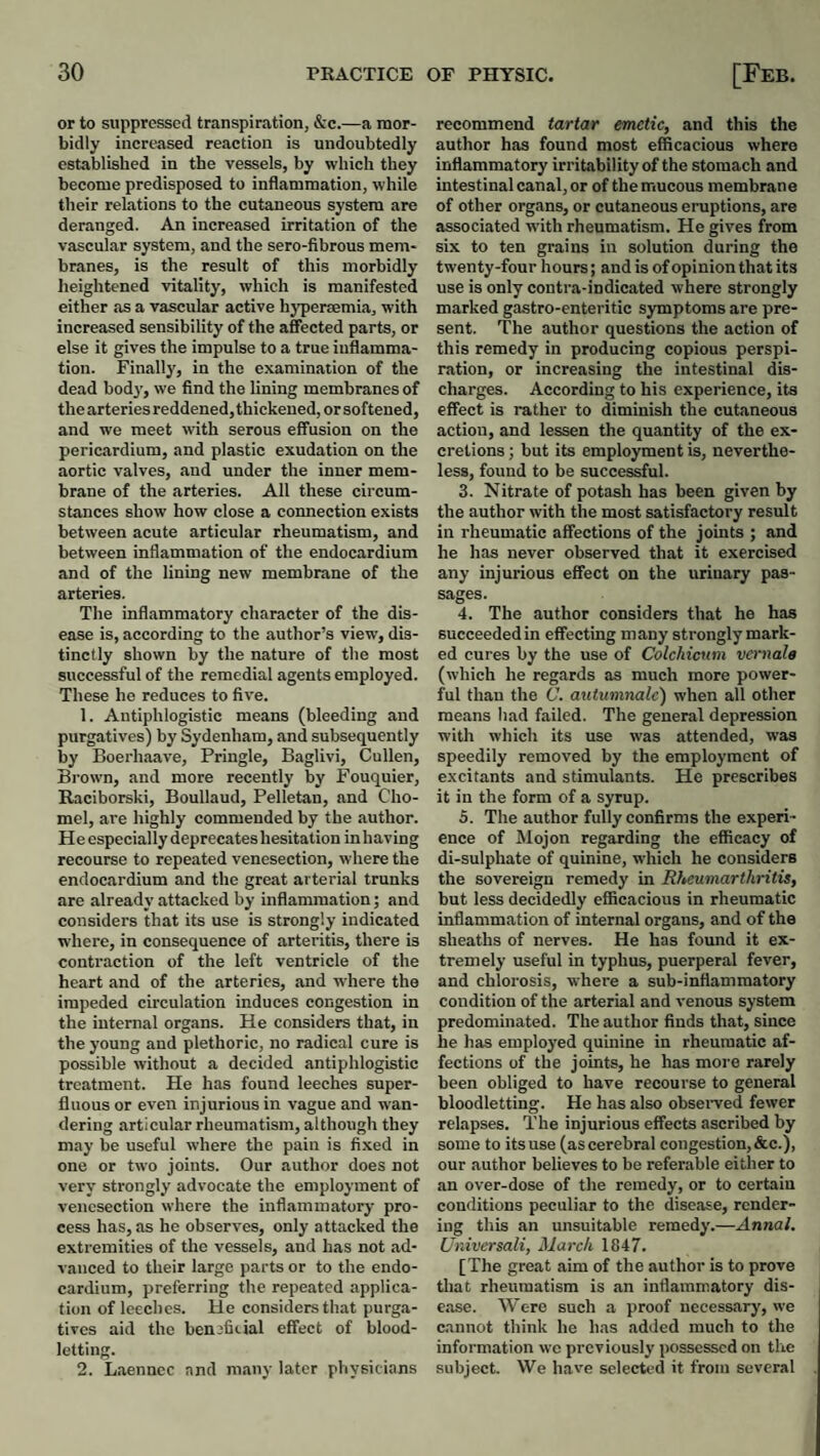 or to suppressed transpiration, &c.—a mor¬ bidly increased reaction is undoubtedly established in the vessels, by which they become predisposed to inflammation, while their relations to the cutaneous system are deranged. An increased irritation of the vascular system, and the sero-fibrous mem¬ branes, is the result of this morbidly heightened vitality, which is manifested either as a vascular active hyperaemia, with increased sensibility of the affected parts, or else it gives the impulse to a true inflamma¬ tion. Finally, in the examination of the dead body, we find the lining membranes of thearteriesreddened,thickened,orsoftened, and we meet tvith serous effusion on the pericardium, and plastic exudation on the aortic valves, and under the inner mem¬ brane of the arteries. All these circum¬ stances show how close a connection exists between acute articular rheumatism, and between inflammation of the endocardium and of the lining new membrane of the arteries. The inflammatory character of the dis¬ ease is, according to the author’s view, dis¬ tinctly shown by the nature of the most successful of the remedial agents employed. These ho reduces to five. 1. Antiphlogistic means (bleeding and purgatives) by Sydenham, and subsequently by Boerhaave, Pringle, Baglivi, Cullen, Brown, and more recently by Fouquier, Raciborski, Boullaud, Pelletan, and Cho- mel, are highly commended by the author. He especially deprecates hesitation in having recourse to repeated venesection, where the endocardium and the great arterial trunks are already attacked by inflammation; and considers that its use is strongly indicated where, in consequence of arteritis, there is contraction of the left ventricle of the heart and of the arteries, and where the impeded circulation induces congestion in the internal organs. He considers that, in the young and plethoric, no radical cure is possible without a decided antiphlogistic treatment. He has found leeches super¬ fluous or even injurious in vague and wan¬ dering articular rheumatism, although they may be useful where the pain is fixed in one or two joints. Our author does not very strongly advocate the employment of venesection where the inflammatory pro¬ cess has, as he observes, only attacked the extremities of the vessels, and has not ad¬ vanced to their largo parts or to the endo¬ cardium, preferring the repeated applica¬ tion of leeches. He considers that purga¬ tives aid the benjfiiial effect of blood¬ letting. 2. Laenncc and many later physicians recommend tartar emetic, and this the author has found most efficacious where inflammatory irritability of the stomach and intestinal canal, or of the mucous membrane of other organs, or cutaneous eruptions, are associated with rheumatism. He gives from six to ten grains in solution during the twenty-four hours; and is of opinion that its use is only contra-indicated where strongly marked gastro-enteritic symptoms are pre¬ sent. The author questions the action of this remedy in producing copious perspi¬ ration, or increasing the intestinal dis¬ charges. According to his experience, its effect is rather to diminish the cutaneous action, and lessen the quantity of the ex¬ cretions ; but its employment is, neverthe¬ less, found to be successful. 3. Nitrate of potash has been given by the author with the most satisfactory result in rheumatic affections of the joints ; and he has never observed that it exercised any injurious effect on the urinary pas¬ sages. 4. The author considers that he has succeeded in effecting many strongly mark¬ ed cures by the use of Colchicum vernale (which he regards as much more power¬ ful than the C. autumnale) when all other means had failed. The general depression with which its use was attended, was speedily removed by the employment of excitants and stimulants. He prescribes it in the form of a syrup. 5. The author fully confirms the experi¬ ence of Mojon regarding the efficacy of di-sulphate of quinine, which he considers the sovereign remedy in Rheumarthritis, but less decidedly efficacious in rheumatic inflammation of internal organs, and of the sheaths of nerves. He has found it ex¬ tremely useful in typhus, puerperal fever, and chlorosis, where a sub-inflammatory condition of the arterial and venous system predominated. The author finds that, since he has employed quinine in rheumatic af¬ fections of the joints, he has more rarely heen obliged to have recourse to general bloodletting. He has also obseiwed fewer relapses. The injurious effects ascribed by some to its use (as cerebral congestion, &c.), our author believes to be referable either to an over-dose of the remedy, or to certain conditions peculiar to the disease, render¬ ing this an unsuitable remedy.—Annal. Universali, March 1847. [The great aim of the author is to prove that rheumatism is an inflammatory dis¬ ease. Were such a proof necessary, we cannot think he has added much to the information wo previously possessed on tlie subjeet. We have selected it from several