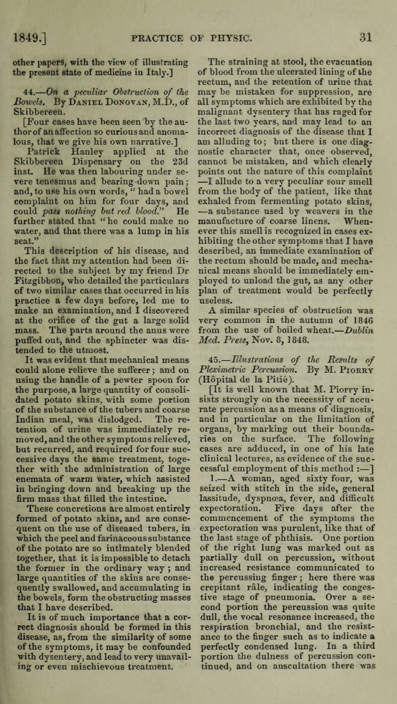 other papers, with the view of illustrating the present state of medicine in Italy.] 44.—On a peculiar Obstruction of the Bowels. By Daniel Donovan, M.D., of Skibbereen. [Four cases have been seen by the au- thorof an affection so curiousand anoma¬ lous, that we give his own narrative.] Patrick Hanley applied at the Skibbereen Dispensary on the 23d inst. He was then labouring under se¬ vere tenesmus and bearing-down pain; and, to use his own words, “ had a bowel complaint on him for four days, and could pass nothing but red blood.” He further stated that “ he could make no water, and that there was a lump in his seat.” This description of his disease, and the fact that my attention had been di¬ rected to the Subject by my friend Dr Fitzgibbon, who detailed the particulars of two similar cases that occurred in his practice a few days before, led me to make an examination, and I discovered at the orifice of the gut a large solid mass. The parts around the anus were puflfed out, and the sphincter was dis¬ tended to the utmost. It was evident that mechanical means could alone relieve the sufferer; and on using the handle of a pewter spoon for the purpose, a large quantity of consoli¬ dated potato skins, with some portion of the substance of the tubers and coarse Indian meal, was dislodged. The re¬ tention of urine was immediately re¬ moved, and the other symptoms relieved, but recurred, and required for four suc¬ cessive days the same treatment, toge¬ ther with the administration of large enemata of warm water, which assisted in bringing down and breaking up the firm mass that filled the intestine. These concretions are almost entirely formed of potato skins, and are conse¬ quent on the use of diseased tubers, in which the peel and farinaceous substance of the potato are so intimately blended together, that it is impossible to detach the former in the ordinary way ; and large quantities of the skins are conse¬ quently swallowed, and accumulating in the bowels, form the obstructing masses that I have described. It is of much importance that a cor¬ rect diagnosis should be formed in this disease, as, from the similarity of some of the symptoms, it may be confounded with dysentery, and lead to very unavail¬ ing or even mischievous treatment. The straining at stool, the evacuation of blood from the ulcerated lining of the rectum, and the retention of urine that may be mistaken for suppression, are all symptoms which are exhibited by the malignant dysentery that has raged for the last two years, and may lead to an incorrect diagnosis of the disease that I am alluding to; but there is one diag¬ nostic character that, once observed, cannot be mistaken, and which clearly points out the nature of this complaint —I allude to a very peculiar sour smell from the body of the patient, like that exhaled from fermenting potato skins, —a substance used by weavers in the manufacture of coarse linens. When¬ ever this smell is recognized in cases ex¬ hibiting the other symptoms that I have described, an immediate examination of the rectum shonld be made, and mecha¬ nical means should be immediately em¬ ployed to unload the gut, as any other plan of treatment would be perfectly useless. A similar species of obstruction was very common in the autumn of 1846 from the use of boiled wheat.—Dublin Med. Press, Nov. 8, 1848. 45.—Illustrations of the Rcsidts of Pleximetric Percussion. By M. Piorry (Hopital de la Pltiej. [It is well known that M. Piorry in¬ sists strongly on the necessity of accu¬ rate percussion as a means of diagnosis, and in particular on the limitation of organs, by marking out their bounda¬ ries on the surface. The following cases are adduced, in one of his late clinical lectures, as evidence of the suc¬ cessful employment of this method ;—] 1.—A woman, aged sixty four, was seized with stitch in the side, general lassitude, dyspnoea, fever, and difficult expectoration. Five days after the commencement of the symptoms the expectoration was purulent, like that of the last stage of phthisis. One portion of the right lung was marked out as partially dull on percussion, without increased resistance communicated to the percussing finger; here there was crepitant rale, indicating the conges¬ tive stage of pneumonia. Over a se¬ cond portion the percussion was quite dull, the vocal resonance increased, the respiration bronchial, and the resist¬ ance to the finger such as to indicate a perfectly condensed lung. In a third portion the dulness of percussion con¬ tinued, and on auscultation there was
