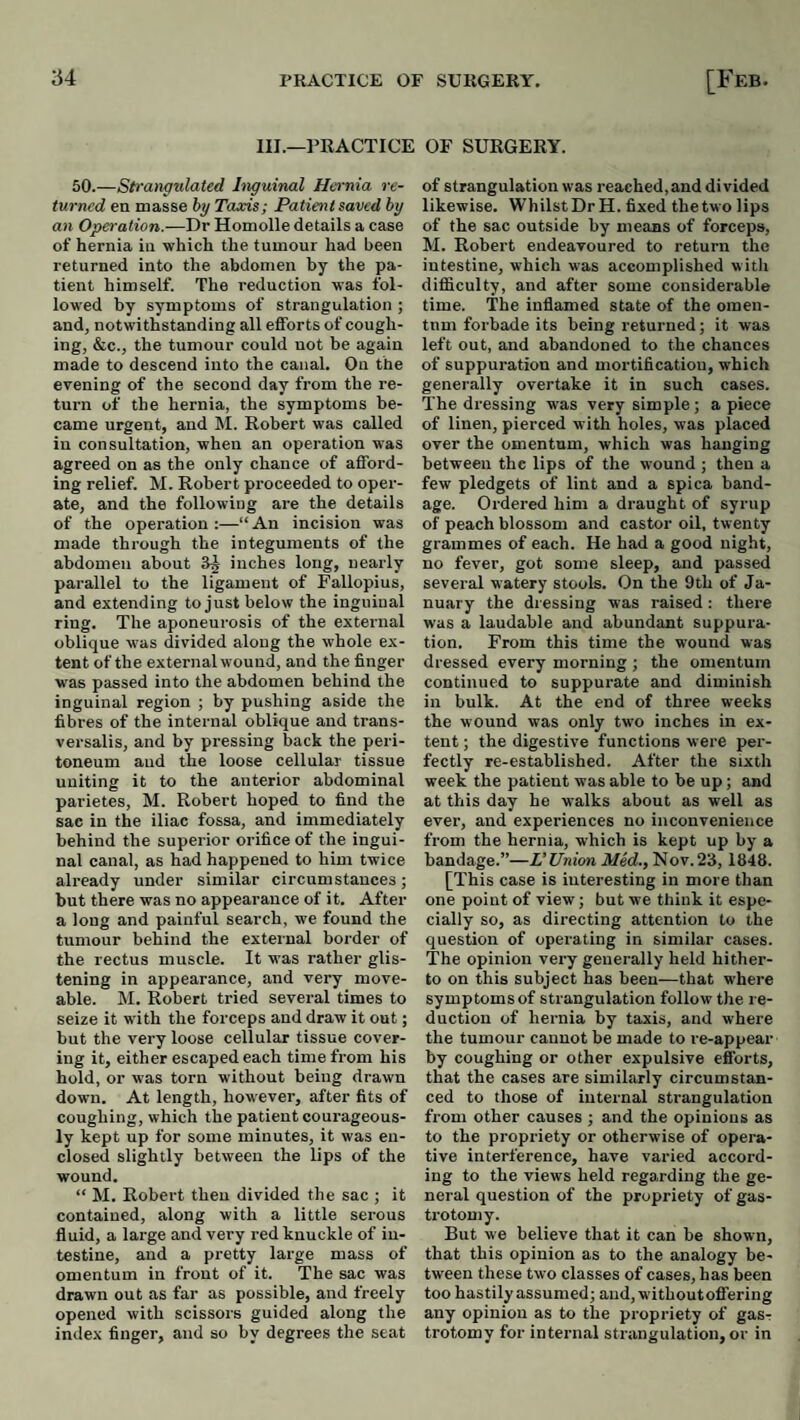 III.—PRACTICE or SURGERY. 50.—Strangulated Inguinal H&t'nia re¬ turned en masse hy Taxis; Patient saved by an Operation.—Dr Homolle details a case of hernia in which the tumour had been returned into the abdomen by the pa¬ tient himself. The reduction was fol¬ lowed by symptoms of strangulation ; and, notwithstanding all efforts of cough¬ ing, &c., the tumour could not be again made to descend into the canal. On the evening of the second day from the re¬ turn of the hernia, the symptoms be¬ came urgent, and M. Robert was called in consultation, when an operation was agreed on as the only chance of afford¬ ing relief. M. Robert pi’oceeded to oper¬ ate, and the following are the details of the operation :—“ An incision was made through the integuments of the abdomen about 3^ inches long, nearly parallel to the ligament of Fallopius, and extending to just below the inguinal ring. The aponeurosis of the external oblique w'as divided along the whole ex¬ tent of the external wound, and the finger was passed into the abdomen behind the inguinal region ; by pushing aside the fibres of the internal oblique and trans- versalis, and by pressing back the peri¬ toneum and the loose cellular tissue uniting it to the anterior abdominal parietes, M. Robert hoped to find the sac in the iliac fossa, and immediately behind the superior orifice of the ingui¬ nal canal, as had happened to him twice already under similar circumstances; but there was no appearance of it. After a long and painful search, we found the tumour behind the external border of the rectus muscle. It was rather glis¬ tening in appearance, and very move- able. 11. Robert tried several times to seize it with the forceps and draw it out; but the very loose cellular tissue cover¬ ing it, either escaped each time from his hold, or was torn without being drawn down. At length, however, after fits of coughing, which the patient courageous¬ ly kept up for some minutes, it was en¬ closed slightly between the lips of the wound. “ M. Robert then divided the sac ; it contained, along with a little serous fluid, a large and very red knuckle of in¬ testine, and a pretty large mass of omentum in front of it. The sac was drawn out as far as possible, and freely opened with scissors guided along the index finger, and so by degrees the seat of strangulation was reached,and divided likewise. Whilst Dr H. fixed the two lips of the sac outside by means of forceps, M. Robert endeavoured to return the intestine, which was accomplished with difficulty, and after some considerable time. The inflamed state of the omen- tnm forbade its being returned; it was left out, and abandoned to the chances of suppuration and mortification, which generally overtake it in such cases. The dressing was very simple ; a piece of linen, pierced with holes, was placed over the omentum, which was hanging between the lips of the wound ; then a few pledgets of lint and a spica band¬ age. Ordered him a draught of syrup of peach blossom and castor oil, twenty grammes of each. He had a good night, no fever, got some sleep, and passed several watery stools. On the 9th of Ja¬ nuary the diessing was raised: there was a laudable and abundant suppura¬ tion. From this time the wound was dressed every morning ; the omentum continued to suppurate and diminish in bulk. At the end of three weeks the wound was only two inches in ex¬ tent ; the digestive functions were per¬ fectly re-established. After the sixth week the patient was able to be up; and at this day he walks about as well as ever, and experiences no inconvenience from the hernia, which is kept up by a bandage.”—L’Union Med., Nov.23,1848. [This case is interesting in more than one point of view; but we think it espe¬ cially so, as dii-ecting attention to the question of operating in similar cases. The opinion very generally held hither¬ to on this subject has been—that where symptoms of strangulation follow the re¬ duction of hernia by taxis, and where the tumour cannot be made to re-appear by coughing or other expulsive efforts, that the cases are similarly circumstan¬ ced to those of internal strangulation from other causes ; and the opinions as to the propriety or otherwise of opera¬ tive interference, have varied accord¬ ing to the views held regarding the ge¬ neral question of the propriety of gas- trotomy. But we believe that it can be shown, that this opinion as to the analogy be¬ tween these two classes of cases, has been too hastily assumed; and, withoutoffering any opinion as to the propriety of gasT trotomy for internal strangulation, or in