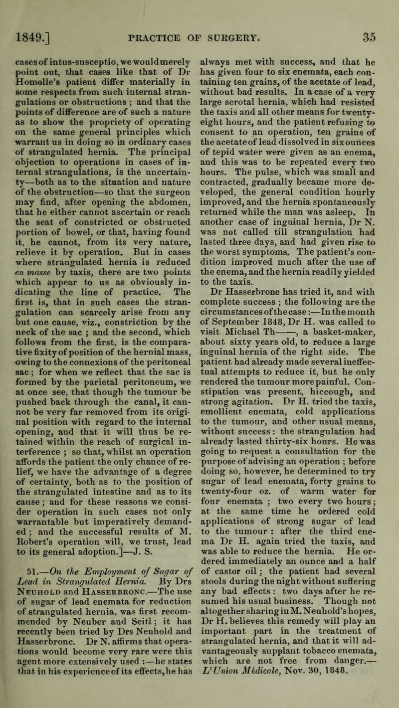cases of intus-su sceptic, we would merely point out, that cases like that of Dr Homolle’s patient differ materially in some respects from such internal stran¬ gulations or obstructions ; and that the points of difference are of such a nature as to show the propriety of operating on the same general principles which warrant us in doing so in ordinary cases of strangulated hernia. The principal objection to operations in cases of in¬ ternal strangulations, is the uncertain¬ ty—both as to the situation and nature of the obstruction—so that the surgeon may find, after opening the abdomen, that he either cannot ascertain or reach the seat of constricted or obsti ucted portion of bowel, or that, having found it, he cannot, from its very nature, relieve it by operation. But in cases where strangulated hernia is reduced en masse by taxis, there are two points which appear to us as obviously in¬ dicating the line of practice. The first is, that in such cases the stran¬ gulation can scarcely arise from any but one cause, viz., constriction by the neck of the sac ; and the second, which follows from the first, is the compara¬ tive fixity of position of the hernial mass, owing to the connexions of the peritoneal sac ; for when we reflect that the sac is formed by the parietal peritoneum, we at once see, that though the tumour be pushed back through the canal, it can¬ not be very far removed from its origi¬ nal position with regard to the internal opening, and that it will thus be I’e- tained within the reach of surgical in- terfei’ence ; so that, whilst an operation aflbrds the patient the only chance of re¬ lief, we have the advantage of a degree of certainty, both as to the position of the strangulated intestine and as to its cause; and for these reasons we consi¬ der operation in such cases not only warrantable but imperatively demand¬ ed ; and the successful results of M. Robert’s operation will, we trust, lead to its general adoption.]—J. S. 51.—On the Employment of Sugar of Lead in Strangulated Hernia. By Drs Nedhold and Hasserbronc.—The use of sugar of lead enemata for reduction of strangulated hernia, was first recom¬ mended by Neuber and Seitl; it has recently been tried by Drs Neuhold and Hasserbronc. Dr N. atfirms that opera¬ tions would become very rare were this agent more extensively used :—he states that in his experience of its efrects,he has always met with success, and that he has given four to six enemata, each con¬ taining ten grains, of the acetate of lead, without bad results. In a case of a very large scrotal hernia, which had resisted the taxis and all other means for twenty- eight hours, and the patient refusing to consent to an operation, ten grains of the acetateof lead dissolved in six ounces of tepid water were given as an enema, and this was to be repeated every two hours. The pulse, which was small and contracted, gradually became more de¬ veloped, the general condition hourly improved, and the hernia spontaneously returned while the man was asleep. In another case of inguinal hernia. Dr N. was not called till strangulation had lasted three days, and had given rise to the worst symptoms. The patient’s con¬ dition improved much after the use of the enema, and the hernia readily yielded to the taxis. Dr Hasserbronc has tried it, and with complete success ; the following are the circumstances of the case:—In the month of September 1848, Dr H. was called to visit Michael Th-, a basket-maker, about sixty years old, to reduce a large inguinal hernia of the right side. The patient had already made several ineflfec- tual attempts to reduce it, but he only rendered the tumour more painful. Con¬ stipation was present, hiccough, and strong agitation. Dr H. tried the taxis, emollient enemata, cold applications to the tumour, and other usual means, without success : the strangulation had already lasted thirty-six hours. He was going to request a consultation for the purpose of advising an operation ; before doing so, however, he determined to try sugar of lead enemata, forty grains to twenty-four oz. of warm water for four enemata ; two every two hours; at the same time he ordered cold applications of strong sugar of lead to the tumour : after the third ene¬ ma Dr H. again tried the taxis, and was able to reduce the hernia. He or¬ dered immediately an ounce and a half of castor oil; the patient had several stools during the night without suffering any bad effects : two days after he re¬ sumed his usual business. Though not altogether sharing in M. Neuhold’s hopes. Dr H. believes this remedy will play an important part in the treatment of strangulated hernia, and that it will ad¬ vantageously supplant tobacco enemata, which are not free from danger.— L’Union Mtdicale, Nov. 30, 1848.