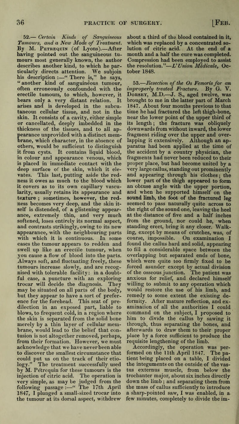 52.— Certain Kinds of Sanguineous Tumours, and a New Mode of Treatment. By M. Petrequin (of Lyons).—After having pointed out the sanguineous tu¬ mours most generally known, the author describes another kind, to which he par¬ ticularly directs attention. We subjoin his description :—“ There is,” he says, “ another kind of sanguineous tumour, often erroneously confounded with the erectile tumours, to which, however, it hears only a very distant relation. It arises and is developed in the subcu¬ taneous cellular tissue, and not in the skin. It consists of a cavity, either simple or cancellated, deeply imbedded in the thickness of the tissues, and to all ap¬ pearance unprovided with a distinct mem¬ brane, which character, in the absence of others, would be sufficient to distinguish it from cysts. It contains liquid blood, in colour and appearance venous, which is placed in immediate contact with the deep surface of the skin, which it ele¬ vates. This last, putting aside the red¬ ness it owes as much to the blood which it covers as to its own capillary vascu¬ larity, usually retains its appearance and texture ; sometimes, however, the red¬ ness becomes very deep, and the skin it¬ self is distended, of a glistening appear¬ ance, extremely thin, and very much softened, loses entirely its normal aspect, and contrasts strikingly, owing to its new appearance, with the neighbouring parts with which it is continuous. In some cases the tumour appears to redden and swell up like an erectile tumour, when you cause a flow of blood into the parts. Always soft, and fluctuating freely, these tumours increase slowly, and are recog¬ nised with tolerable facility: in a doubt¬ ful case, a puncture with an exploring trocar will decide the diagnosis. They may be situated on all parts of the body, but they appear to have a sort of prefer¬ ence for the forehead. This seat of pre¬ dilection in an exposed part, liable to blows, to frequent cold, in a region where the skin is separated from the solid bone merely by a thin layer of cellular mem¬ brane, would lead to the belief that con¬ tusion is not altogether removed, perhaps, from their formation. However, we must acknowledge that we have never been able to discover the smallest circumstance that could put us on the track of their etio¬ logy.” The treatment successfully used by M. Petrequin for these tumours is the injection of citric acid. The operation is very simple, as may be judged from the following passage :—“ The 17th April 1847, I plunged a small-sized trocar into the tumour at its dorsal aspect, withdrew about a third of the blood contained in it, which was replaced by a concentrated so¬ lution of citric acid. At the end of a month and a half the cure was completed. Compression had been employed to assist the resolution.”—VUnion Medicale, Oc¬ tober 1848. 53.—Resection of the Os Femoris for an improperly treated Fracture. By G. V. Dorsey, M.D.—J. S., aged twelve, was brought to me in the latter part of March 1847. About four months previous to that time he had fractured the left thigh-bone, near the lower point of the upper third of its length; the fracture was obliquely downwards from without inward, the lower fragment riding over the upper and over¬ lapping it extensively. Although an ap¬ paratus had been applied at the time of the accident by a country physician, the fragments had never been reduced to their proper place, but had become united by a very large callus, standing out prominently and appearing through his clothes; the lower part of the thigh appeared to form an obtuse angle with the upper portion, and when he supported himself on the sound limb, the foot of the fractured leg seemed to pass naturally quite across to the right of the sound one, leaving the heel at the distance of five and a half inches from the ground, nor could he, when standing erect, bring it any closer. Walk¬ ing, except by means of crutches, wa.s, of course, impossible. On examination I found the callus hard and solid, appearing to fill a considerable space between the overlapping but separated ends of bone, which were quite too firmly fixed to be forced asunder except by actual division of the osseous junction. The patient was anxious for relief, and declared himself willing to submit to any operation which would restore the use of his limb, and remedy to some extent the existing de¬ formity. After mature reflection, and ex¬ amination of all the authorities I could command on the subject, I proposed to him to divide the callus by sawing it through, thus separating the bones, and afterwards to draw them to their proper place by a force sufficient to produce the requisite lengthening of the limb. Accordingly, the operation was per¬ formed on the 11th April 1847. The pa¬ tient being placed on a table, I divided the integuments on the outside of the vas¬ tus externus muscle, from below the trochanter major, about six inches directly down the limb ; and separating them from the mass of callus sufficiently to introduce a sharp-pointed saw, I was enabled, in a few minutes, completely to divide the im-